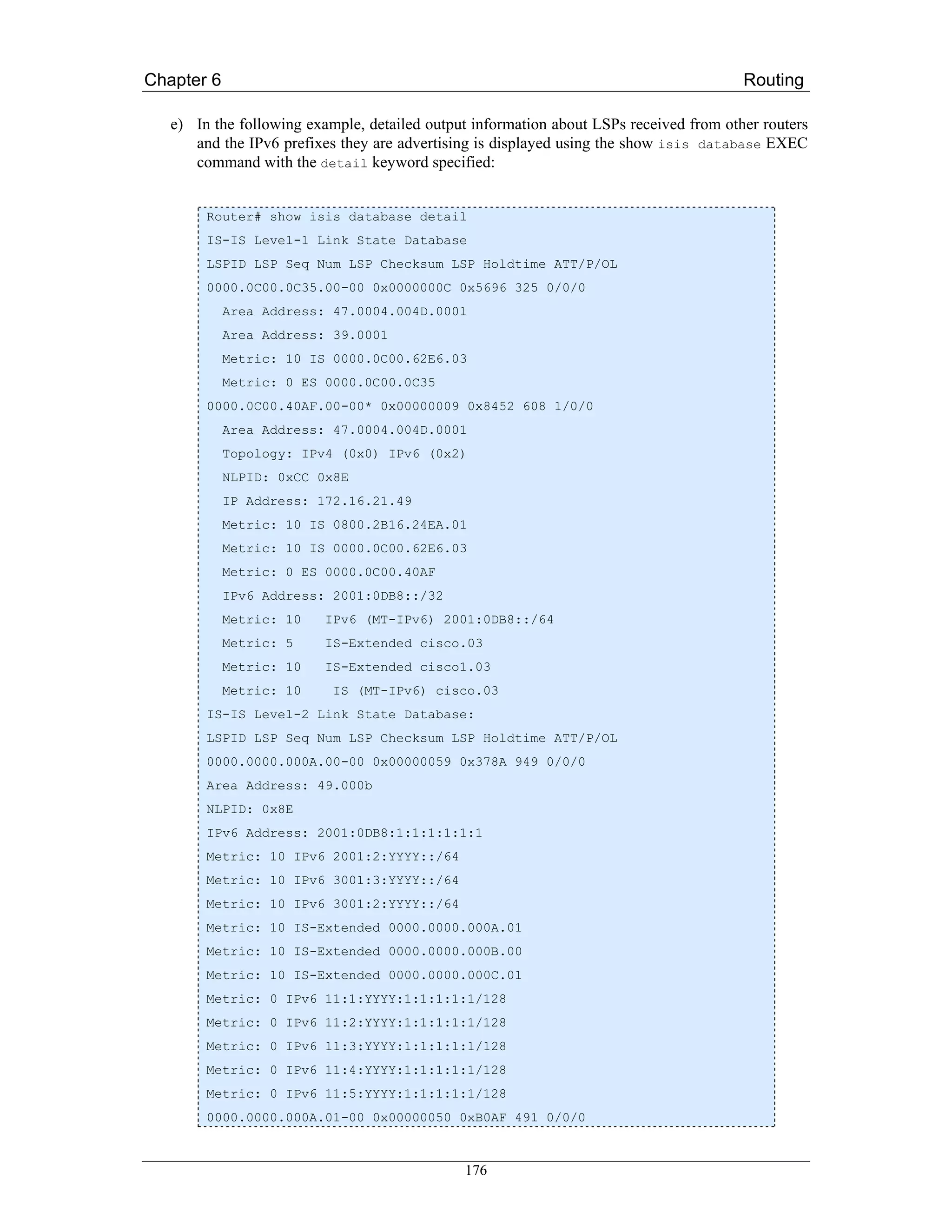 Chapter 6                                                                               Routing

   e) In the following example, detailed output information about LSPs received from other routers
      and the IPv6 prefixes they are advertising is displayed using the show isis database EXEC
      command with the detail keyword specified:


        Router# show isis database detail
        IS-IS Level-1 Link State Database
        LSPID LSP Seq Num LSP Checksum LSP Holdtime ATT/P/OL
        0000.0C00.0C35.00-00 0x0000000C 0x5696 325 0/0/0
            Area Address: 47.0004.004D.0001
            Area Address: 39.0001
            Metric: 10 IS 0000.0C00.62E6.03
            Metric: 0 ES 0000.0C00.0C35
        0000.0C00.40AF.00-00* 0x00000009 0x8452 608 1/0/0
            Area Address: 47.0004.004D.0001
            Topology: IPv4 (0x0) IPv6 (0x2)
            NLPID: 0xCC 0x8E
            IP Address: 172.16.21.49
            Metric: 10 IS 0800.2B16.24EA.01
            Metric: 10 IS 0000.0C00.62E6.03
            Metric: 0 ES 0000.0C00.40AF
            IPv6 Address: 2001:0DB8::/32
            Metric: 10    IPv6 (MT-IPv6) 2001:0DB8::/64
            Metric: 5     IS-Extended cisco.03
            Metric: 10    IS-Extended cisco1.03
            Metric: 10     IS (MT-IPv6) cisco.03
        IS-IS Level-2 Link State Database:
        LSPID LSP Seq Num LSP Checksum LSP Holdtime ATT/P/OL
        0000.0000.000A.00-00 0x00000059 0x378A 949 0/0/0
        Area Address: 49.000b
        NLPID: 0x8E
        IPv6 Address: 2001:0DB8:1:1:1:1:1:1
        Metric: 10 IPv6 2001:2:YYYY::/64
        Metric: 10 IPv6 3001:3:YYYY::/64
        Metric: 10 IPv6 3001:2:YYYY::/64
        Metric: 10 IS-Extended 0000.0000.000A.01
        Metric: 10 IS-Extended 0000.0000.000B.00
        Metric: 10 IS-Extended 0000.0000.000C.01
        Metric: 0 IPv6 11:1:YYYY:1:1:1:1:1/128
        Metric: 0 IPv6 11:2:YYYY:1:1:1:1:1/128
        Metric: 0 IPv6 11:3:YYYY:1:1:1:1:1/128
        Metric: 0 IPv6 11:4:YYYY:1:1:1:1:1/128
        Metric: 0 IPv6 11:5:YYYY:1:1:1:1:1/128
        0000.0000.000A.01-00 0x00000050 0xB0AF 491 0/0/0



                                              176
 