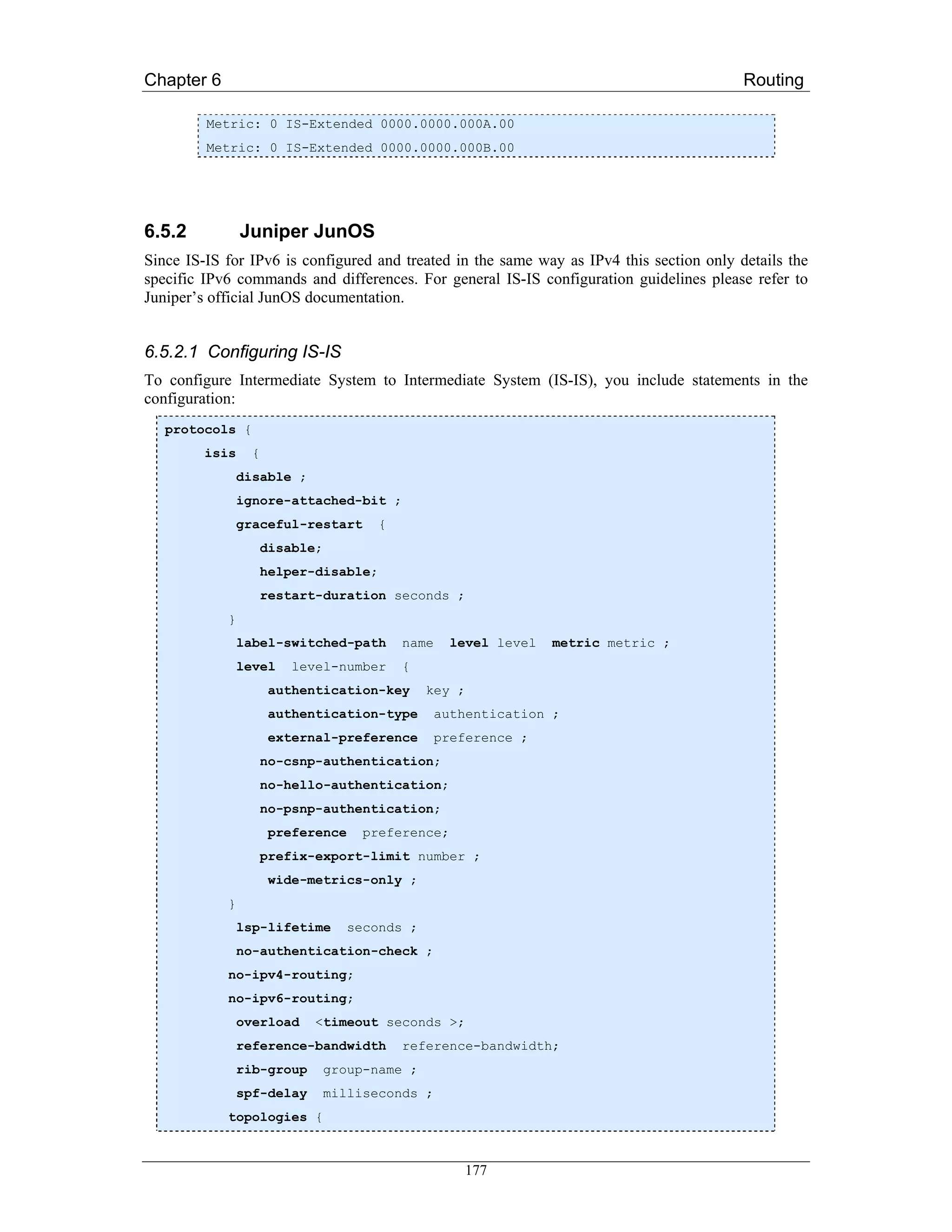 Chapter 6                                                                                 Routing

         Metric: 0 IS-Extended 0000.0000.000A.00
         Metric: 0 IS-Extended 0000.0000.000B.00




6.5.2           Juniper JunOS
Since IS-IS for IPv6 is configured and treated in the same way as IPv4 this section only details the
specific IPv6 commands and differences. For general IS-IS configuration guidelines please refer to
Juniper’s official JunOS documentation.


6.5.2.1 Configuring IS-IS
To configure Intermediate System to Intermediate System (IS-IS), you include statements in the
configuration:
   protocols {
         isis     {
                disable ;
                ignore-attached-bit ;
                graceful-restart      {
                   disable;
                   helper-disable;
                   restart-duration seconds ;
            }
                label-switched-path       name    level level   metric metric ;
                level    level-number     {
                      authentication-key       key ;
                      authentication-type        authentication ;
                      external-preference        preference ;
                   no-csnp-authentication;
                   no-hello-authentication;
                   no-psnp-authentication;
                      preference    preference;
                   prefix-export-limit number ;
                      wide-metrics-only ;
            }
                lsp-lifetime       seconds ;
                no-authentication-check ;
            no-ipv4-routing;
            no-ipv6-routing;
                overload    <timeout seconds >;
                reference-bandwidth       reference-bandwidth;
                rib-group     group-name ;
                spf-delay     milliseconds ;
            topologies {



                                                    177
 