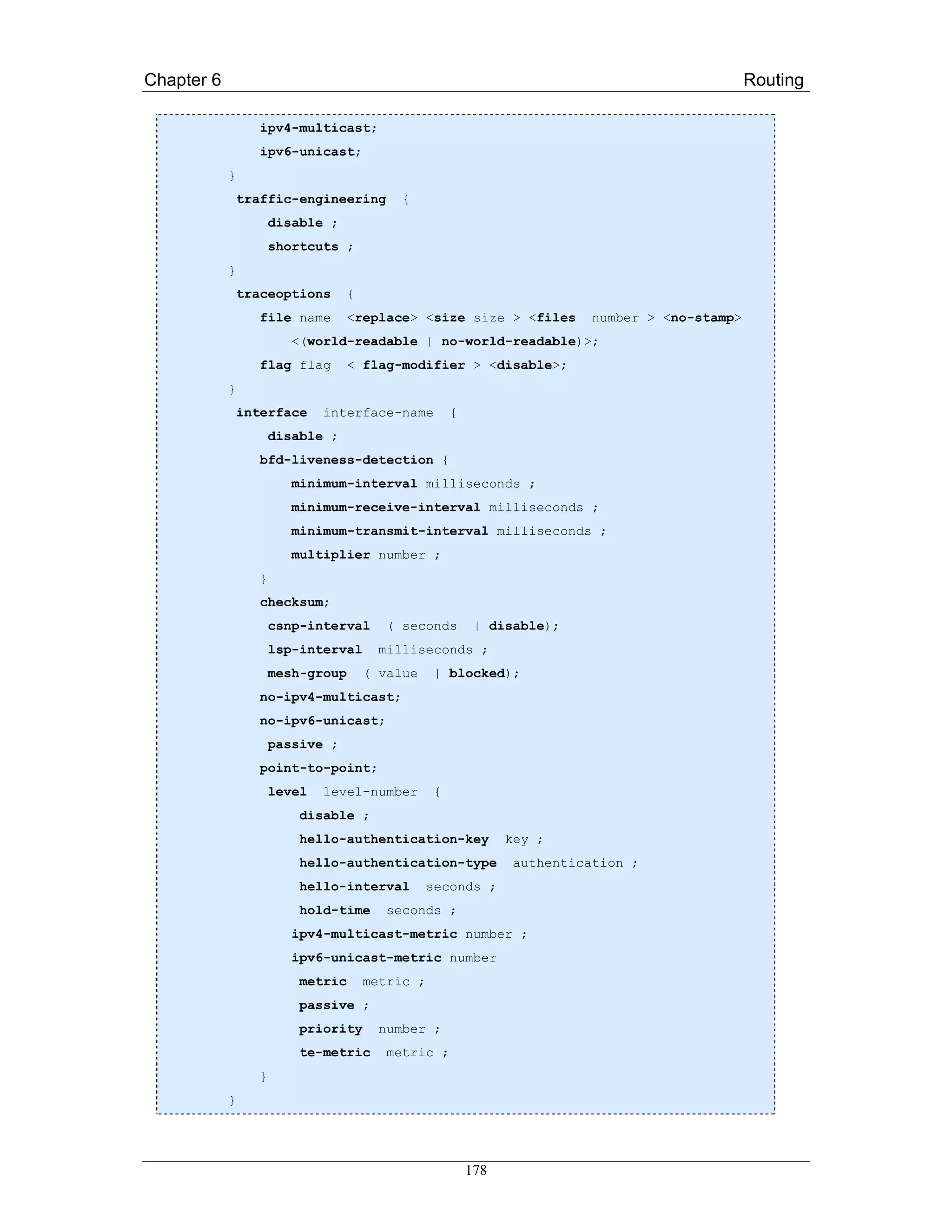 Chapter 6                                                                                        Routing

                   ipv4-multicast;
                   ipv6-unicast;
            }
                traffic-engineering        {
                      disable ;
                      shortcuts ;
            }
                traceoptions       {
                   file name       <replace> <size size > <files           number > <no-stamp>
                        <(world-readable | no-world-readable)>;
                   flag flag       < flag-modifier > <disable>;
            }
                interface     interface-name          {
                      disable ;
                   bfd-liveness-detection {
                         minimum-interval milliseconds ;
                         minimum-receive-interval milliseconds ;
                         minimum-transmit-interval milliseconds ;
                         multiplier number ;
                  }
                   checksum;
                      csnp-interval       ( seconds        | disable);
                      lsp-interval      milliseconds ;
                      mesh-group       ( value    | blocked);
                   no-ipv4-multicast;
                   no-ipv6-unicast;
                      passive ;
                   point-to-point;
                      level   level-number        {
                          disable ;
                          hello-authentication-key              key ;
                          hello-authentication-type              authentication ;
                          hello-interval         seconds ;
                          hold-time       seconds ;
                         ipv4-multicast-metric number ;
                         ipv6-unicast-metric number
                          metric       metric ;
                          passive ;
                          priority      number ;
                          te-metric       metric ;
                  }
            }




                                                          178
 