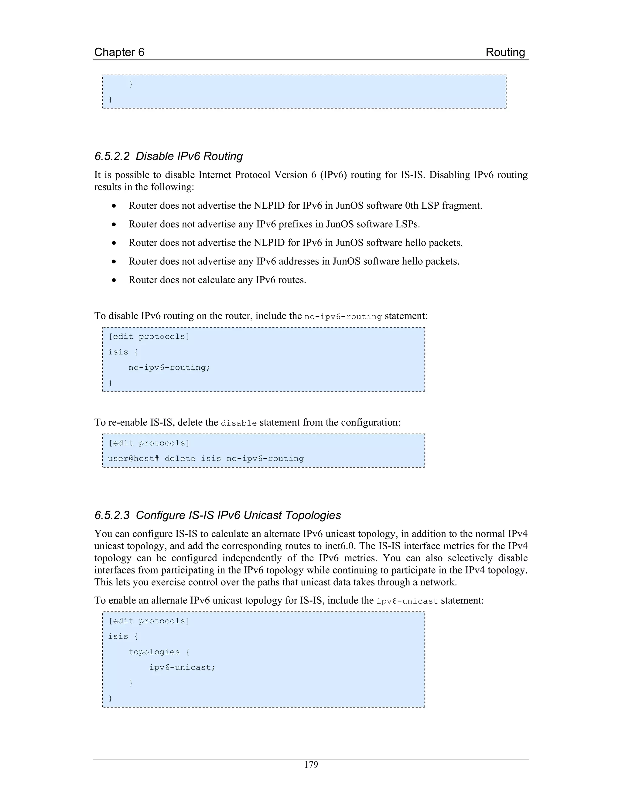 Chapter 6                                                                                     Routing

        }
   }




6.5.2.2 Disable IPv6 Routing
It is possible to disable Internet Protocol Version 6 (IPv6) routing for IS-IS. Disabling IPv6 routing
results in the following:
    •   Router does not advertise the NLPID for IPv6 in JunOS software 0th LSP fragment.
    •   Router does not advertise any IPv6 prefixes in JunOS software LSPs.
    •   Router does not advertise the NLPID for IPv6 in JunOS software hello packets.
    •   Router does not advertise any IPv6 addresses in JunOS software hello packets.
    •   Router does not calculate any IPv6 routes.


To disable IPv6 routing on the router, include the no-ipv6-routing statement:
   [edit protocols]
   isis {
        no-ipv6-routing;
   }



To re-enable IS-IS, delete the disable statement from the configuration:
   [edit protocols]
   user@host# delete isis no-ipv6-routing




6.5.2.3 Configure IS-IS IPv6 Unicast Topologies
You can configure IS-IS to calculate an alternate IPv6 unicast topology, in addition to the normal IPv4
unicast topology, and add the corresponding routes to inet6.0. The IS-IS interface metrics for the IPv4
topology can be configured independently of the IPv6 metrics. You can also selectively disable
interfaces from participating in the IPv6 topology while continuing to participate in the IPv4 topology.
This lets you exercise control over the paths that unicast data takes through a network.
To enable an alternate IPv6 unicast topology for IS-IS, include the ipv6-unicast statement:
   [edit protocols]
   isis {
        topologies {
             ipv6-unicast;
        }
   }




                                                  179
 