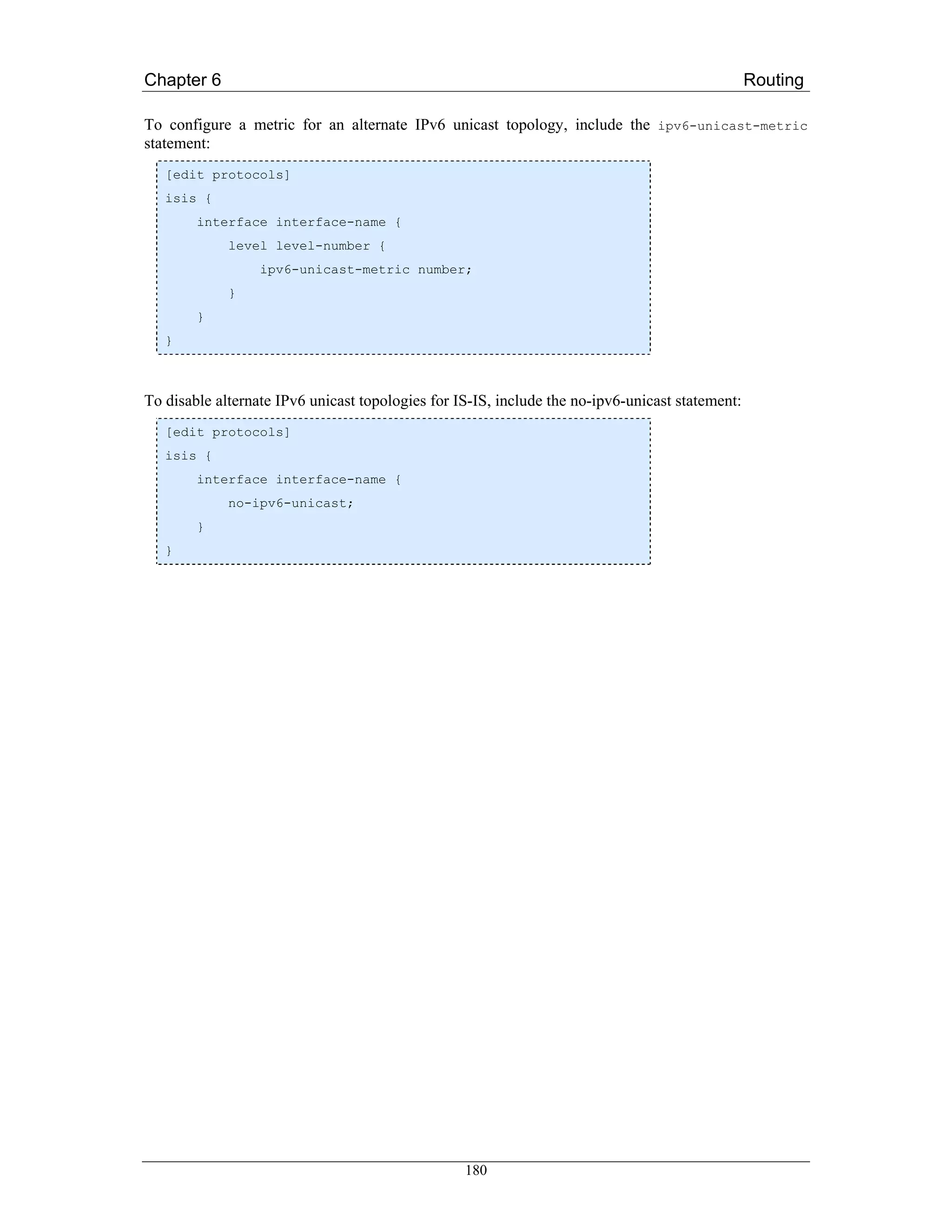Chapter 6                                                                                        Routing

To configure a metric for an alternate IPv6 unicast topology, include the ipv6-unicast-metric
statement:
   [edit protocols]
   isis {
        interface interface-name {
             level level-number {
                  ipv6-unicast-metric number;
             }
        }
   }



To disable alternate IPv6 unicast topologies for IS-IS, include the no-ipv6-unicast statement:
   [edit protocols]
   isis {
        interface interface-name {
             no-ipv6-unicast;
        }
   }




                                                  180
 