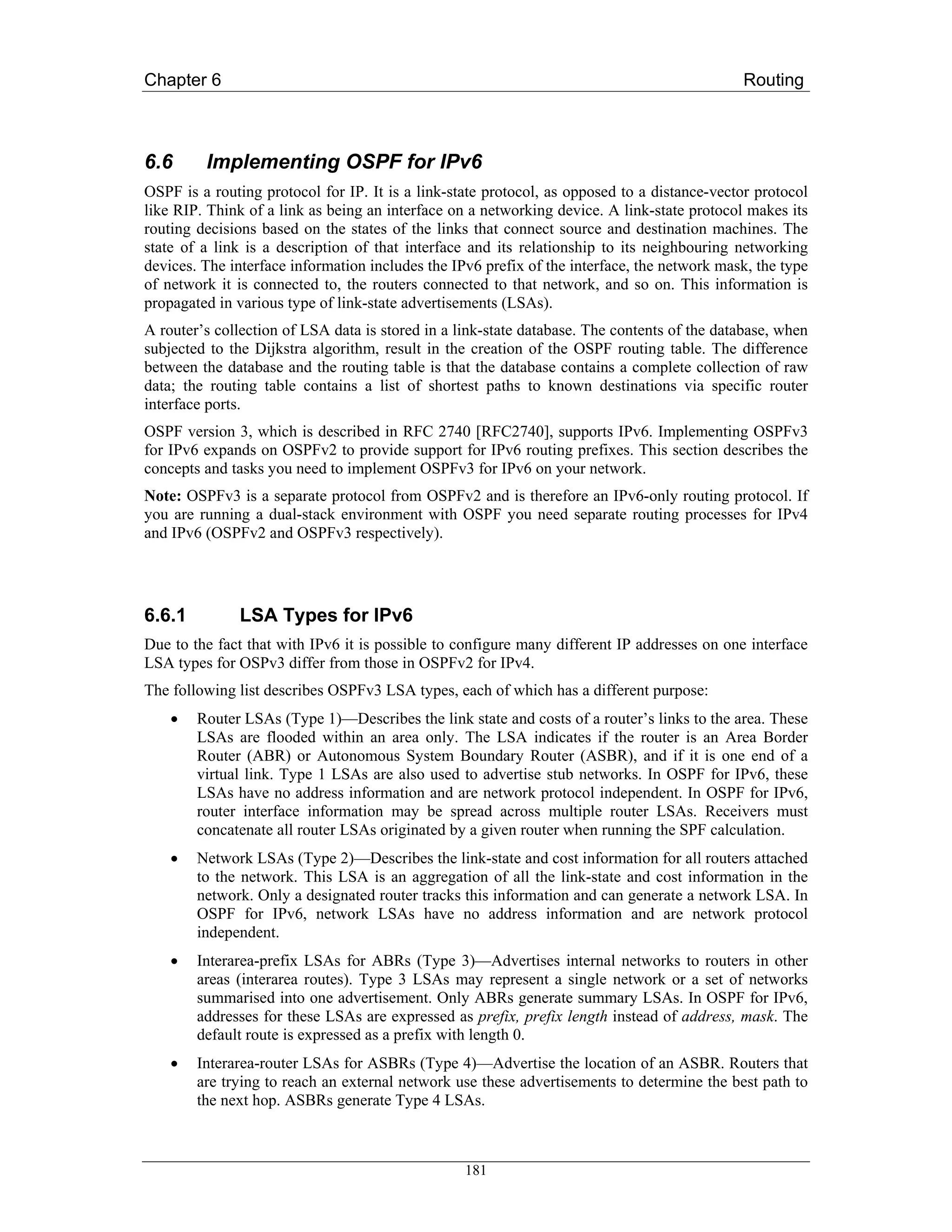 Chapter 6                                                                                    Routing



6.6      Implementing OSPF for IPv6
OSPF is a routing protocol for IP. It is a link-state protocol, as opposed to a distance-vector protocol
like RIP. Think of a link as being an interface on a networking device. A link-state protocol makes its
routing decisions based on the states of the links that connect source and destination machines. The
state of a link is a description of that interface and its relationship to its neighbouring networking
devices. The interface information includes the IPv6 prefix of the interface, the network mask, the type
of network it is connected to, the routers connected to that network, and so on. This information is
propagated in various type of link-state advertisements (LSAs).
A router’s collection of LSA data is stored in a link-state database. The contents of the database, when
subjected to the Dijkstra algorithm, result in the creation of the OSPF routing table. The difference
between the database and the routing table is that the database contains a complete collection of raw
data; the routing table contains a list of shortest paths to known destinations via specific router
interface ports.
OSPF version 3, which is described in RFC 2740 [RFC2740], supports IPv6. Implementing OSPFv3
for IPv6 expands on OSPFv2 to provide support for IPv6 routing prefixes. This section describes the
concepts and tasks you need to implement OSPFv3 for IPv6 on your network.
Note: OSPFv3 is a separate protocol from OSPFv2 and is therefore an IPv6-only routing protocol. If
you are running a dual-stack environment with OSPF you need separate routing processes for IPv4
and IPv6 (OSPFv2 and OSPFv3 respectively).




6.6.1         LSA Types for IPv6
Due to the fact that with IPv6 it is possible to configure many different IP addresses on one interface
LSA types for OSPv3 differ from those in OSPFv2 for IPv4.
The following list describes OSPFv3 LSA types, each of which has a different purpose:
    •   Router LSAs (Type 1)—Describes the link state and costs of a router’s links to the area. These
        LSAs are flooded within an area only. The LSA indicates if the router is an Area Border
        Router (ABR) or Autonomous System Boundary Router (ASBR), and if it is one end of a
        virtual link. Type 1 LSAs are also used to advertise stub networks. In OSPF for IPv6, these
        LSAs have no address information and are network protocol independent. In OSPF for IPv6,
        router interface information may be spread across multiple router LSAs. Receivers must
        concatenate all router LSAs originated by a given router when running the SPF calculation.
    •   Network LSAs (Type 2)—Describes the link-state and cost information for all routers attached
        to the network. This LSA is an aggregation of all the link-state and cost information in the
        network. Only a designated router tracks this information and can generate a network LSA. In
        OSPF for IPv6, network LSAs have no address information and are network protocol
        independent.
    •   Interarea-prefix LSAs for ABRs (Type 3)—Advertises internal networks to routers in other
        areas (interarea routes). Type 3 LSAs may represent a single network or a set of networks
        summarised into one advertisement. Only ABRs generate summary LSAs. In OSPF for IPv6,
        addresses for these LSAs are expressed as prefix, prefix length instead of address, mask. The
        default route is expressed as a prefix with length 0.
    •   Interarea-router LSAs for ASBRs (Type 4)—Advertise the location of an ASBR. Routers that
        are trying to reach an external network use these advertisements to determine the best path to
        the next hop. ASBRs generate Type 4 LSAs.



                                                  181
 