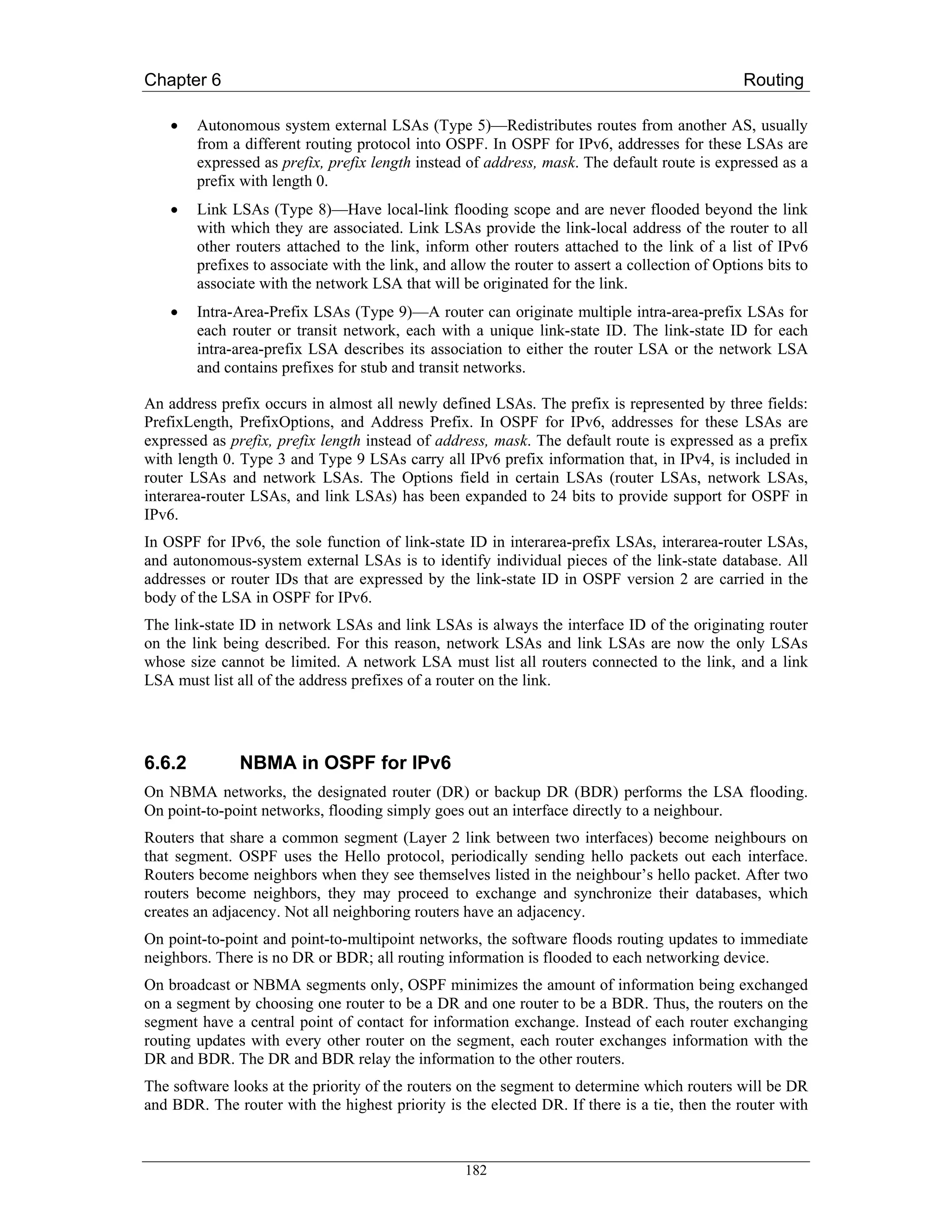 Chapter 6                                                                                       Routing

    •   Autonomous system external LSAs (Type 5)—Redistributes routes from another AS, usually
        from a different routing protocol into OSPF. In OSPF for IPv6, addresses for these LSAs are
        expressed as prefix, prefix length instead of address, mask. The default route is expressed as a
        prefix with length 0.
    •   Link LSAs (Type 8)—Have local-link flooding scope and are never flooded beyond the link
        with which they are associated. Link LSAs provide the link-local address of the router to all
        other routers attached to the link, inform other routers attached to the link of a list of IPv6
        prefixes to associate with the link, and allow the router to assert a collection of Options bits to
        associate with the network LSA that will be originated for the link.
    •   Intra-Area-Prefix LSAs (Type 9)—A router can originate multiple intra-area-prefix LSAs for
        each router or transit network, each with a unique link-state ID. The link-state ID for each
        intra-area-prefix LSA describes its association to either the router LSA or the network LSA
        and contains prefixes for stub and transit networks.

An address prefix occurs in almost all newly defined LSAs. The prefix is represented by three fields:
PrefixLength, PrefixOptions, and Address Prefix. In OSPF for IPv6, addresses for these LSAs are
expressed as prefix, prefix length instead of address, mask. The default route is expressed as a prefix
with length 0. Type 3 and Type 9 LSAs carry all IPv6 prefix information that, in IPv4, is included in
router LSAs and network LSAs. The Options field in certain LSAs (router LSAs, network LSAs,
interarea-router LSAs, and link LSAs) has been expanded to 24 bits to provide support for OSPF in
IPv6.
In OSPF for IPv6, the sole function of link-state ID in interarea-prefix LSAs, interarea-router LSAs,
and autonomous-system external LSAs is to identify individual pieces of the link-state database. All
addresses or router IDs that are expressed by the link-state ID in OSPF version 2 are carried in the
body of the LSA in OSPF for IPv6.
The link-state ID in network LSAs and link LSAs is always the interface ID of the originating router
on the link being described. For this reason, network LSAs and link LSAs are now the only LSAs
whose size cannot be limited. A network LSA must list all routers connected to the link, and a link
LSA must list all of the address prefixes of a router on the link.




6.6.2         NBMA in OSPF for IPv6
On NBMA networks, the designated router (DR) or backup DR (BDR) performs the LSA flooding.
On point-to-point networks, flooding simply goes out an interface directly to a neighbour.
Routers that share a common segment (Layer 2 link between two interfaces) become neighbours on
that segment. OSPF uses the Hello protocol, periodically sending hello packets out each interface.
Routers become neighbors when they see themselves listed in the neighbour’s hello packet. After two
routers become neighbors, they may proceed to exchange and synchronize their databases, which
creates an adjacency. Not all neighboring routers have an adjacency.
On point-to-point and point-to-multipoint networks, the software floods routing updates to immediate
neighbors. There is no DR or BDR; all routing information is flooded to each networking device.
On broadcast or NBMA segments only, OSPF minimizes the amount of information being exchanged
on a segment by choosing one router to be a DR and one router to be a BDR. Thus, the routers on the
segment have a central point of contact for information exchange. Instead of each router exchanging
routing updates with every other router on the segment, each router exchanges information with the
DR and BDR. The DR and BDR relay the information to the other routers.
The software looks at the priority of the routers on the segment to determine which routers will be DR
and BDR. The router with the highest priority is the elected DR. If there is a tie, then the router with



                                                   182
 