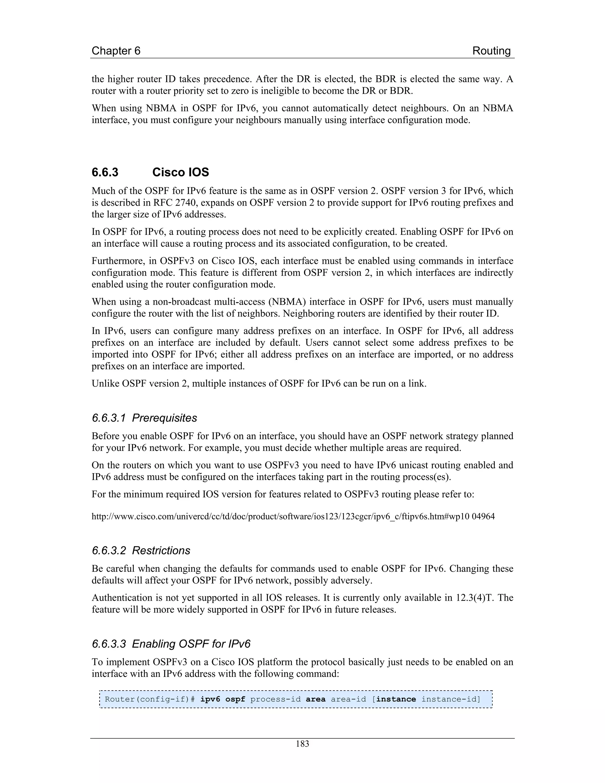 Chapter 6                                                                                      Routing

the higher router ID takes precedence. After the DR is elected, the BDR is elected the same way. A
router with a router priority set to zero is ineligible to become the DR or BDR.
When using NBMA in OSPF for IPv6, you cannot automatically detect neighbours. On an NBMA
interface, you must configure your neighbours manually using interface configuration mode.




6.6.3          Cisco IOS
Much of the OSPF for IPv6 feature is the same as in OSPF version 2. OSPF version 3 for IPv6, which
is described in RFC 2740, expands on OSPF version 2 to provide support for IPv6 routing prefixes and
the larger size of IPv6 addresses.
In OSPF for IPv6, a routing process does not need to be explicitly created. Enabling OSPF for IPv6 on
an interface will cause a routing process and its associated configuration, to be created.
Furthermore, in OSPFv3 on Cisco IOS, each interface must be enabled using commands in interface
configuration mode. This feature is different from OSPF version 2, in which interfaces are indirectly
enabled using the router configuration mode.
When using a non-broadcast multi-access (NBMA) interface in OSPF for IPv6, users must manually
configure the router with the list of neighbors. Neighboring routers are identified by their router ID.
In IPv6, users can configure many address prefixes on an interface. In OSPF for IPv6, all address
prefixes on an interface are included by default. Users cannot select some address prefixes to be
imported into OSPF for IPv6; either all address prefixes on an interface are imported, or no address
prefixes on an interface are imported.
Unlike OSPF version 2, multiple instances of OSPF for IPv6 can be run on a link.


6.6.3.1 Prerequisites
Before you enable OSPF for IPv6 on an interface, you should have an OSPF network strategy planned
for your IPv6 network. For example, you must decide whether multiple areas are required.
On the routers on which you want to use OSPFv3 you need to have IPv6 unicast routing enabled and
IPv6 address must be configured on the interfaces taking part in the routing process(es).
For the minimum required IOS version for features related to OSPFv3 routing please refer to:

http://www.cisco.com/univercd/cc/td/doc/product/software/ios123/123cgcr/ipv6_c/ftipv6s.htm#wp10 04964


6.6.3.2 Restrictions
Be careful when changing the defaults for commands used to enable OSPF for IPv6. Changing these
defaults will affect your OSPF for IPv6 network, possibly adversely.
Authentication is not yet supported in all IOS releases. It is currently only available in 12.3(4)T. The
feature will be more widely supported in OSPF for IPv6 in future releases.


6.6.3.3 Enabling OSPF for IPv6
To implement OSPFv3 on a Cisco IOS platform the protocol basically just needs to be enabled on an
interface with an IPv6 address with the following command:

   Router(config-if)# ipv6 ospf process-id area area-id [instance instance-id]




                                                   183
 