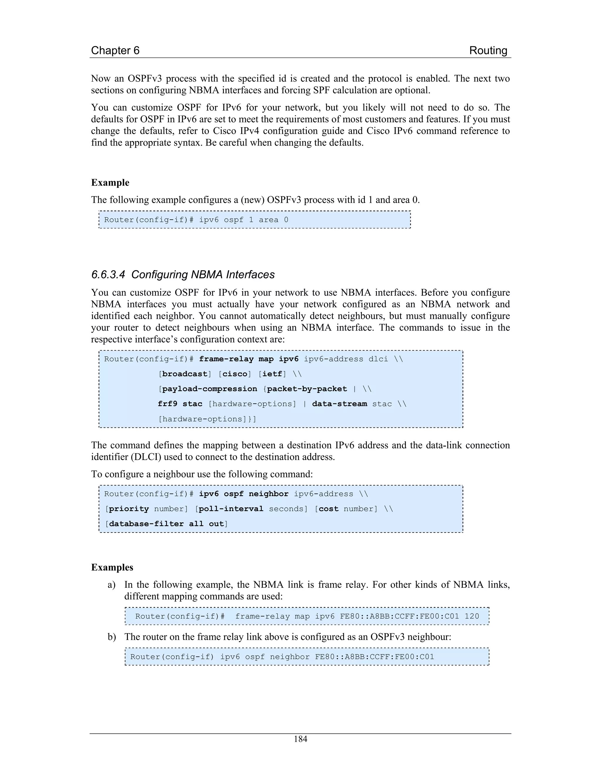 Chapter 6                                                                                   Routing

Now an OSPFv3 process with the specified id is created and the protocol is enabled. The next two
sections on configuring NBMA interfaces and forcing SPF calculation are optional.
You can customize OSPF for IPv6 for your network, but you likely will not need to do so. The
defaults for OSPF in IPv6 are set to meet the requirements of most customers and features. If you must
change the defaults, refer to Cisco IPv4 configuration guide and Cisco IPv6 command reference to
find the appropriate syntax. Be careful when changing the defaults.


Example
The following example configures a (new) OSPFv3 process with id 1 and area 0.
   Router(config-if)# ipv6 ospf 1 area 0




6.6.3.4 Configuring NBMA Interfaces
You can customize OSPF for IPv6 in your network to use NBMA interfaces. Before you configure
NBMA interfaces you must actually have your network configured as an NBMA network and
identified each neighbor. You cannot automatically detect neighbours, but must manually configure
your router to detect neighbours when using an NBMA interface. The commands to issue in the
respective interface’s configuration context are:
   Router(config-if)# frame-relay map ipv6 ipv6-address dlci 
                [broadcast] [cisco] [ietf] 
                [payload-compression {packet-by-packet | 
                frf9 stac [hardware-options] | data-stream stac 
                [hardware-options]}]


The command defines the mapping between a destination IPv6 address and the data-link connection
identifier (DLCI) used to connect to the destination address.
To configure a neighbour use the following command:
   Router(config-if)# ipv6 ospf neighbor ipv6-address 
   [priority number] [poll-interval seconds] [cost number] 
   [database-filter all out]




Examples
    a) In the following example, the NBMA link is frame relay. For other kinds of NBMA links,
       different mapping commands are used:
           Router(config-if)#      frame-relay map ipv6 FE80::A8BB:CCFF:FE00:C01 120

    b) The router on the frame relay link above is configured as an OSPFv3 neighbour:
          Router(config-if) ipv6 ospf neighbor FE80::A8BB:CCFF:FE00:C01




                                                 184
 