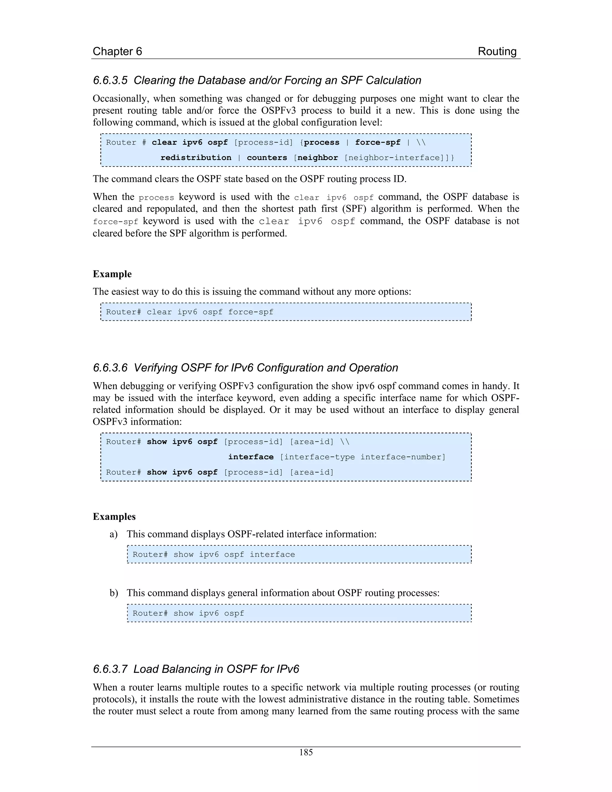 Chapter 6                                                                                     Routing

6.6.3.5 Clearing the Database and/or Forcing an SPF Calculation
Occasionally, when something was changed or for debugging purposes one might want to clear the
present routing table and/or force the OSPFv3 process to build it a new. This is done using the
following command, which is issued at the global configuration level:
   Router # clear ipv6 ospf [process-id] {process | force-spf | 
                redistribution | counters [neighbor [neighbor-interface]]}

The command clears the OSPF state based on the OSPF routing process ID.
When the process keyword is used with the clear ipv6 ospf command, the OSPF database is
cleared and repopulated, and then the shortest path first (SPF) algorithm is performed. When the
force-spf keyword is used with the clear ipv6 ospf command, the OSPF database is not
cleared before the SPF algorithm is performed.


Example
The easiest way to do this is issuing the command without any more options:
   Router# clear ipv6 ospf force-spf




6.6.3.6 Verifying OSPF for IPv6 Configuration and Operation
When debugging or verifying OSPFv3 configuration the show ipv6 ospf command comes in handy. It
may be issued with the interface keyword, even adding a specific interface name for which OSPF-
related information should be displayed. Or it may be used without an interface to display general
OSPFv3 information:
   Router# show ipv6 ospf [process-id] [area-id] 
                                 interface [interface-type interface-number]
   Router# show ipv6 ospf [process-id] [area-id]




Examples
    a) This command displays OSPF-related interface information:
          Router# show ipv6 ospf interface



    b) This command displays general information about OSPF routing processes:
          Router# show ipv6 ospf




6.6.3.7 Load Balancing in OSPF for IPv6
When a router learns multiple routes to a specific network via multiple routing processes (or routing
protocols), it installs the route with the lowest administrative distance in the routing table. Sometimes
the router must select a route from among many learned from the same routing process with the same


                                                  185
 
