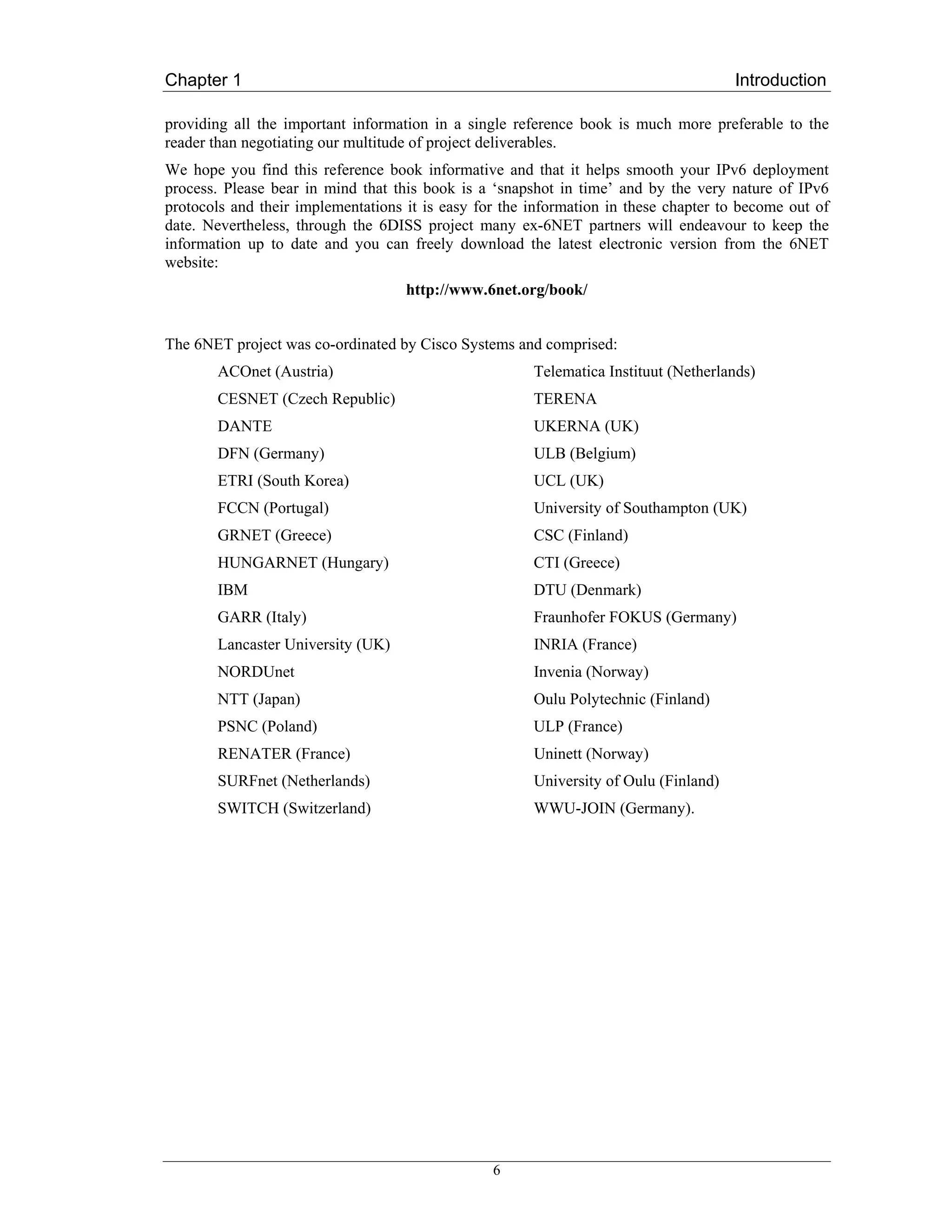 Chapter 1                                                                             Introduction

providing all the important information in a single reference book is much more preferable to the
reader than negotiating our multitude of project deliverables.
We hope you find this reference book informative and that it helps smooth your IPv6 deployment
process. Please bear in mind that this book is a ‘snapshot in time’ and by the very nature of IPv6
protocols and their implementations it is easy for the information in these chapter to become out of
date. Nevertheless, through the 6DISS project many ex-6NET partners will endeavour to keep the
information up to date and you can freely download the latest electronic version from the 6NET
website:
                                    http://www.6net.org/book/


The 6NET project was co-ordinated by Cisco Systems and comprised:
       ACOnet (Austria)                                Telematica Instituut (Netherlands)
       CESNET (Czech Republic)                         TERENA
       DANTE                                           UKERNA (UK)
       DFN (Germany)                                   ULB (Belgium)
       ETRI (South Korea)                              UCL (UK)
       FCCN (Portugal)                                 University of Southampton (UK)
       GRNET (Greece)                                  CSC (Finland)
       HUNGARNET (Hungary)                             CTI (Greece)
       IBM                                             DTU (Denmark)
       GARR (Italy)                                    Fraunhofer FOKUS (Germany)
       Lancaster University (UK)                       INRIA (France)
       NORDUnet                                        Invenia (Norway)
       NTT (Japan)                                     Oulu Polytechnic (Finland)
       PSNC (Poland)                                   ULP (France)
       RENATER (France)                                Uninett (Norway)
       SURFnet (Netherlands)                           University of Oulu (Finland)
       SWITCH (Switzerland)                            WWU-JOIN (Germany).




                                                 6
 