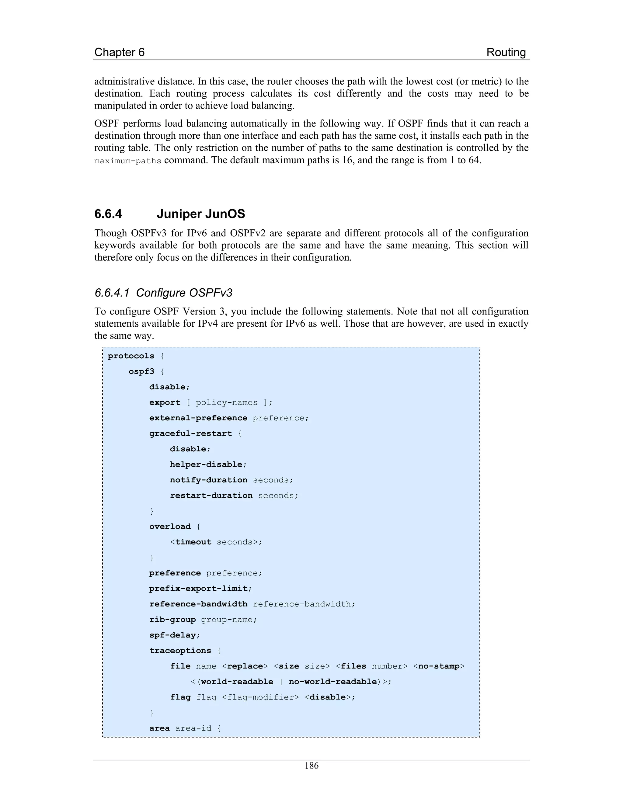 Chapter 6                                                                                      Routing

administrative distance. In this case, the router chooses the path with the lowest cost (or metric) to the
destination. Each routing process calculates its cost differently and the costs may need to be
manipulated in order to achieve load balancing.
OSPF performs load balancing automatically in the following way. If OSPF finds that it can reach a
destination through more than one interface and each path has the same cost, it installs each path in the
routing table. The only restriction on the number of paths to the same destination is controlled by the
maximum-paths command. The default maximum paths is 16, and the range is from 1 to 64.




6.6.4            Juniper JunOS
Though OSPFv3 for IPv6 and OSPFv2 are separate and different protocols all of the configuration
keywords available for both protocols are the same and have the same meaning. This section will
therefore only focus on the differences in their configuration.


6.6.4.1 Configure OSPFv3
To configure OSPF Version 3, you include the following statements. Note that not all configuration
statements available for IPv4 are present for IPv6 as well. Those that are however, are used in exactly
the same way.
   protocols {
        ospf3 {
             disable;
             export [ policy-names ];
             external-preference preference;
             graceful-restart {
                  disable;
                  helper-disable;
                  notify-duration seconds;
                  restart-duration seconds;
             }
             overload {
                  <timeout seconds>;
             }
             preference preference;
             prefix-export-limit;
             reference-bandwidth reference-bandwidth;
             rib-group group-name;
             spf-delay;
             traceoptions {
                  file name <replace> <size size> <files number> <no-stamp>
                        <(world-readable | no-world-readable)>;
                  flag flag <flag-modifier> <disable>;
             }
             area area-id {



                                                   186
 