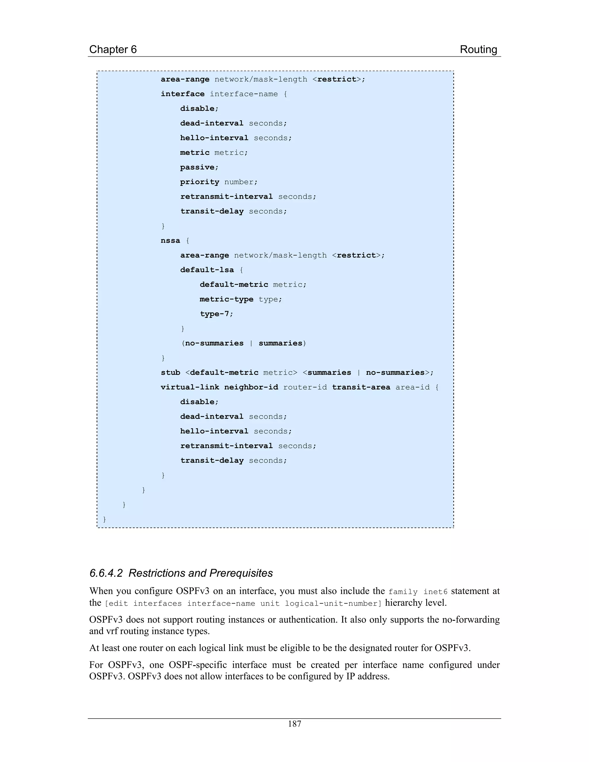 Chapter 6                                                                                     Routing

                  area-range network/mask-length <restrict>;
                  interface interface-name {
                       disable;
                       dead-interval seconds;
                       hello-interval seconds;
                       metric metric;
                       passive;
                       priority number;
                       retransmit-interval seconds;
                       transit-delay seconds;
                  }
                  nssa {
                       area-range network/mask-length <restrict>;
                       default-lsa {
                            default-metric metric;
                            metric-type type;
                            type-7;
                       }
                       (no-summaries | summaries)
                  }
                  stub <default-metric metric> <summaries | no-summaries>;
                  virtual-link neighbor-id router-id transit-area area-id {
                       disable;
                       dead-interval seconds;
                       hello-interval seconds;
                       retransmit-interval seconds;
                       transit-delay seconds;
                  }
             }
        }
   }




6.6.4.2 Restrictions and Prerequisites
When you configure OSPFv3 on an interface, you must also include the family inet6 statement at
the [edit interfaces interface-name unit logical-unit-number] hierarchy level.
OSPFv3 does not support routing instances or authentication. It also only supports the no-forwarding
and vrf routing instance types.
At least one router on each logical link must be eligible to be the designated router for OSPFv3.
For OSPFv3, one OSPF-specific interface must be created per interface name configured under
OSPFv3. OSPFv3 does not allow interfaces to be configured by IP address.



                                                  187
 