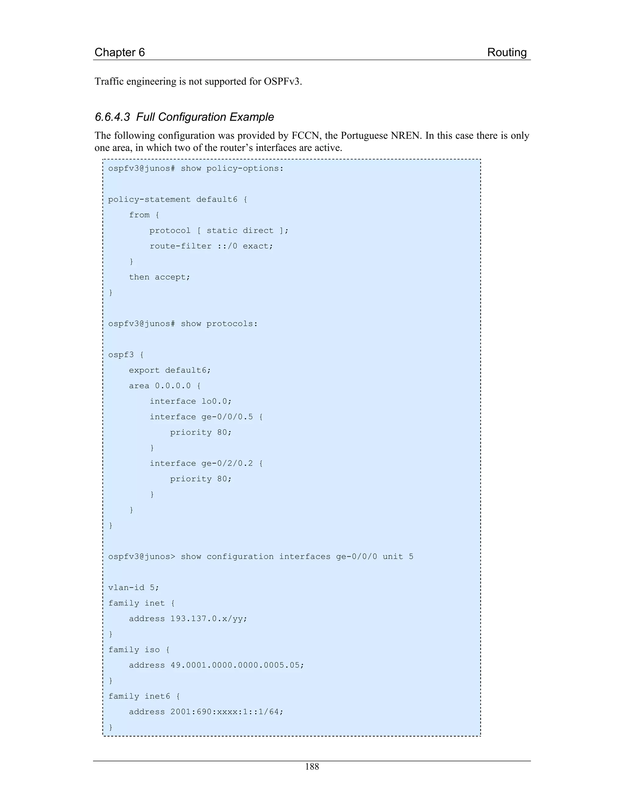 Chapter 6                                                                              Routing

Traffic engineering is not supported for OSPFv3.


6.6.4.3 Full Configuration Example
The following configuration was provided by FCCN, the Portuguese NREN. In this case there is only
one area, in which two of the router’s interfaces are active.
   ospfv3@junos# show policy-options:


   policy-statement default6 {
       from {
             protocol [ static direct ];
             route-filter ::/0 exact;
       }
       then accept;
   }


   ospfv3@junos# show protocols:


   ospf3 {
       export default6;
       area 0.0.0.0 {
             interface lo0.0;
             interface ge-0/0/0.5 {
                 priority 80;
             }
             interface ge-0/2/0.2 {
                 priority 80;
             }
       }
   }


   ospfv3@junos> show configuration interfaces ge-0/0/0 unit 5


   vlan-id 5;
   family inet {
       address 193.137.0.x/yy;
   }
   family iso {
       address 49.0001.0000.0000.0005.05;
   }
   family inet6 {
       address 2001:690:xxxx:1::1/64;
   }



                                                   188
 