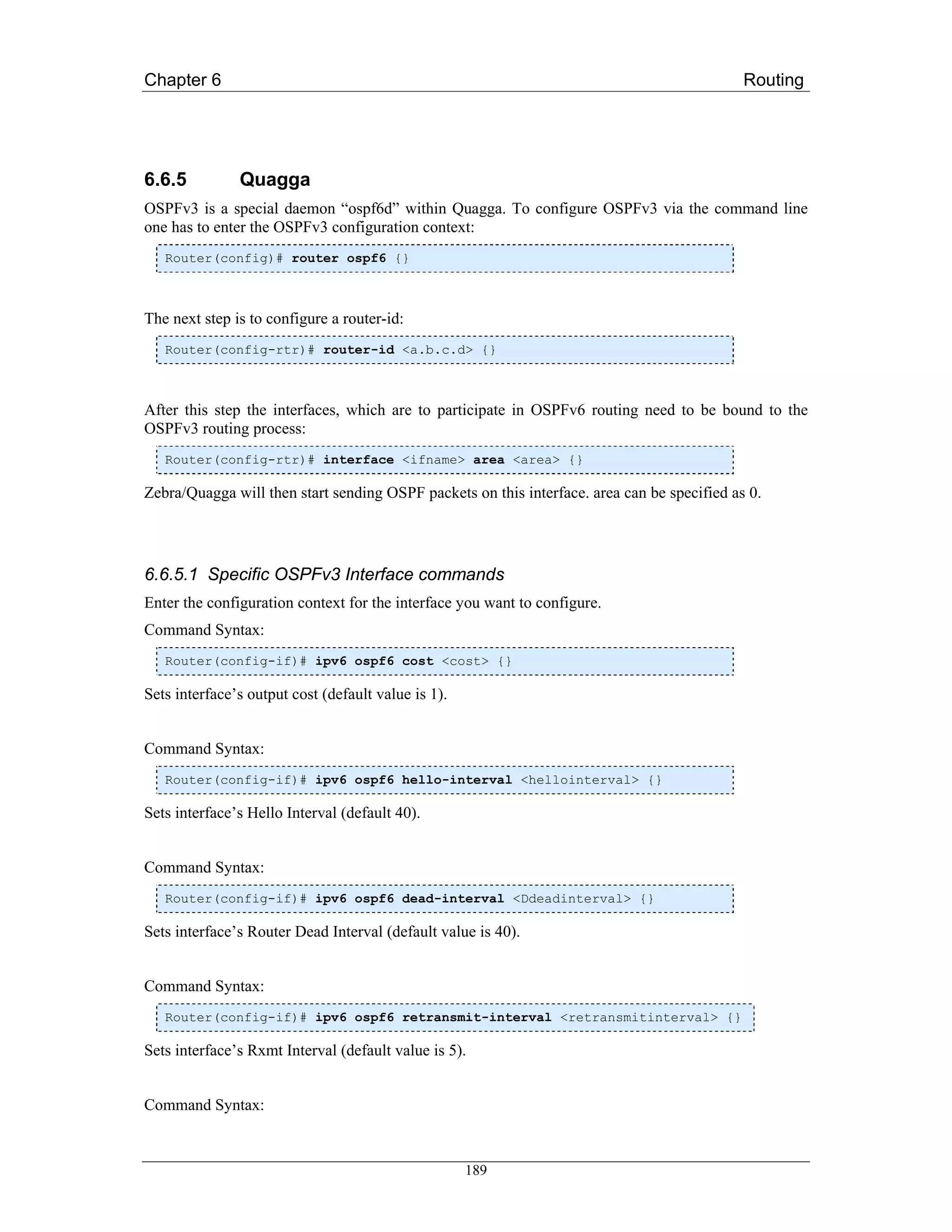 Chapter 6                                                                                    Routing




6.6.5          Quagga
OSPFv3 is a special daemon “ospf6d” within Quagga. To configure OSPFv3 via the command line
one has to enter the OSPFv3 configuration context:
   Router(config)# router ospf6 {}



The next step is to configure a router-id:
   Router(config-rtr)# router-id <a.b.c.d> {}



After this step the interfaces, which are to participate in OSPFv6 routing need to be bound to the
OSPFv3 routing process:
   Router(config-rtr)# interface <ifname> area <area> {}

Zebra/Quagga will then start sending OSPF packets on this interface. area can be specified as 0.




6.6.5.1 Specific OSPFv3 Interface commands
Enter the configuration context for the interface you want to configure.
Command Syntax:
   Router(config-if)# ipv6 ospf6 cost <cost> {}

Sets interface’s output cost (default value is 1).


Command Syntax:
   Router(config-if)# ipv6 ospf6 hello-interval <hellointerval> {}

Sets interface’s Hello Interval (default 40).


Command Syntax:
   Router(config-if)# ipv6 ospf6 dead-interval <Ddeadinterval> {}

Sets interface’s Router Dead Interval (default value is 40).


Command Syntax:
   Router(config-if)# ipv6 ospf6 retransmit-interval <retransmitinterval> {}

Sets interface’s Rxmt Interval (default value is 5).


Command Syntax:



                                                     189
 