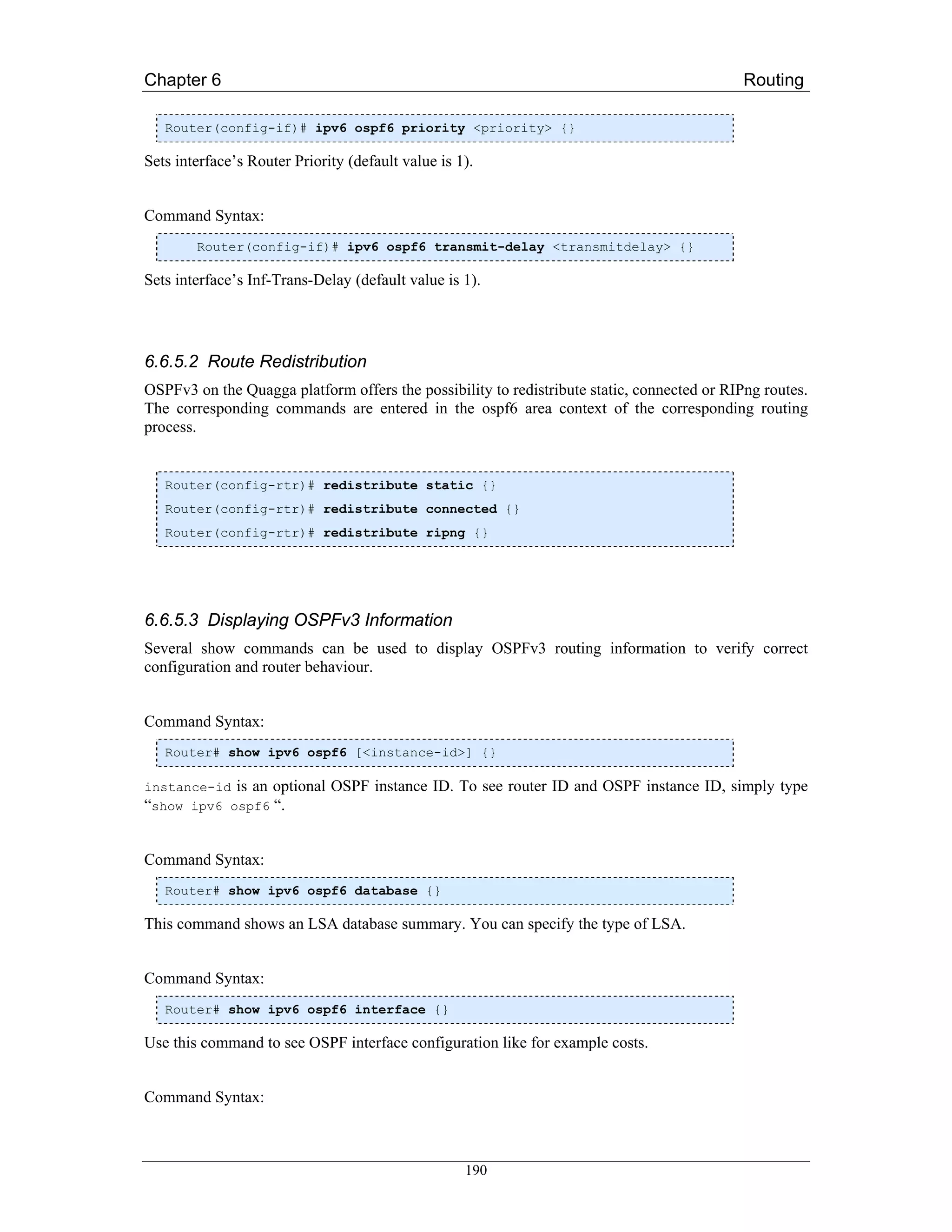 Chapter 6                                                                                   Routing

   Router(config-if)# ipv6 ospf6 priority <priority> {}

Sets interface’s Router Priority (default value is 1).


Command Syntax:
        Router(config-if)# ipv6 ospf6 transmit-delay <transmitdelay> {}

Sets interface’s Inf-Trans-Delay (default value is 1).




6.6.5.2 Route Redistribution
OSPFv3 on the Quagga platform offers the possibility to redistribute static, connected or RIPng routes.
The corresponding commands are entered in the ospf6 area context of the corresponding routing
process.


   Router(config-rtr)# redistribute static {}
   Router(config-rtr)# redistribute connected {}
   Router(config-rtr)# redistribute ripng {}




6.6.5.3 Displaying OSPFv3 Information
Several show commands can be used to display OSPFv3 routing information to verify correct
configuration and router behaviour.


Command Syntax:
   Router# show ipv6 ospf6 [<instance-id>] {}

instance-id is an optional    OSPF instance ID. To see router ID and OSPF instance ID, simply type
“show ipv6 ospf6 “.


Command Syntax:
   Router# show ipv6 ospf6 database {}

This command shows an LSA database summary. You can specify the type of LSA.


Command Syntax:
   Router# show ipv6 ospf6 interface {}

Use this command to see OSPF interface configuration like for example costs.


Command Syntax:



                                                    190
 