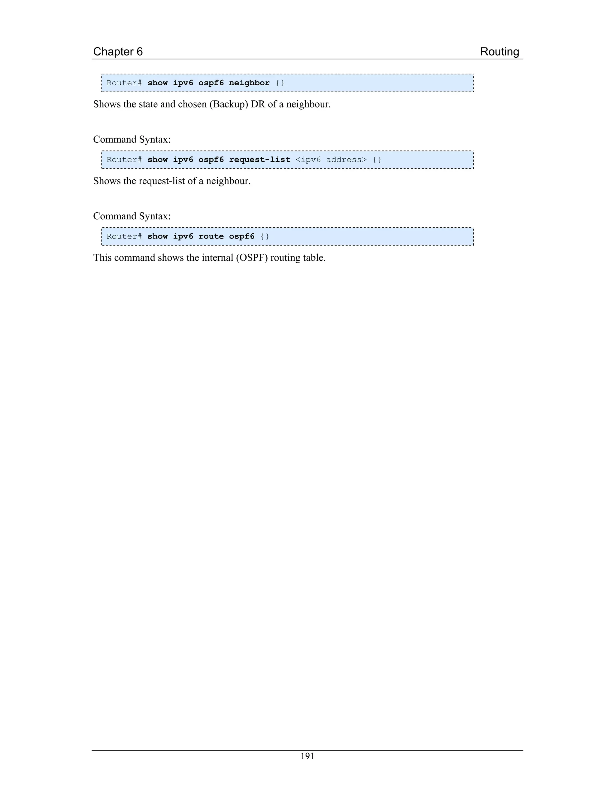 Chapter 6                                                   Routing

   Router# show ipv6 ospf6 neighbor {}

Shows the state and chosen (Backup) DR of a neighbour.


Command Syntax:
   Router# show ipv6 ospf6 request-list <ipv6 address> {}

Shows the request-list of a neighbour.


Command Syntax:
   Router# show ipv6 route ospf6 {}

This command shows the internal (OSPF) routing table.




                                               191
 