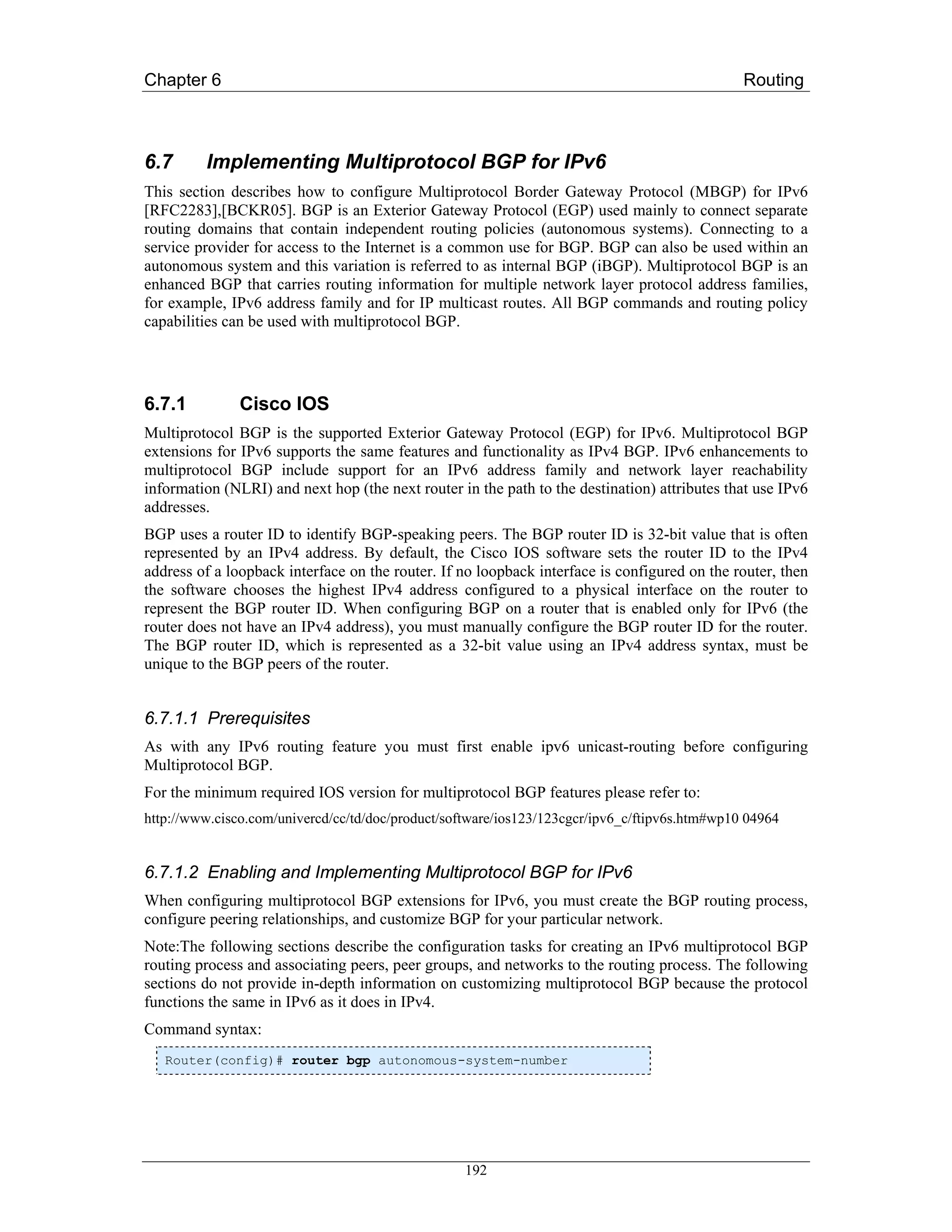 Chapter 6                                                                                      Routing



6.7      Implementing Multiprotocol BGP for IPv6
This section describes how to configure Multiprotocol Border Gateway Protocol (MBGP) for IPv6
[RFC2283],[BCKR05]. BGP is an Exterior Gateway Protocol (EGP) used mainly to connect separate
routing domains that contain independent routing policies (autonomous systems). Connecting to a
service provider for access to the Internet is a common use for BGP. BGP can also be used within an
autonomous system and this variation is referred to as internal BGP (iBGP). Multiprotocol BGP is an
enhanced BGP that carries routing information for multiple network layer protocol address families,
for example, IPv6 address family and for IP multicast routes. All BGP commands and routing policy
capabilities can be used with multiprotocol BGP.




6.7.1          Cisco IOS
Multiprotocol BGP is the supported Exterior Gateway Protocol (EGP) for IPv6. Multiprotocol BGP
extensions for IPv6 supports the same features and functionality as IPv4 BGP. IPv6 enhancements to
multiprotocol BGP include support for an IPv6 address family and network layer reachability
information (NLRI) and next hop (the next router in the path to the destination) attributes that use IPv6
addresses.
BGP uses a router ID to identify BGP-speaking peers. The BGP router ID is 32-bit value that is often
represented by an IPv4 address. By default, the Cisco IOS software sets the router ID to the IPv4
address of a loopback interface on the router. If no loopback interface is configured on the router, then
the software chooses the highest IPv4 address configured to a physical interface on the router to
represent the BGP router ID. When configuring BGP on a router that is enabled only for IPv6 (the
router does not have an IPv4 address), you must manually configure the BGP router ID for the router.
The BGP router ID, which is represented as a 32-bit value using an IPv4 address syntax, must be
unique to the BGP peers of the router.


6.7.1.1 Prerequisites
As with any IPv6 routing feature you must first enable ipv6 unicast-routing before configuring
Multiprotocol BGP.
For the minimum required IOS version for multiprotocol BGP features please refer to:
http://www.cisco.com/univercd/cc/td/doc/product/software/ios123/123cgcr/ipv6_c/ftipv6s.htm#wp10 04964


6.7.1.2 Enabling and Implementing Multiprotocol BGP for IPv6
When configuring multiprotocol BGP extensions for IPv6, you must create the BGP routing process,
configure peering relationships, and customize BGP for your particular network.
Note:The following sections describe the configuration tasks for creating an IPv6 multiprotocol BGP
routing process and associating peers, peer groups, and networks to the routing process. The following
sections do not provide in-depth information on customizing multiprotocol BGP because the protocol
functions the same in IPv6 as it does in IPv4.
Command syntax:
   Router(config)# router bgp autonomous-system-number




                                                   192
 
