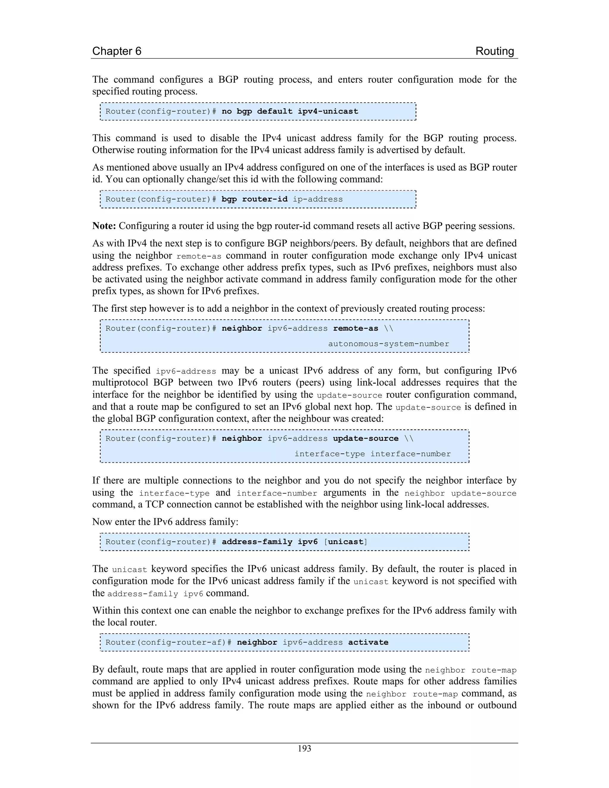 Chapter 6                                                                                     Routing

The command configures a BGP routing process, and enters router configuration mode for the
specified routing process.
   Router(config-router)# no bgp default ipv4-unicast


This command is used to disable the IPv4 unicast address family for the BGP routing process.
Otherwise routing information for the IPv4 unicast address family is advertised by default.
As mentioned above usually an IPv4 address configured on one of the interfaces is used as BGP router
id. You can optionally change/set this id with the following command:
   Router(config-router)# bgp router-id ip-address


Note: Configuring a router id using the bgp router-id command resets all active BGP peering sessions.
As with IPv4 the next step is to configure BGP neighbors/peers. By default, neighbors that are defined
using the neighbor remote-as command in router configuration mode exchange only IPv4 unicast
address prefixes. To exchange other address prefix types, such as IPv6 prefixes, neighbors must also
be activated using the neighbor activate command in address family configuration mode for the other
prefix types, as shown for IPv6 prefixes.
The first step however is to add a neighbor in the context of previously created routing process:
   Router(config-router)# neighbor ipv6-address remote-as 
                                                          autonomous-system-number


The specified ipv6-address may be a unicast IPv6 address of any form, but configuring IPv6
multiprotocol BGP between two IPv6 routers (peers) using link-local addresses requires that the
interface for the neighbor be identified by using the update-source router configuration command,
and that a route map be configured to set an IPv6 global next hop. The update-source is defined in
the global BGP configuration context, after the neighbour was created:
   Router(config-router)# neighbor ipv6-address update-source 
                                                 interface-type interface-number


If there are multiple connections to the neighbor and you do not specify the neighbor interface by
using the interface-type and interface-number arguments in the neighbor update-source
command, a TCP connection cannot be established with the neighbor using link-local addresses.
Now enter the IPv6 address family:
   Router(config-router)# address-family ipv6 [unicast]


The unicast keyword specifies the IPv6 unicast address family. By default, the router is placed in
configuration mode for the IPv6 unicast address family if the unicast keyword is not specified with
the address-family ipv6 command.
Within this context one can enable the neighbor to exchange prefixes for the IPv6 address family with
the local router.
   Router(config-router-af)# neighbor ipv6-address activate


By default, route maps that are applied in router configuration mode using the neighbor route-map
command are applied to only IPv4 unicast address prefixes. Route maps for other address families
must be applied in address family configuration mode using the neighbor route-map command, as
shown for the IPv6 address family. The route maps are applied either as the inbound or outbound



                                                  193
 