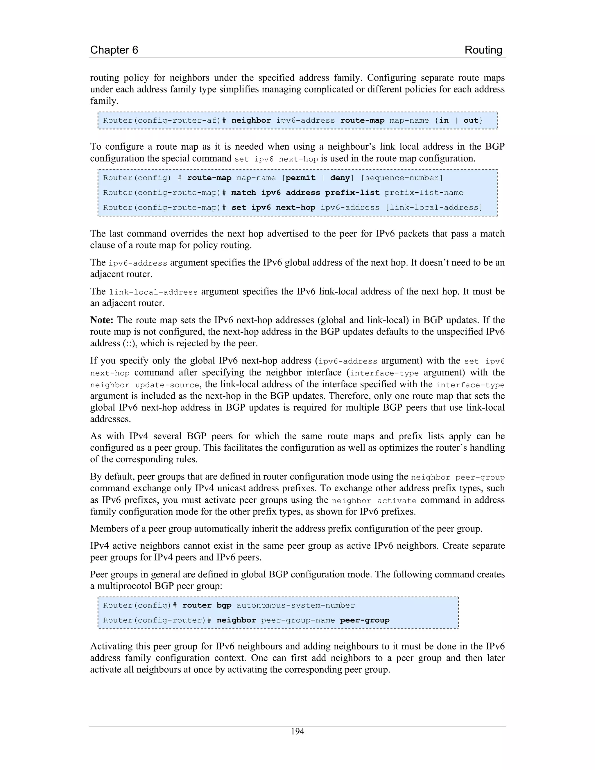 Chapter 6                                                                                     Routing

routing policy for neighbors under the specified address family. Configuring separate route maps
under each address family type simplifies managing complicated or different policies for each address
family.
   Router(config-router-af)# neighbor ipv6-address route-map map-name {in | out}


To configure a route map as it is needed when using a neighbour’s link local address in the BGP
configuration the special command set ipv6 next-hop is used in the route map configuration.
   Router(config) # route-map map-name [permit | deny] [sequence-number]
   Router(config-route-map)# match ipv6 address prefix-list prefix-list-name
   Router(config-route-map)# set ipv6 next-hop ipv6-address [link-local-address]


The last command overrides the next hop advertised to the peer for IPv6 packets that pass a match
clause of a route map for policy routing.
The ipv6-address argument specifies the IPv6 global address of the next hop. It doesn’t need to be an
adjacent router.
The link-local-address argument specifies the IPv6 link-local address of the next hop. It must be
an adjacent router.
Note: The route map sets the IPv6 next-hop addresses (global and link-local) in BGP updates. If the
route map is not configured, the next-hop address in the BGP updates defaults to the unspecified IPv6
address (::), which is rejected by the peer.
If you specify only the global IPv6 next-hop address (ipv6-address argument) with the set ipv6
next-hop command after specifying the neighbor     interface (interface-type argument) with the
neighbor update-source, the link-local address of  the interface specified with the interface-type
argument is included as the next-hop in the BGP updates. Therefore, only one route map that sets the
global IPv6 next-hop address in BGP updates is required for multiple BGP peers that use link-local
addresses.
As with IPv4 several BGP peers for which the same route maps and prefix lists apply can be
configured as a peer group. This facilitates the configuration as well as optimizes the router’s handling
of the corresponding rules.
By default, peer groups that are defined in router configuration mode using the neighbor peer-group
command exchange only IPv4 unicast address prefixes. To exchange other address prefix types, such
as IPv6 prefixes, you must activate peer groups using the neighbor activate command in address
family configuration mode for the other prefix types, as shown for IPv6 prefixes.
Members of a peer group automatically inherit the address prefix configuration of the peer group.
IPv4 active neighbors cannot exist in the same peer group as active IPv6 neighbors. Create separate
peer groups for IPv4 peers and IPv6 peers.
Peer groups in general are defined in global BGP configuration mode. The following command creates
a multiprocotol BGP peer group:
   Router(config)# router bgp autonomous-system-number
   Router(config-router)# neighbor peer-group-name peer-group


Activating this peer group for IPv6 neighbours and adding neighbours to it must be done in the IPv6
address family configuration context. One can first add neighbors to a peer group and then later
activate all neighbours at once by activating the corresponding peer group.




                                                  194
 