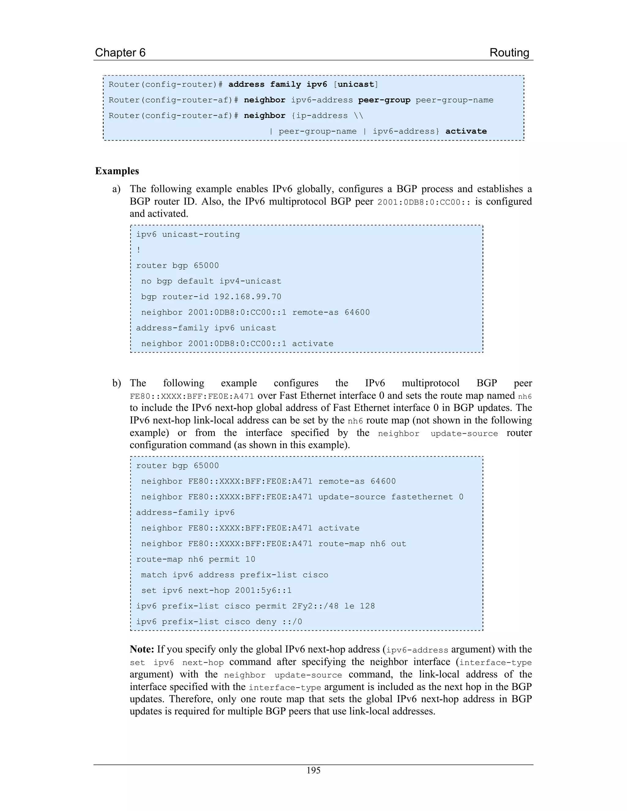 Chapter 6                                                                               Routing

  Router(config-router)# address family ipv6 [unicast]
  Router(config-router-af)# neighbor ipv6-address peer-group peer-group-name
  Router(config-router-af)# neighbor {ip-address 
                                      | peer-group-name | ipv6-address} activate



Examples
   a) The following example enables IPv6 globally, configures a BGP process and establishes a
      BGP router ID. Also, the IPv6 multiprotocol BGP peer 2001:0DB8:0:CC00:: is configured
      and activated.
        ipv6 unicast-routing
        !
        router bgp 65000
            no bgp default ipv4-unicast
            bgp router-id 192.168.99.70
            neighbor 2001:0DB8:0:CC00::1 remote-as 64600
        address-family ipv6 unicast
            neighbor 2001:0DB8:0:CC00::1 activate



   b) The       following   example    configures     the    IPv6    multiprotocol     BGP    peer
      FE80::XXXX:BFF:FE0E:A471     over Fast Ethernet interface 0 and sets the route map named nh6
      to include the IPv6 next-hop global address of Fast Ethernet interface 0 in BGP updates. The
      IPv6 next-hop link-local address can be set by the nh6 route map (not shown in the following
      example) or from the interface specified by the neighbor update-source router
      configuration command (as shown in this example).
        router bgp 65000
            neighbor FE80::XXXX:BFF:FE0E:A471 remote-as 64600
            neighbor FE80::XXXX:BFF:FE0E:A471 update-source fastethernet 0
        address-family ipv6
            neighbor FE80::XXXX:BFF:FE0E:A471 activate
            neighbor FE80::XXXX:BFF:FE0E:A471 route-map nh6 out
        route-map nh6 permit 10
            match ipv6 address prefix-list cisco
            set ipv6 next-hop 2001:5y6::1
        ipv6 prefix-list cisco permit 2Fy2::/48 le 128
        ipv6 prefix-list cisco deny ::/0


      Note: If you specify only the global IPv6 next-hop address (ipv6-address argument) with the
      set ipv6 next-hop command after specifying the neighbor interface (interface-type
      argument) with the neighbor update-source command, the link-local address of the
      interface specified with the interface-type argument is included as the next hop in the BGP
      updates. Therefore, only one route map that sets the global IPv6 next-hop address in BGP
      updates is required for multiple BGP peers that use link-local addresses.




                                              195
 