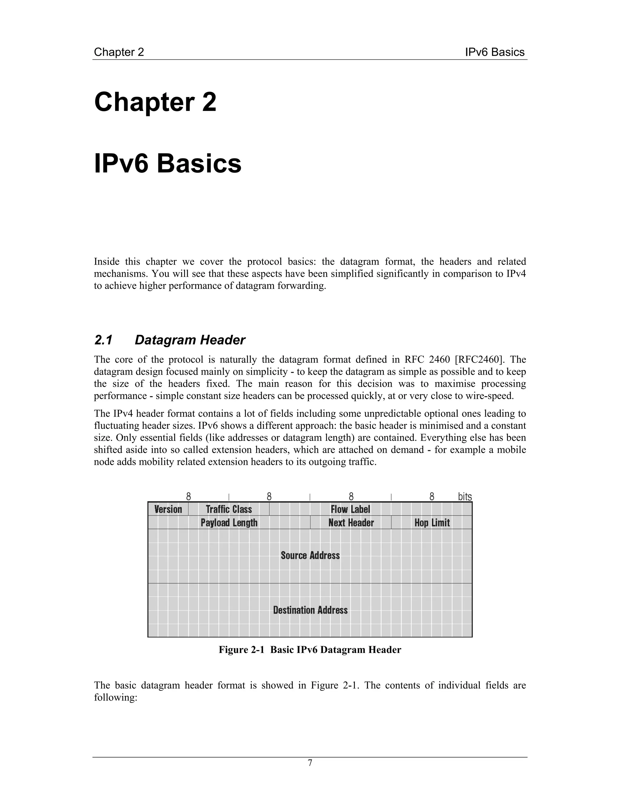 Chapter 2                                                                               IPv6 Basics



Chapter 2

IPv6 Basics


Inside this chapter we cover the protocol basics: the datagram format, the headers and related
mechanisms. You will see that these aspects have been simplified significantly in comparison to IPv4
to achieve higher performance of datagram forwarding.




2.1      Datagram Header
The core of the protocol is naturally the datagram format defined in RFC 2460 [RFC2460]. The
datagram design focused mainly on simplicity - to keep the datagram as simple as possible and to keep
the size of the headers fixed. The main reason for this decision was to maximise processing
performance - simple constant size headers can be processed quickly, at or very close to wire-speed.
The IPv4 header format contains a lot of fields including some unpredictable optional ones leading to
fluctuating header sizes. IPv6 shows a different approach: the basic header is minimised and a constant
size. Only essential fields (like addresses or datagram length) are contained. Everything else has been
shifted aside into so called extension headers, which are attached on demand - for example a mobile
node adds mobility related extension headers to its outgoing traffic.




                             Figure 2-1 Basic IPv6 Datagram Header


The basic datagram header format is showed in Figure 2-1. The contents of individual fields are
following:




                                                  7
 