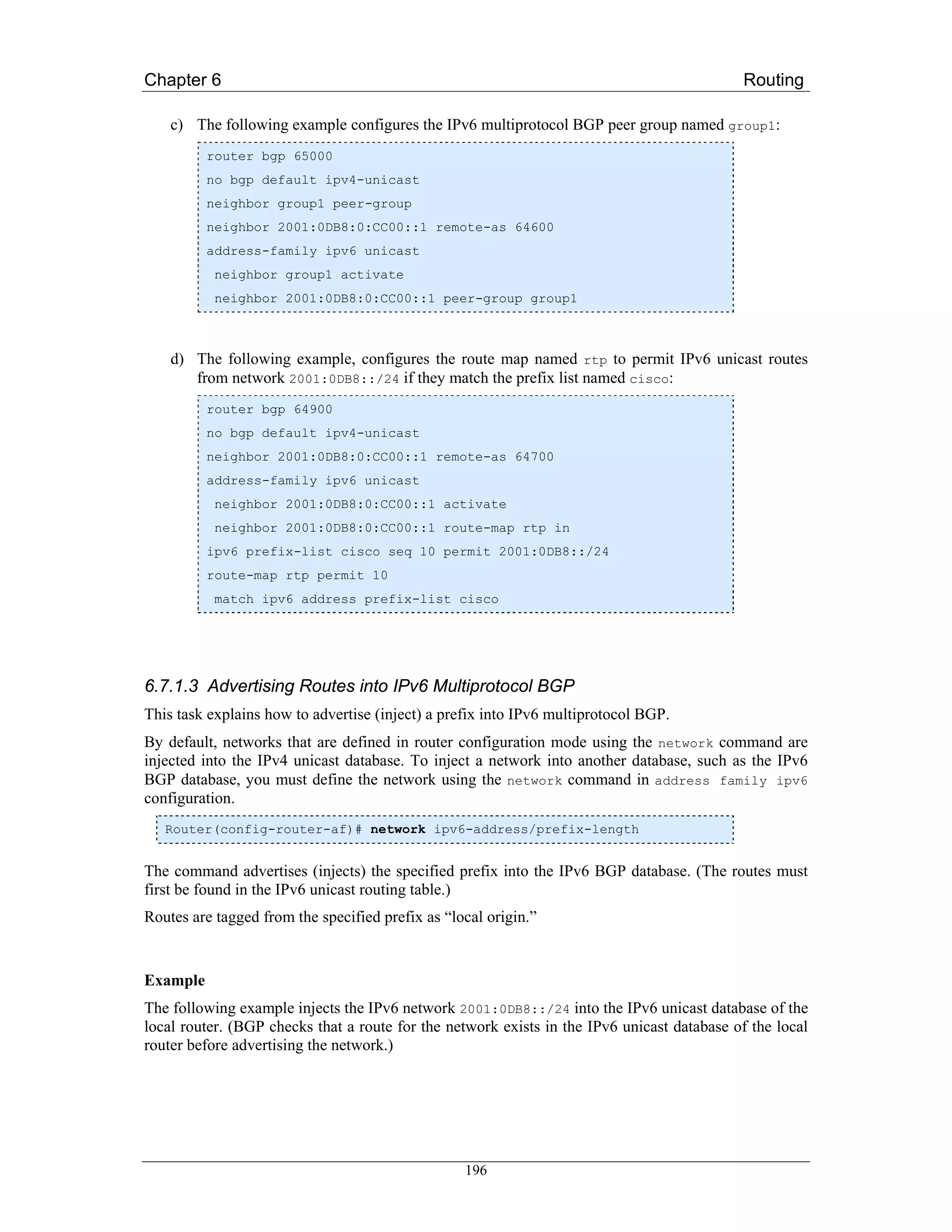 Chapter 6                                                                                   Routing

    c) The following example configures the IPv6 multiprotocol BGP peer group named group1:
          router bgp 65000
          no bgp default ipv4-unicast
          neighbor group1 peer-group
          neighbor 2001:0DB8:0:CC00::1 remote-as 64600
          address-family ipv6 unicast
           neighbor group1 activate
           neighbor 2001:0DB8:0:CC00::1 peer-group group1



    d) The following example, configures the route map named rtp to permit IPv6 unicast routes
       from network 2001:0DB8::/24 if they match the prefix list named cisco:
          router bgp 64900
          no bgp default ipv4-unicast
          neighbor 2001:0DB8:0:CC00::1 remote-as 64700
          address-family ipv6 unicast
           neighbor 2001:0DB8:0:CC00::1 activate
           neighbor 2001:0DB8:0:CC00::1 route-map rtp in
          ipv6 prefix-list cisco seq 10 permit 2001:0DB8::/24
          route-map rtp permit 10
           match ipv6 address prefix-list cisco




6.7.1.3 Advertising Routes into IPv6 Multiprotocol BGP
This task explains how to advertise (inject) a prefix into IPv6 multiprotocol BGP.
By default, networks that are defined in router configuration mode using the network command are
injected into the IPv4 unicast database. To inject a network into another database, such as the IPv6
BGP database, you must define the network using the network command in address family ipv6
configuration.
   Router(config-router-af)# network ipv6-address/prefix-length


The command advertises (injects) the specified prefix into the IPv6 BGP database. (The routes must
first be found in the IPv6 unicast routing table.)
Routes are tagged from the specified prefix as “local origin.”


Example
The following example injects the IPv6 network 2001:0DB8::/24 into the IPv6 unicast database of the
local router. (BGP checks that a route for the network exists in the IPv6 unicast database of the local
router before advertising the network.)




                                                  196
 