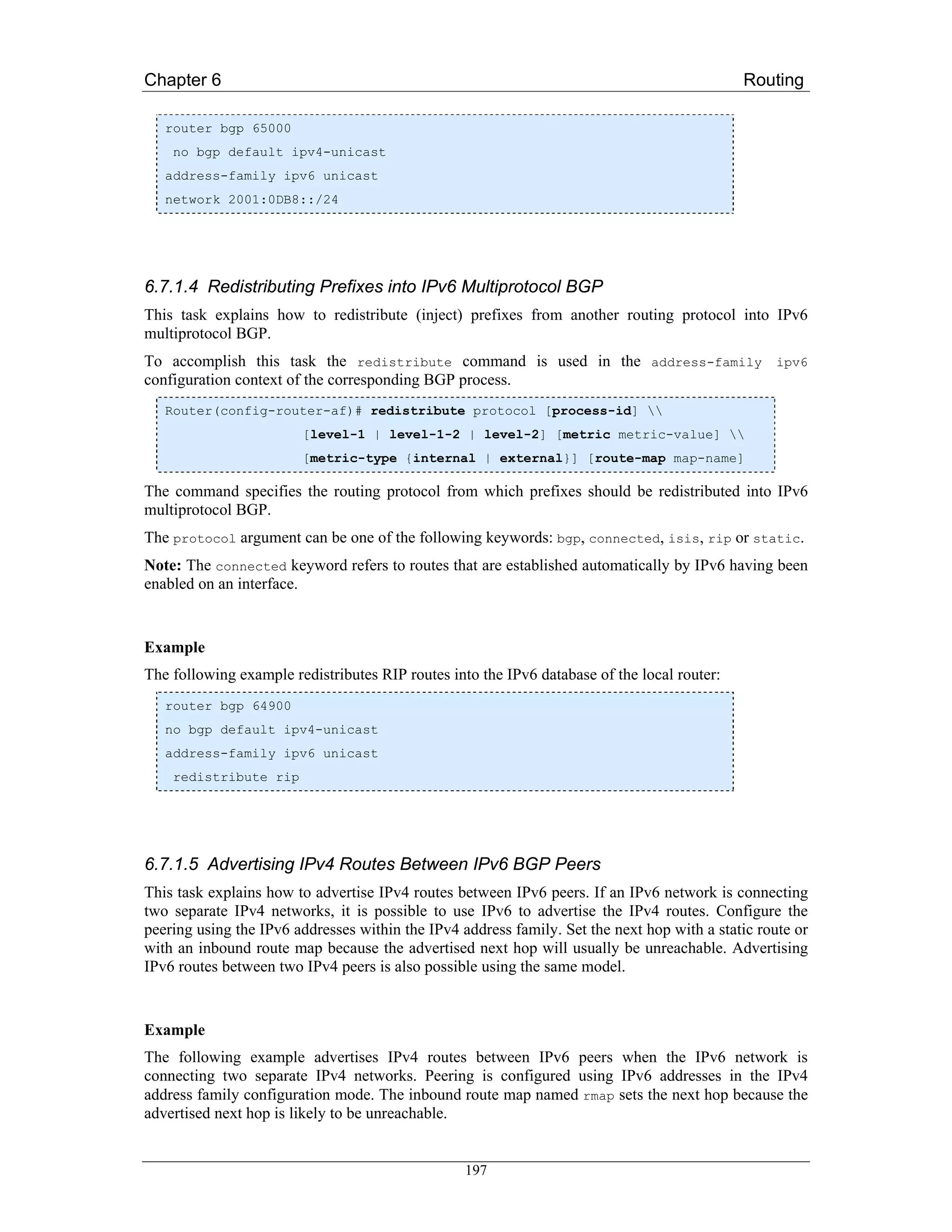 Chapter 6                                                                                    Routing

   router bgp 65000
    no bgp default ipv4-unicast
   address-family ipv6 unicast
   network 2001:0DB8::/24




6.7.1.4 Redistributing Prefixes into IPv6 Multiprotocol BGP
This task explains how to redistribute (inject) prefixes from another routing protocol into IPv6
multiprotocol BGP.
To accomplish this task the redistribute command is used in the address-family ipv6
configuration context of the corresponding BGP process.
   Router(config-router-af)# redistribute protocol [process-id] 
                        [level-1 | level-1-2 | level-2] [metric metric-value] 
                        [metric-type {internal | external}] [route-map map-name]

The command specifies the routing protocol from which prefixes should be redistributed into IPv6
multiprotocol BGP.
The protocol argument can be one of the following keywords: bgp, connected, isis, rip or static.
Note: The connected keyword refers to routes that are established automatically by IPv6 having been
enabled on an interface.


Example
The following example redistributes RIP routes into the IPv6 database of the local router:
   router bgp 64900
   no bgp default ipv4-unicast
   address-family ipv6 unicast
    redistribute rip




6.7.1.5 Advertising IPv4 Routes Between IPv6 BGP Peers
This task explains how to advertise IPv4 routes between IPv6 peers. If an IPv6 network is connecting
two separate IPv4 networks, it is possible to use IPv6 to advertise the IPv4 routes. Configure the
peering using the IPv6 addresses within the IPv4 address family. Set the next hop with a static route or
with an inbound route map because the advertised next hop will usually be unreachable. Advertising
IPv6 routes between two IPv4 peers is also possible using the same model.


Example
The following example advertises IPv4 routes between IPv6 peers when the IPv6 network is
connecting two separate IPv4 networks. Peering is configured using IPv6 addresses in the IPv4
address family configuration mode. The inbound route map named rmap sets the next hop because the
advertised next hop is likely to be unreachable.


                                                  197
 