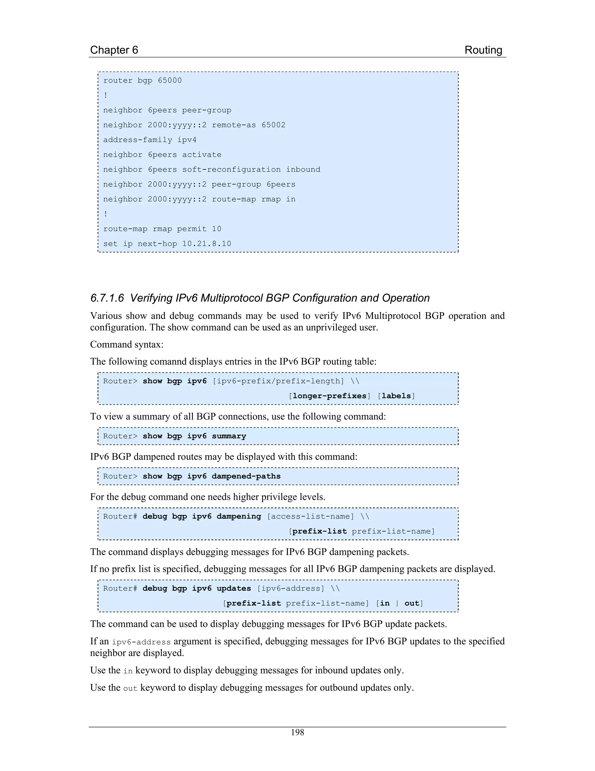 Chapter 6                                                                                   Routing

   router bgp 65000
   !
   neighbor 6peers peer-group
   neighbor 2000:yyyy::2 remote-as 65002
   address-family ipv4
   neighbor 6peers activate
   neighbor 6peers soft-reconfiguration inbound
   neighbor 2000:yyyy::2 peer-group 6peers
   neighbor 2000:yyyy::2 route-map rmap in
   !
   route-map rmap permit 10
   set ip next-hop 10.21.8.10




6.7.1.6 Verifying IPv6 Multiprotocol BGP Configuration and Operation
Various show and debug commands may be used to verify IPv6 Multiprotocol BGP operation and
configuration. The show command can be used as an unprivileged user.
Command syntax:
The following comannd displays entries in the IPv6 BGP routing table:
   Router> show bgp ipv6 [ipv6-prefix/prefix-length] 
                                                [longer-prefixes] [labels]

To view a summary of all BGP connections, use the following command:
   Router> show bgp ipv6 summary

IPv6 BGP dampened routes may be displayed with this command:
   Router> show bgp ipv6 dampened-paths

For the debug command one needs higher privilege levels.
   Router# debug bgp ipv6 dampening [access-list-name] 
                                                [prefix-list prefix-list-name]

The command displays debugging messages for IPv6 BGP dampening packets.
If no prefix list is specified, debugging messages for all IPv6 BGP dampening packets are displayed.
   Router# debug bgp ipv6 updates [ipv6-address] 
                                [prefix-list prefix-list-name] [in | out]

The command can be used to display debugging messages for IPv6 BGP update packets.
If an ipv6-address argument is specified, debugging messages for IPv6 BGP updates to the specified
neighbor are displayed.
Use the in keyword to display debugging messages for inbound updates only.
Use the out keyword to display debugging messages for outbound updates only.



                                                 198
 