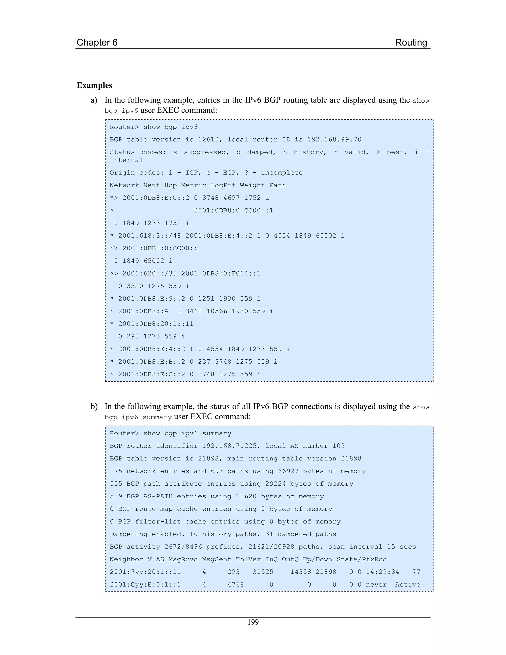 Chapter 6                                                                               Routing



Examples
   a) In the following example, entries in the IPv6 BGP routing table are displayed using the show
      bgp ipv6 user EXEC command:

        Router> show bgp ipv6
        BGP table version is 12612, local router ID is 192.168.99.70
        Status codes: s suppressed, d damped, h history, * valid, > best, i -
        internal
        Origin codes: i - IGP, e - EGP, ? - incomplete
        Network Next Hop Metric LocPrf Weight Path
        *> 2001:0DB8:E:C::2 0 3748 4697 1752 i
        *                        2001:0DB8:0:CC00::1
            0 1849 1273 1752 i
        * 2001:618:3::/48 2001:0DB8:E:4::2 1 0 4554 1849 65002 i
        *> 2001:0DB8:0:CC00::1
            0 1849 65002 i
        *> 2001:620::/35 2001:0DB8:0:F004::1
             0 3320 1275 559 i
        * 2001:0DB8:E:9::2 0 1251 1930 559 i
        * 2001:0DB8::A       0 3462 10566 1930 559 i
        * 2001:0DB8:20:1::11
             0 293 1275 559 i
        * 2001:0DB8:E:4::2 1 0 4554 1849 1273 559 i
        * 2001:0DB8:E:B::2 0 237 3748 1275 559 i
        * 2001:0DB8:E:C::2 0 3748 1275 559 i



   b) In the following example, the status of all IPv6 BGP connections is displayed using the show
      bgp ipv6 summary user EXEC command:

        Router> show bgp ipv6 summary
        BGP router identifier 192.168.7.225, local AS number 109
        BGP table version is 21898, main routing table version 21898
        175 network entries and 693 paths using 66927 bytes of memory
        555 BGP path attribute entries using 29224 bytes of memory
        539 BGP AS-PATH entries using 13620 bytes of memory
        0 BGP route-map cache entries using 0 bytes of memory
        0 BGP filter-list cache entries using 0 bytes of memory
        Dampening enabled. 10 history paths, 31 dampened paths
        BGP activity 2672/8496 prefixes, 21621/20928 paths, scan interval 15 secs
        Neighbor V AS MsgRcvd MsgSent TblVer InQ OutQ Up/Down State/PfxRcd
        2001:7yy:20:1::11         4      293     31525     14358 21898     0 0 14:29:34      77
        2001:Cyy:E:0:1::1         4      4768         0        0      0    0 0 never    Active




                                                199
 