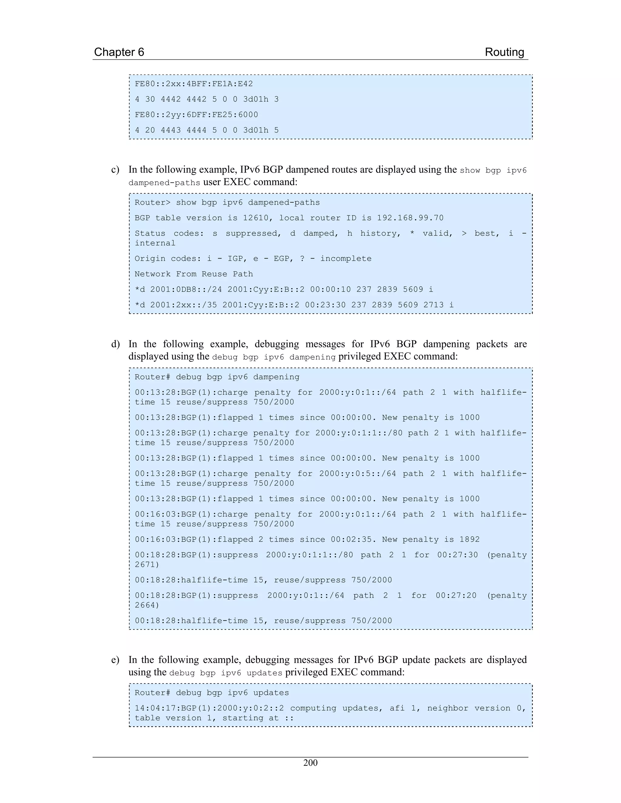 Chapter 6                                                                               Routing

        FE80::2xx:4BFF:FE1A:E42
        4 30 4442 4442 5 0 0 3d01h 3
        FE80::2yy:6DFF:FE25:6000
        4 20 4443 4444 5 0 0 3d01h 5



   c) In the following example, IPv6 BGP dampened routes are displayed using the show bgp ipv6
      dampened-paths user EXEC command:

        Router> show bgp ipv6 dampened-paths
        BGP table version is 12610, local router ID is 192.168.99.70
        Status codes: s suppressed, d damped, h history, * valid, > best, i -
        internal
        Origin codes: i - IGP, e - EGP, ? - incomplete
        Network From Reuse Path
        *d 2001:0DB8::/24 2001:Cyy:E:B::2 00:00:10 237 2839 5609 i
        *d 2001:2xx::/35 2001:Cyy:E:B::2 00:23:30 237 2839 5609 2713 i



   d) In the following example, debugging messages for IPv6 BGP dampening packets are
      displayed using the debug bgp ipv6 dampening privileged EXEC command:
        Router# debug bgp ipv6 dampening
        00:13:28:BGP(1):charge penalty for 2000:y:0:1::/64 path 2 1 with halflife-
        time 15 reuse/suppress 750/2000
        00:13:28:BGP(1):flapped 1 times since 00:00:00. New penalty is 1000
        00:13:28:BGP(1):charge penalty for 2000:y:0:1:1::/80 path 2 1 with halflife-
        time 15 reuse/suppress 750/2000
        00:13:28:BGP(1):flapped 1 times since 00:00:00. New penalty is 1000
        00:13:28:BGP(1):charge penalty for 2000:y:0:5::/64 path 2 1 with halflife-
        time 15 reuse/suppress 750/2000
        00:13:28:BGP(1):flapped 1 times since 00:00:00. New penalty is 1000
        00:16:03:BGP(1):charge penalty for 2000:y:0:1::/64 path 2 1 with halflife-
        time 15 reuse/suppress 750/2000
        00:16:03:BGP(1):flapped 2 times since 00:02:35. New penalty is 1892
        00:18:28:BGP(1):suppress 2000:y:0:1:1::/80 path 2 1 for 00:27:30 (penalty
        2671)
        00:18:28:halflife-time 15, reuse/suppress 750/2000
        00:18:28:BGP(1):suppress     2000:y:0:1::/64    path   2   1   for   00:27:20   (penalty
        2664)
        00:18:28:halflife-time 15, reuse/suppress 750/2000



   e) In the following example, debugging messages for IPv6 BGP update packets are displayed
      using the debug bgp ipv6 updates privileged EXEC command:
        Router# debug bgp ipv6 updates
        14:04:17:BGP(1):2000:y:0:2::2 computing updates, afi 1, neighbor version 0,
        table version 1, starting at ::




                                             200
 