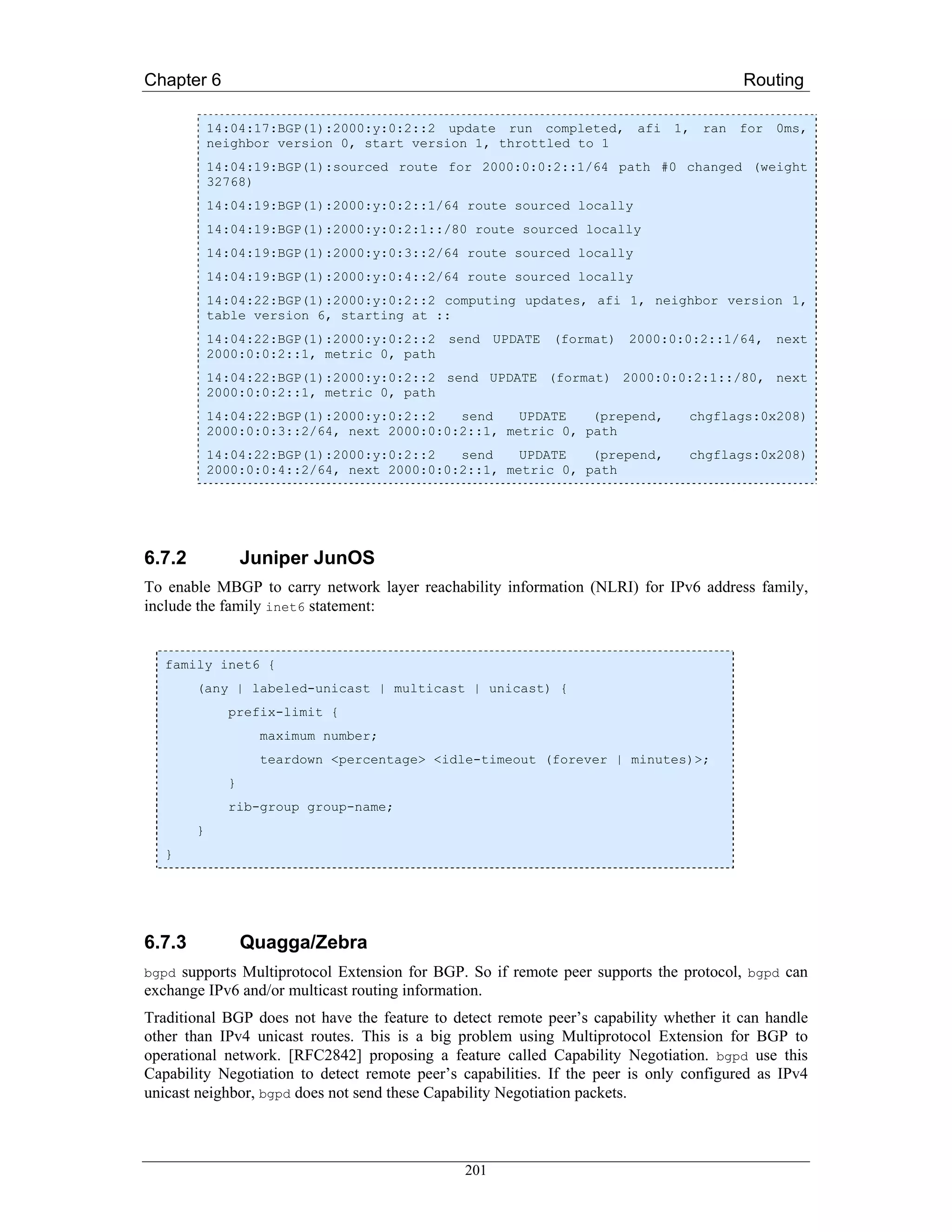 Chapter 6                                                                                Routing

            14:04:17:BGP(1):2000:y:0:2::2 update run completed, afi 1, ran for 0ms,
            neighbor version 0, start version 1, throttled to 1
            14:04:19:BGP(1):sourced route for 2000:0:0:2::1/64 path #0 changed (weight
            32768)
            14:04:19:BGP(1):2000:y:0:2::1/64 route sourced locally
            14:04:19:BGP(1):2000:y:0:2:1::/80 route sourced locally
            14:04:19:BGP(1):2000:y:0:3::2/64 route sourced locally
            14:04:19:BGP(1):2000:y:0:4::2/64 route sourced locally
            14:04:22:BGP(1):2000:y:0:2::2 computing updates, afi 1, neighbor version 1,
            table version 6, starting at ::
            14:04:22:BGP(1):2000:y:0:2::2 send UPDATE (format) 2000:0:0:2::1/64, next
            2000:0:0:2::1, metric 0, path
            14:04:22:BGP(1):2000:y:0:2::2 send UPDATE (format) 2000:0:0:2:1::/80, next
            2000:0:0:2::1, metric 0, path
            14:04:22:BGP(1):2000:y:0:2::2   send    UPDATE   (prepend,           chgflags:0x208)
            2000:0:0:3::2/64, next 2000:0:0:2::1, metric 0, path
            14:04:22:BGP(1):2000:y:0:2::2   send    UPDATE   (prepend,           chgflags:0x208)
            2000:0:0:4::2/64, next 2000:0:0:2::1, metric 0, path




6.7.2             Juniper JunOS
To enable MBGP to carry network layer reachability information (NLRI) for IPv6 address family,
include the family inet6 statement:


   family inet6 {
        (any | labeled-unicast | multicast | unicast) {
              prefix-limit {
                   maximum number;
                   teardown <percentage> <idle-timeout (forever | minutes)>;
              }
              rib-group group-name;
        }
   }




6.7.3             Quagga/Zebra
bgpd supports Multiprotocol Extension for BGP. So if remote peer supports the protocol, bgpd can
exchange IPv6 and/or multicast routing information.
Traditional BGP does not have the feature to detect remote peer’s capability whether it can handle
other than IPv4 unicast routes. This is a big problem using Multiprotocol Extension for BGP to
operational network. [RFC2842] proposing a feature called Capability Negotiation. bgpd use this
Capability Negotiation to detect remote peer’s capabilities. If the peer is only configured as IPv4
unicast neighbor, bgpd does not send these Capability Negotiation packets.



                                               201
 