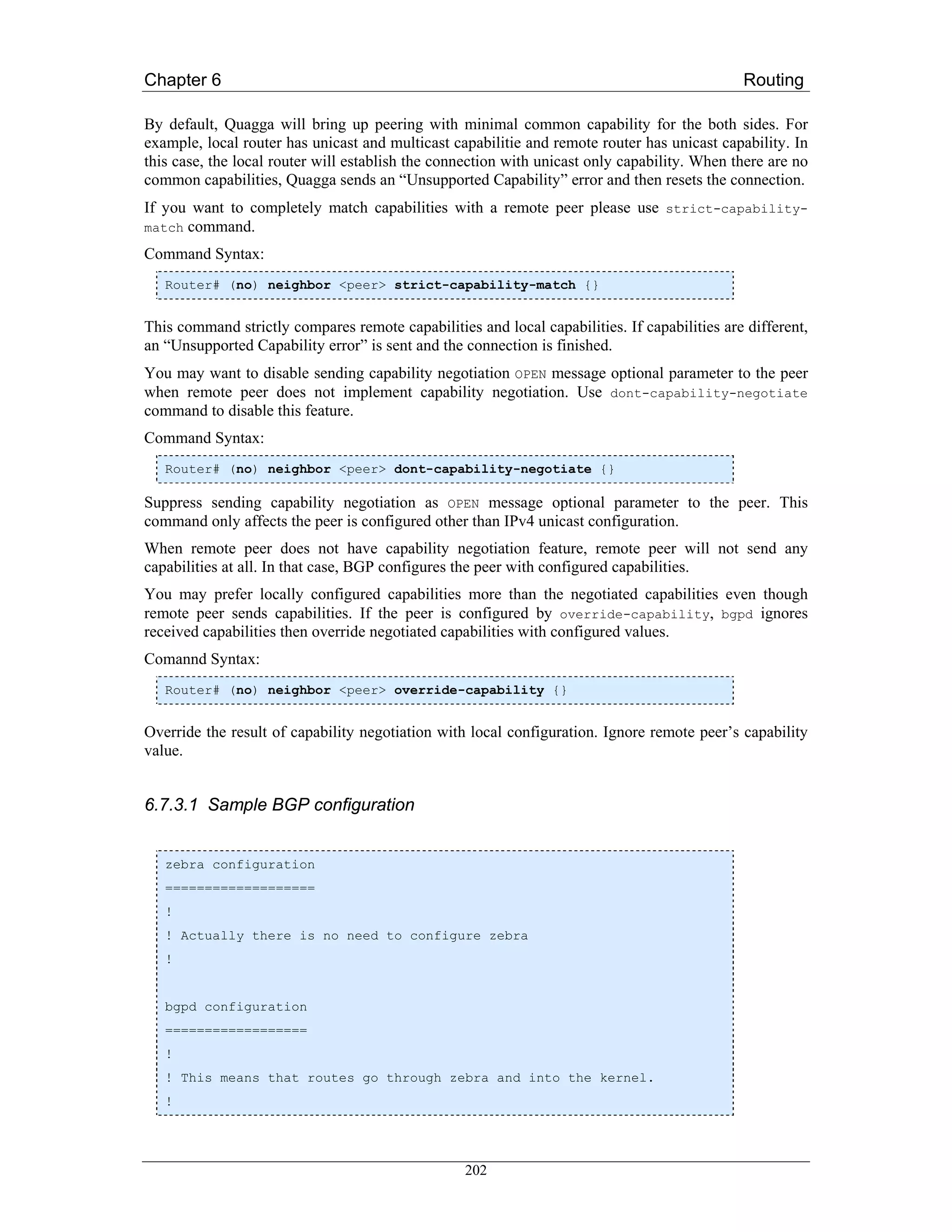 Chapter 6                                                                                     Routing

By default, Quagga will bring up peering with minimal common capability for the both sides. For
example, local router has unicast and multicast capabilitie and remote router has unicast capability. In
this case, the local router will establish the connection with unicast only capability. When there are no
common capabilities, Quagga sends an “Unsupported Capability” error and then resets the connection.
If you want to completely match capabilities with a remote peer please use strict-capability-
match command.

Command Syntax:
   Router# (no) neighbor <peer> strict-capability-match {}


This command strictly compares remote capabilities and local capabilities. If capabilities are different,
an “Unsupported Capability error” is sent and the connection is finished.
You may want to disable sending capability negotiation OPEN message optional parameter to the peer
when remote peer does not implement capability negotiation. Use dont-capability-negotiate
command to disable this feature.
Command Syntax:
   Router# (no) neighbor <peer> dont-capability-negotiate {}

Suppress sending capability negotiation as OPEN message optional parameter to the peer. This
command only affects the peer is configured other than IPv4 unicast configuration.
When remote peer does not have capability negotiation feature, remote peer will not send any
capabilities at all. In that case, BGP configures the peer with configured capabilities.
You may prefer locally configured capabilities more than the negotiated capabilities even though
remote peer sends capabilities. If the peer is configured by override-capability, bgpd ignores
received capabilities then override negotiated capabilities with configured values.
Comannd Syntax:
   Router# (no) neighbor <peer> override-capability {}


Override the result of capability negotiation with local configuration. Ignore remote peer’s capability
value.


6.7.3.1 Sample BGP configuration


   zebra configuration
   ===================
   !
   ! Actually there is no need to configure zebra
   !


   bgpd configuration
   ==================
   !
   ! This means that routes go through zebra and into the kernel.
   !




                                                  202
 