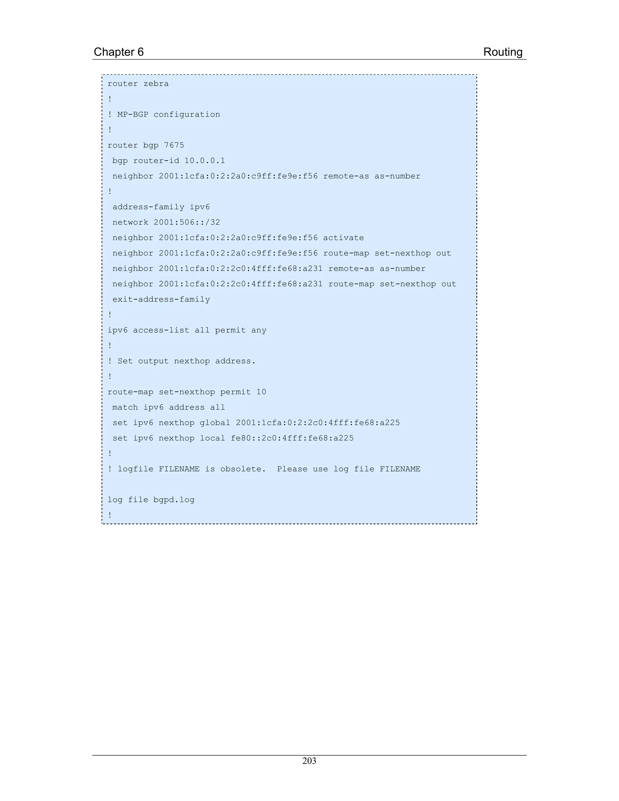 Chapter 6                                                                   Routing

  router zebra
  !
  ! MP-BGP configuration
  !
  router bgp 7675
      bgp router-id 10.0.0.1
      neighbor 2001:1cfa:0:2:2a0:c9ff:fe9e:f56 remote-as as-number
  !
      address-family ipv6
      network 2001:506::/32
      neighbor 2001:1cfa:0:2:2a0:c9ff:fe9e:f56 activate
      neighbor 2001:1cfa:0:2:2a0:c9ff:fe9e:f56 route-map set-nexthop out
      neighbor 2001:1cfa:0:2:2c0:4fff:fe68:a231 remote-as as-number
      neighbor 2001:1cfa:0:2:2c0:4fff:fe68:a231 route-map set-nexthop out
      exit-address-family
  !
  ipv6 access-list all permit any
  !
  ! Set output nexthop address.
  !
  route-map set-nexthop permit 10
      match ipv6 address all
      set ipv6 nexthop global 2001:1cfa:0:2:2c0:4fff:fe68:a225
      set ipv6 nexthop local fe80::2c0:4fff:fe68:a225
  !
  ! logfile FILENAME is obsolete.    Please use log file FILENAME


  log file bgpd.log
  !




                                          203
 