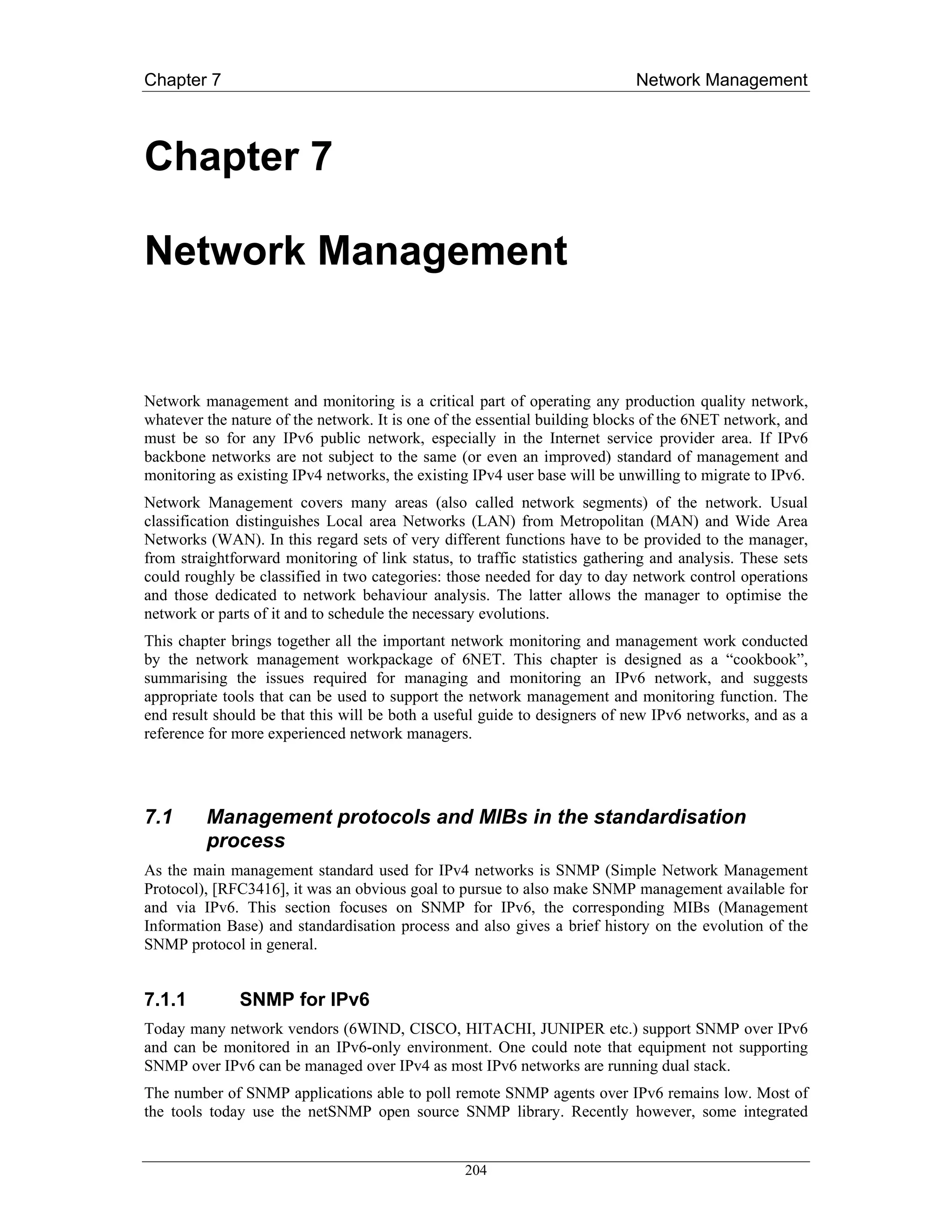 Chapter 7                                                                    Network Management



Chapter 7

Network Management


Network management and monitoring is a critical part of operating any production quality network,
whatever the nature of the network. It is one of the essential building blocks of the 6NET network, and
must be so for any IPv6 public network, especially in the Internet service provider area. If IPv6
backbone networks are not subject to the same (or even an improved) standard of management and
monitoring as existing IPv4 networks, the existing IPv4 user base will be unwilling to migrate to IPv6.
Network Management covers many areas (also called network segments) of the network. Usual
classification distinguishes Local area Networks (LAN) from Metropolitan (MAN) and Wide Area
Networks (WAN). In this regard sets of very different functions have to be provided to the manager,
from straightforward monitoring of link status, to traffic statistics gathering and analysis. These sets
could roughly be classified in two categories: those needed for day to day network control operations
and those dedicated to network behaviour analysis. The latter allows the manager to optimise the
network or parts of it and to schedule the necessary evolutions.
This chapter brings together all the important network monitoring and management work conducted
by the network management workpackage of 6NET. This chapter is designed as a “cookbook”,
summarising the issues required for managing and monitoring an IPv6 network, and suggests
appropriate tools that can be used to support the network management and monitoring function. The
end result should be that this will be both a useful guide to designers of new IPv6 networks, and as a
reference for more experienced network managers.




7.1      Management protocols and MIBs in the standardisation
         process
As the main management standard used for IPv4 networks is SNMP (Simple Network Management
Protocol), [RFC3416], it was an obvious goal to pursue to also make SNMP management available for
and via IPv6. This section focuses on SNMP for IPv6, the corresponding MIBs (Management
Information Base) and standardisation process and also gives a brief history on the evolution of the
SNMP protocol in general.


7.1.1         SNMP for IPv6
Today many network vendors (6WIND, CISCO, HITACHI, JUNIPER etc.) support SNMP over IPv6
and can be monitored in an IPv6-only environment. One could note that equipment not supporting
SNMP over IPv6 can be managed over IPv4 as most IPv6 networks are running dual stack.
The number of SNMP applications able to poll remote SNMP agents over IPv6 remains low. Most of
the tools today use the netSNMP open source SNMP library. Recently however, some integrated


                                                  204
 