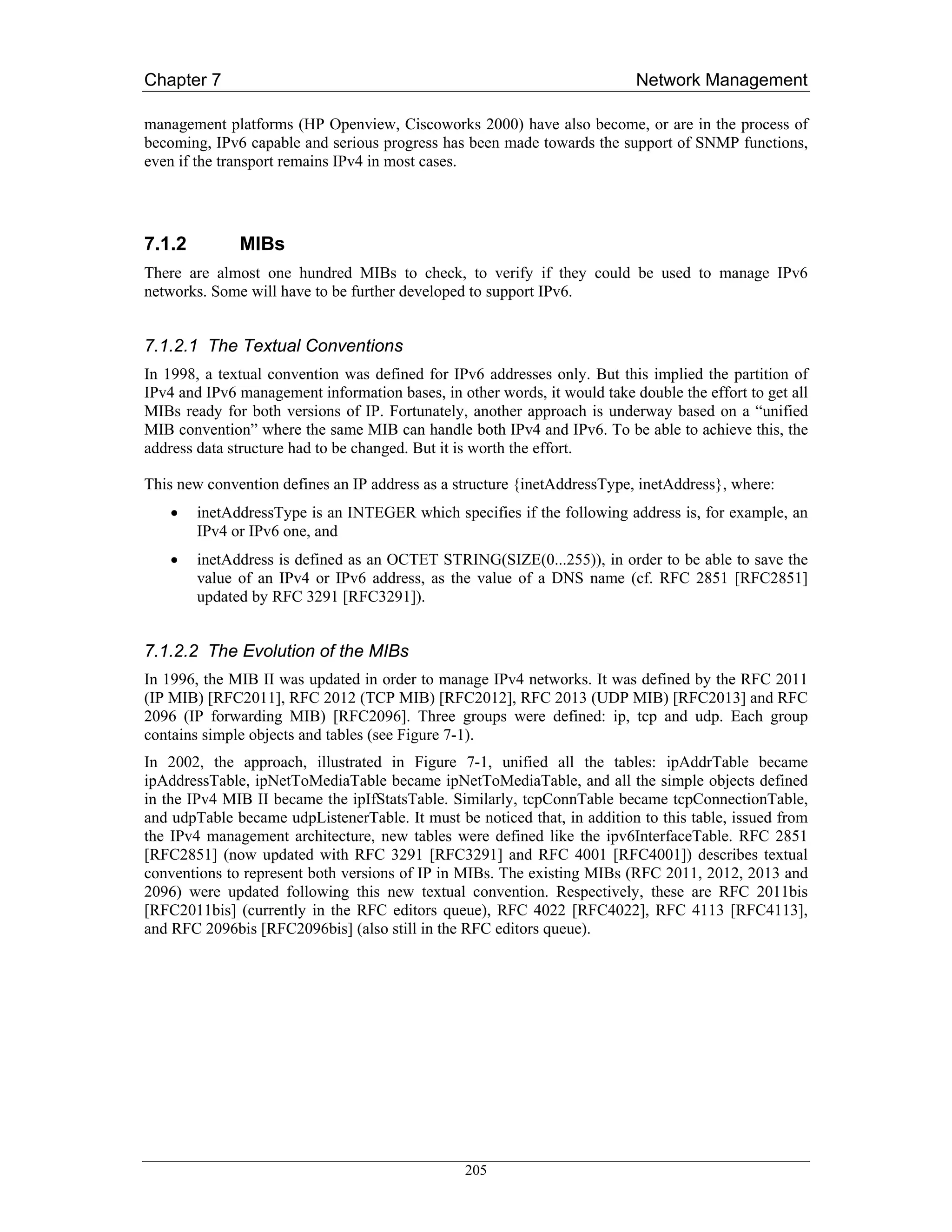Chapter 7                                                                  Network Management

management platforms (HP Openview, Ciscoworks 2000) have also become, or are in the process of
becoming, IPv6 capable and serious progress has been made towards the support of SNMP functions,
even if the transport remains IPv4 in most cases.




7.1.2         MIBs
There are almost one hundred MIBs to check, to verify if they could be used to manage IPv6
networks. Some will have to be further developed to support IPv6.


7.1.2.1 The Textual Conventions
In 1998, a textual convention was defined for IPv6 addresses only. But this implied the partition of
IPv4 and IPv6 management information bases, in other words, it would take double the effort to get all
MIBs ready for both versions of IP. Fortunately, another approach is underway based on a “unified
MIB convention” where the same MIB can handle both IPv4 and IPv6. To be able to achieve this, the
address data structure had to be changed. But it is worth the effort.

This new convention defines an IP address as a structure {inetAddressType, inetAddress}, where:
    •   inetAddressType is an INTEGER which specifies if the following address is, for example, an
        IPv4 or IPv6 one, and
    •   inetAddress is defined as an OCTET STRING(SIZE(0...255)), in order to be able to save the
        value of an IPv4 or IPv6 address, as the value of a DNS name (cf. RFC 2851 [RFC2851]
        updated by RFC 3291 [RFC3291]).


7.1.2.2 The Evolution of the MIBs
In 1996, the MIB II was updated in order to manage IPv4 networks. It was defined by the RFC 2011
(IP MIB) [RFC2011], RFC 2012 (TCP MIB) [RFC2012], RFC 2013 (UDP MIB) [RFC2013] and RFC
2096 (IP forwarding MIB) [RFC2096]. Three groups were defined: ip, tcp and udp. Each group
contains simple objects and tables (see Figure 7-1).
In 2002, the approach, illustrated in Figure 7-1, unified all the tables: ipAddrTable became
ipAddressTable, ipNetToMediaTable became ipNetToMediaTable, and all the simple objects defined
in the IPv4 MIB II became the ipIfStatsTable. Similarly, tcpConnTable became tcpConnectionTable,
and udpTable became udpListenerTable. It must be noticed that, in addition to this table, issued from
the IPv4 management architecture, new tables were defined like the ipv6InterfaceTable. RFC 2851
[RFC2851] (now updated with RFC 3291 [RFC3291] and RFC 4001 [RFC4001]) describes textual
conventions to represent both versions of IP in MIBs. The existing MIBs (RFC 2011, 2012, 2013 and
2096) were updated following this new textual convention. Respectively, these are RFC 2011bis
[RFC2011bis] (currently in the RFC editors queue), RFC 4022 [RFC4022], RFC 4113 [RFC4113],
and RFC 2096bis [RFC2096bis] (also still in the RFC editors queue).




                                                 205
 