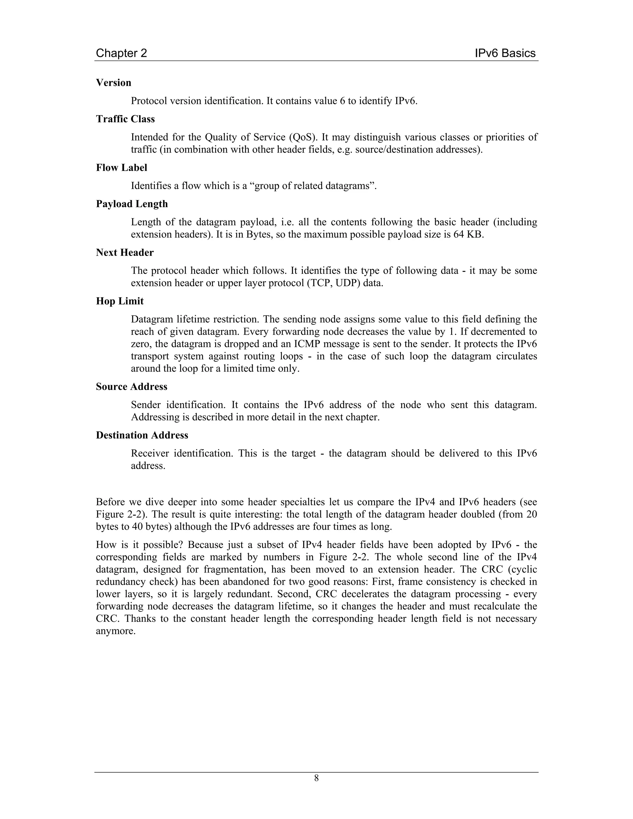 Chapter 2                                                                              IPv6 Basics

Version
        Protocol version identification. It contains value 6 to identify IPv6.
Traffic Class
        Intended for the Quality of Service (QoS). It may distinguish various classes or priorities of
        traffic (in combination with other header fields, e.g. source/destination addresses).
Flow Label
        Identifies a flow which is a “group of related datagrams”.
Payload Length
        Length of the datagram payload, i.e. all the contents following the basic header (including
        extension headers). It is in Bytes, so the maximum possible payload size is 64 KB.
Next Header
        The protocol header which follows. It identifies the type of following data - it may be some
        extension header or upper layer protocol (TCP, UDP) data.
Hop Limit
        Datagram lifetime restriction. The sending node assigns some value to this field defining the
        reach of given datagram. Every forwarding node decreases the value by 1. If decremented to
        zero, the datagram is dropped and an ICMP message is sent to the sender. It protects the IPv6
        transport system against routing loops - in the case of such loop the datagram circulates
        around the loop for a limited time only.
Source Address
        Sender identification. It contains the IPv6 address of the node who sent this datagram.
        Addressing is described in more detail in the next chapter.
Destination Address
        Receiver identification. This is the target - the datagram should be delivered to this IPv6
        address.


Before we dive deeper into some header specialties let us compare the IPv4 and IPv6 headers (see
Figure 2-2). The result is quite interesting: the total length of the datagram header doubled (from 20
bytes to 40 bytes) although the IPv6 addresses are four times as long.
How is it possible? Because just a subset of IPv4 header fields have been adopted by IPv6 - the
corresponding fields are marked by numbers in Figure 2-2. The whole second line of the IPv4
datagram, designed for fragmentation, has been moved to an extension header. The CRC (cyclic
redundancy check) has been abandoned for two good reasons: First, frame consistency is checked in
lower layers, so it is largely redundant. Second, CRC decelerates the datagram processing - every
forwarding node decreases the datagram lifetime, so it changes the header and must recalculate the
CRC. Thanks to the constant header length the corresponding header length field is not necessary
anymore.




                                                    8
 