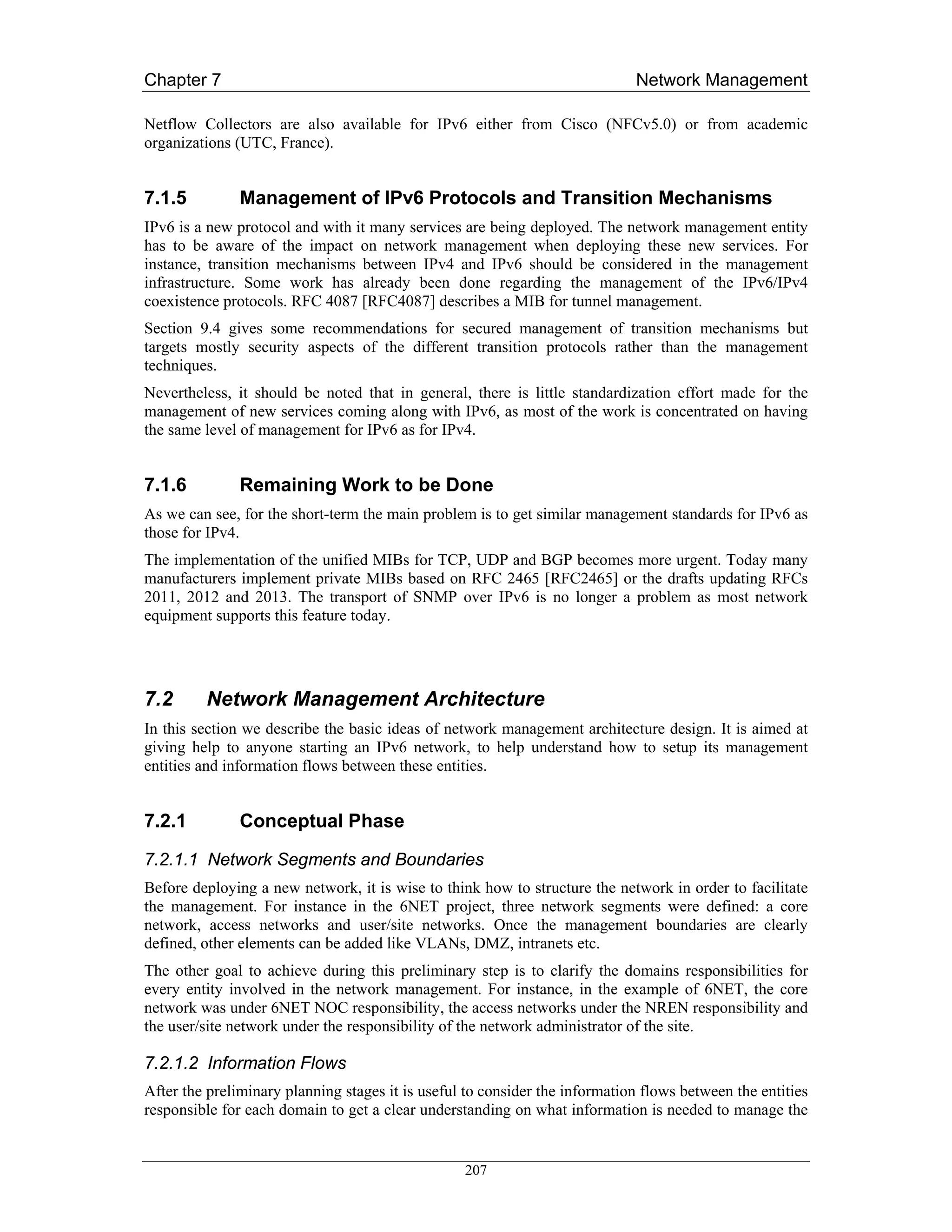 Chapter 7                                                                    Network Management

Netflow Collectors are also available for IPv6 either from Cisco (NFCv5.0) or from academic
organizations (UTC, France).


7.1.5          Management of IPv6 Protocols and Transition Mechanisms
IPv6 is a new protocol and with it many services are being deployed. The network management entity
has to be aware of the impact on network management when deploying these new services. For
instance, transition mechanisms between IPv4 and IPv6 should be considered in the management
infrastructure. Some work has already been done regarding the management of the IPv6/IPv4
coexistence protocols. RFC 4087 [RFC4087] describes a MIB for tunnel management.
Section 9.4 gives some recommendations for secured management of transition mechanisms but
targets mostly security aspects of the different transition protocols rather than the management
techniques.
Nevertheless, it should be noted that in general, there is little standardization effort made for the
management of new services coming along with IPv6, as most of the work is concentrated on having
the same level of management for IPv6 as for IPv4.


7.1.6          Remaining Work to be Done
As we can see, for the short-term the main problem is to get similar management standards for IPv6 as
those for IPv4.
The implementation of the unified MIBs for TCP, UDP and BGP becomes more urgent. Today many
manufacturers implement private MIBs based on RFC 2465 [RFC2465] or the drafts updating RFCs
2011, 2012 and 2013. The transport of SNMP over IPv6 is no longer a problem as most network
equipment supports this feature today.




7.2      Network Management Architecture
In this section we describe the basic ideas of network management architecture design. It is aimed at
giving help to anyone starting an IPv6 network, to help understand how to setup its management
entities and information flows between these entities.


7.2.1          Conceptual Phase
7.2.1.1 Network Segments and Boundaries
Before deploying a new network, it is wise to think how to structure the network in order to facilitate
the management. For instance in the 6NET project, three network segments were defined: a core
network, access networks and user/site networks. Once the management boundaries are clearly
defined, other elements can be added like VLANs, DMZ, intranets etc.
The other goal to achieve during this preliminary step is to clarify the domains responsibilities for
every entity involved in the network management. For instance, in the example of 6NET, the core
network was under 6NET NOC responsibility, the access networks under the NREN responsibility and
the user/site network under the responsibility of the network administrator of the site.

7.2.1.2 Information Flows
After the preliminary planning stages it is useful to consider the information flows between the entities
responsible for each domain to get a clear understanding on what information is needed to manage the


                                                  207
 