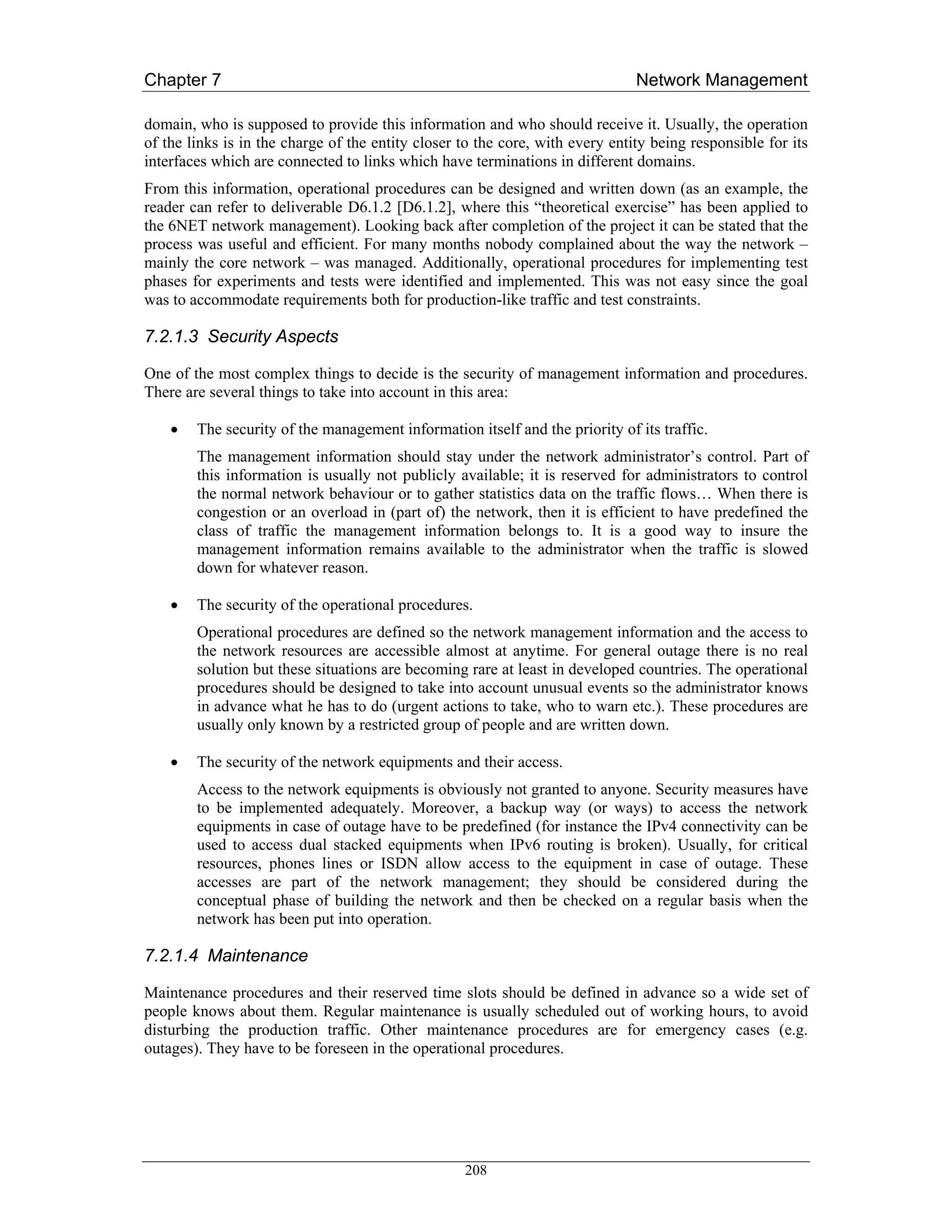 Chapter 7                                                                      Network Management

domain, who is supposed to provide this information and who should receive it. Usually, the operation
of the links is in the charge of the entity closer to the core, with every entity being responsible for its
interfaces which are connected to links which have terminations in different domains.
From this information, operational procedures can be designed and written down (as an example, the
reader can refer to deliverable D6.1.2 [D6.1.2], where this “theoretical exercise” has been applied to
the 6NET network management). Looking back after completion of the project it can be stated that the
process was useful and efficient. For many months nobody complained about the way the network –
mainly the core network – was managed. Additionally, operational procedures for implementing test
phases for experiments and tests were identified and implemented. This was not easy since the goal
was to accommodate requirements both for production-like traffic and test constraints.

7.2.1.3 Security Aspects

One of the most complex things to decide is the security of management information and procedures.
There are several things to take into account in this area:

    •   The security of the management information itself and the priority of its traffic.
        The management information should stay under the network administrator’s control. Part of
        this information is usually not publicly available; it is reserved for administrators to control
        the normal network behaviour or to gather statistics data on the traffic flows… When there is
        congestion or an overload in (part of) the network, then it is efficient to have predefined the
        class of traffic the management information belongs to. It is a good way to insure the
        management information remains available to the administrator when the traffic is slowed
        down for whatever reason.

    •   The security of the operational procedures.
        Operational procedures are defined so the network management information and the access to
        the network resources are accessible almost at anytime. For general outage there is no real
        solution but these situations are becoming rare at least in developed countries. The operational
        procedures should be designed to take into account unusual events so the administrator knows
        in advance what he has to do (urgent actions to take, who to warn etc.). These procedures are
        usually only known by a restricted group of people and are written down.

    •   The security of the network equipments and their access.
        Access to the network equipments is obviously not granted to anyone. Security measures have
        to be implemented adequately. Moreover, a backup way (or ways) to access the network
        equipments in case of outage have to be predefined (for instance the IPv4 connectivity can be
        used to access dual stacked equipments when IPv6 routing is broken). Usually, for critical
        resources, phones lines or ISDN allow access to the equipment in case of outage. These
        accesses are part of the network management; they should be considered during the
        conceptual phase of building the network and then be checked on a regular basis when the
        network has been put into operation.

7.2.1.4 Maintenance

Maintenance procedures and their reserved time slots should be defined in advance so a wide set of
people knows about them. Regular maintenance is usually scheduled out of working hours, to avoid
disturbing the production traffic. Other maintenance procedures are for emergency cases (e.g.
outages). They have to be foreseen in the operational procedures.




                                                   208
 