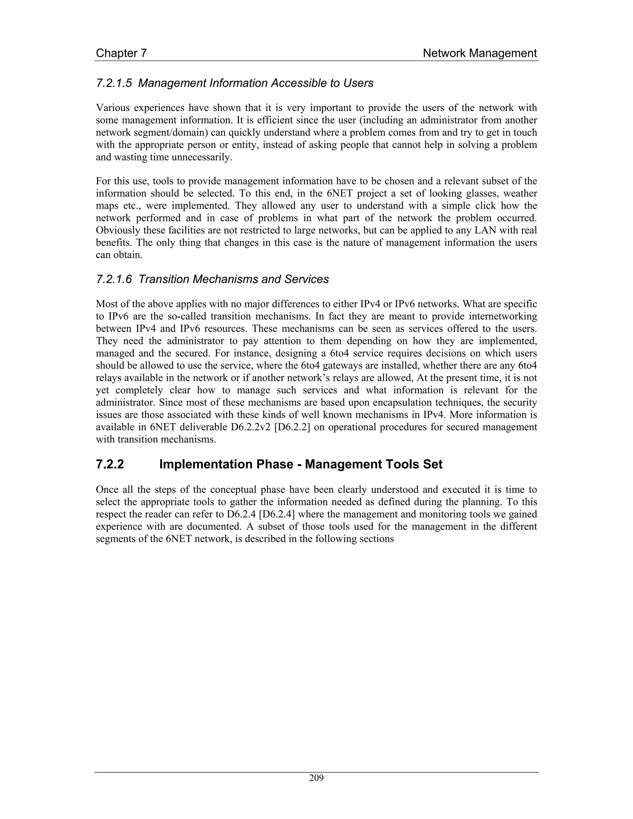 Chapter 7                                                                     Network Management

7.2.1.5 Management Information Accessible to Users

Various experiences have shown that it is very important to provide the users of the network with
some management information. It is efficient since the user (including an administrator from another
network segment/domain) can quickly understand where a problem comes from and try to get in touch
with the appropriate person or entity, instead of asking people that cannot help in solving a problem
and wasting time unnecessarily.

For this use, tools to provide management information have to be chosen and a relevant subset of the
information should be selected. To this end, in the 6NET project a set of looking glasses, weather
maps etc., were implemented. They allowed any user to understand with a simple click how the
network performed and in case of problems in what part of the network the problem occurred.
Obviously these facilities are not restricted to large networks, but can be applied to any LAN with real
benefits. The only thing that changes in this case is the nature of management information the users
can obtain.

7.2.1.6 Transition Mechanisms and Services

Most of the above applies with no major differences to either IPv4 or IPv6 networks. What are specific
to IPv6 are the so-called transition mechanisms. In fact they are meant to provide internetworking
between IPv4 and IPv6 resources. These mechanisms can be seen as services offered to the users.
They need the administrator to pay attention to them depending on how they are implemented,
managed and the secured. For instance, designing a 6to4 service requires decisions on which users
should be allowed to use the service, where the 6to4 gateways are installed, whether there are any 6to4
relays available in the network or if another network’s relays are allowed, At the present time, it is not
yet completely clear how to manage such services and what information is relevant for the
administrator. Since most of these mechanisms are based upon encapsulation techniques, the security
issues are those associated with these kinds of well known mechanisms in IPv4. More information is
available in 6NET deliverable D6.2.2v2 [D6.2.2] on operational procedures for secured management
with transition mechanisms.

7.2.2          Implementation Phase - Management Tools Set
Once all the steps of the conceptual phase have been clearly understood and executed it is time to
select the appropriate tools to gather the information needed as defined during the planning. To this
respect the reader can refer to D6.2.4 [D6.2.4] where the management and monitoring tools we gained
experience with are documented. A subset of those tools used for the management in the different
segments of the 6NET network, is described in the following sections




                                                   209
 