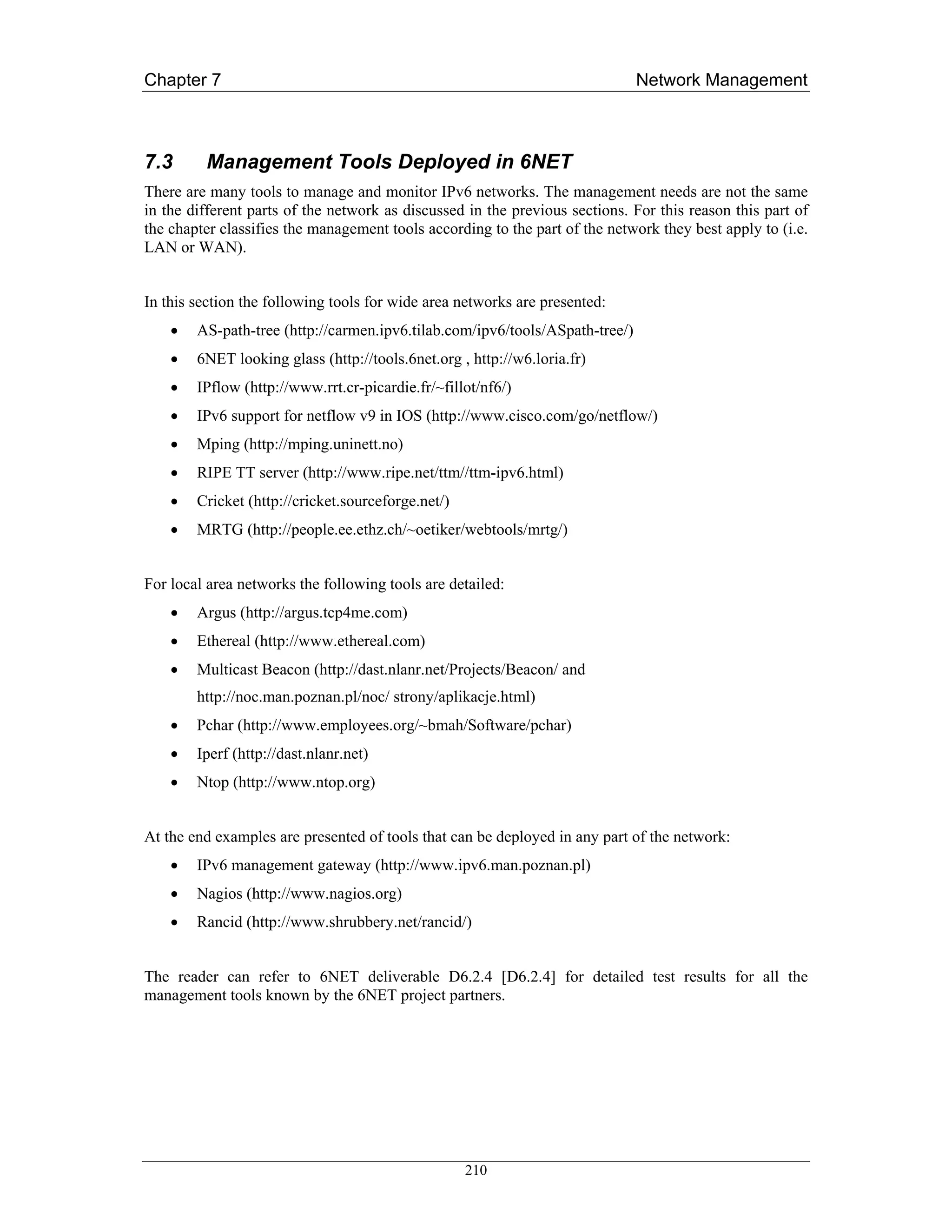 Chapter 7                                                                     Network Management



7.3      Management Tools Deployed in 6NET
There are many tools to manage and monitor IPv6 networks. The management needs are not the same
in the different parts of the network as discussed in the previous sections. For this reason this part of
the chapter classifies the management tools according to the part of the network they best apply to (i.e.
LAN or WAN).


In this section the following tools for wide area networks are presented:
    •   AS-path-tree (http://carmen.ipv6.tilab.com/ipv6/tools/ASpath-tree/)
    •   6NET looking glass (http://tools.6net.org , http://w6.loria.fr)
    •   IPflow (http://www.rrt.cr-picardie.fr/~fillot/nf6/)
    •   IPv6 support for netflow v9 in IOS (http://www.cisco.com/go/netflow/)
    •   Mping (http://mping.uninett.no)
    •   RIPE TT server (http://www.ripe.net/ttm//ttm-ipv6.html)
    •   Cricket (http://cricket.sourceforge.net/)
    •   MRTG (http://people.ee.ethz.ch/~oetiker/webtools/mrtg/)


For local area networks the following tools are detailed:
    •   Argus (http://argus.tcp4me.com)
    •   Ethereal (http://www.ethereal.com)
    •   Multicast Beacon (http://dast.nlanr.net/Projects/Beacon/ and
        http://noc.man.poznan.pl/noc/ strony/aplikacje.html)
    •   Pchar (http://www.employees.org/~bmah/Software/pchar)
    •   Iperf (http://dast.nlanr.net)
    •   Ntop (http://www.ntop.org)


At the end examples are presented of tools that can be deployed in any part of the network:
    •   IPv6 management gateway (http://www.ipv6.man.poznan.pl)
    •   Nagios (http://www.nagios.org)
    •   Rancid (http://www.shrubbery.net/rancid/)


The reader can refer to 6NET deliverable D6.2.4 [D6.2.4] for detailed test results for all the
management tools known by the 6NET project partners.




                                                    210
 