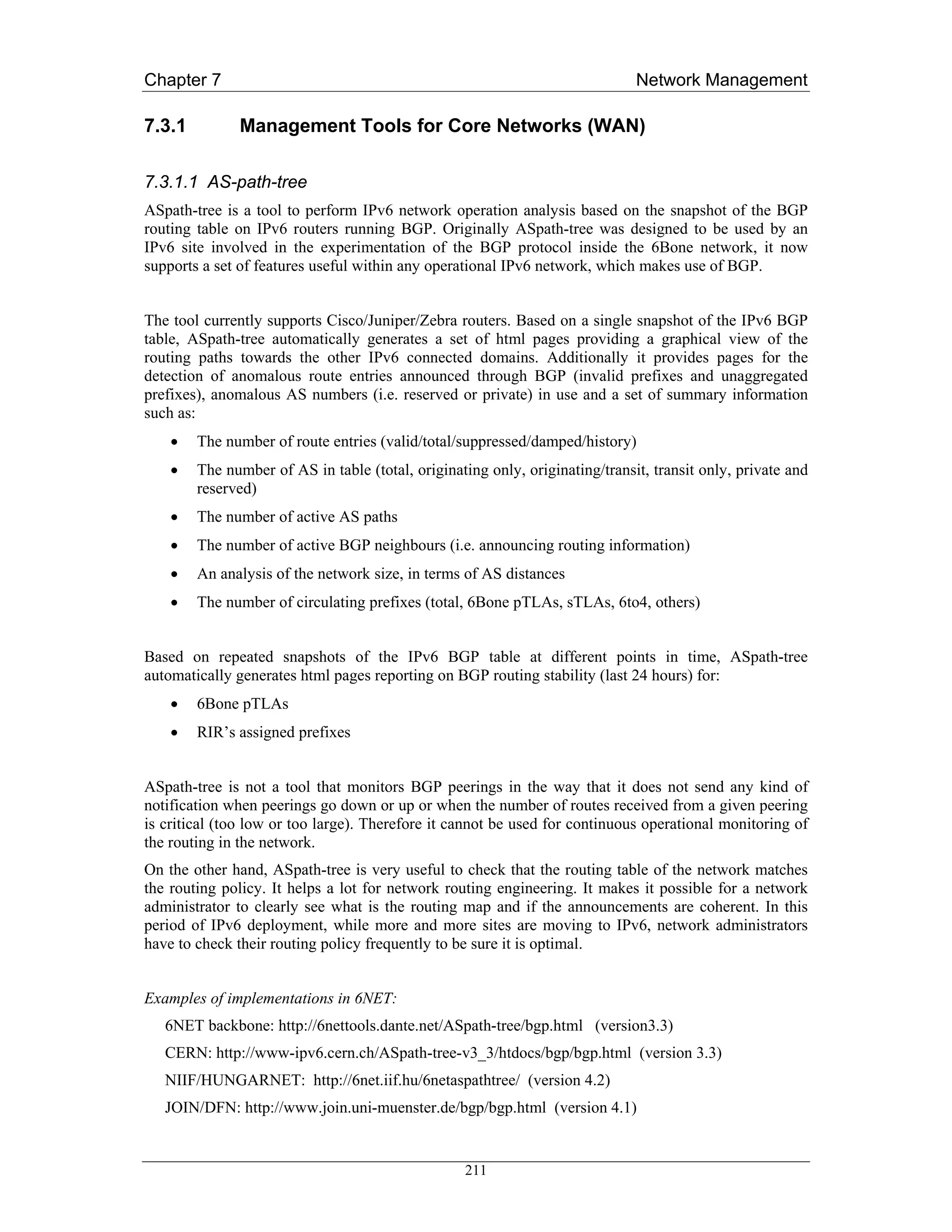 Chapter 7                                                                     Network Management

7.3.1         Management Tools for Core Networks (WAN)

7.3.1.1 AS-path-tree
ASpath-tree is a tool to perform IPv6 network operation analysis based on the snapshot of the BGP
routing table on IPv6 routers running BGP. Originally ASpath-tree was designed to be used by an
IPv6 site involved in the experimentation of the BGP protocol inside the 6Bone network, it now
supports a set of features useful within any operational IPv6 network, which makes use of BGP.


The tool currently supports Cisco/Juniper/Zebra routers. Based on a single snapshot of the IPv6 BGP
table, ASpath-tree automatically generates a set of html pages providing a graphical view of the
routing paths towards the other IPv6 connected domains. Additionally it provides pages for the
detection of anomalous route entries announced through BGP (invalid prefixes and unaggregated
prefixes), anomalous AS numbers (i.e. reserved or private) in use and a set of summary information
such as:
    •   The number of route entries (valid/total/suppressed/damped/history)
    •   The number of AS in table (total, originating only, originating/transit, transit only, private and
        reserved)
    •   The number of active AS paths
    •   The number of active BGP neighbours (i.e. announcing routing information)
    •   An analysis of the network size, in terms of AS distances
    •   The number of circulating prefixes (total, 6Bone pTLAs, sTLAs, 6to4, others)


Based on repeated snapshots of the IPv6 BGP table at different points in time, ASpath-tree
automatically generates html pages reporting on BGP routing stability (last 24 hours) for:
    •   6Bone pTLAs
    •   RIR’s assigned prefixes


ASpath-tree is not a tool that monitors BGP peerings in the way that it does not send any kind of
notification when peerings go down or up or when the number of routes received from a given peering
is critical (too low or too large). Therefore it cannot be used for continuous operational monitoring of
the routing in the network.
On the other hand, ASpath-tree is very useful to check that the routing table of the network matches
the routing policy. It helps a lot for network routing engineering. It makes it possible for a network
administrator to clearly see what is the routing map and if the announcements are coherent. In this
period of IPv6 deployment, while more and more sites are moving to IPv6, network administrators
have to check their routing policy frequently to be sure it is optimal.


Examples of implementations in 6NET:
   6NET backbone: http://6nettools.dante.net/ASpath-tree/bgp.html (version3.3)
   CERN: http://www-ipv6.cern.ch/ASpath-tree-v3_3/htdocs/bgp/bgp.html (version 3.3)
   NIIF/HUNGARNET: http://6net.iif.hu/6netaspathtree/ (version 4.2)
   JOIN/DFN: http://www.join.uni-muenster.de/bgp/bgp.html (version 4.1)


                                                   211
 