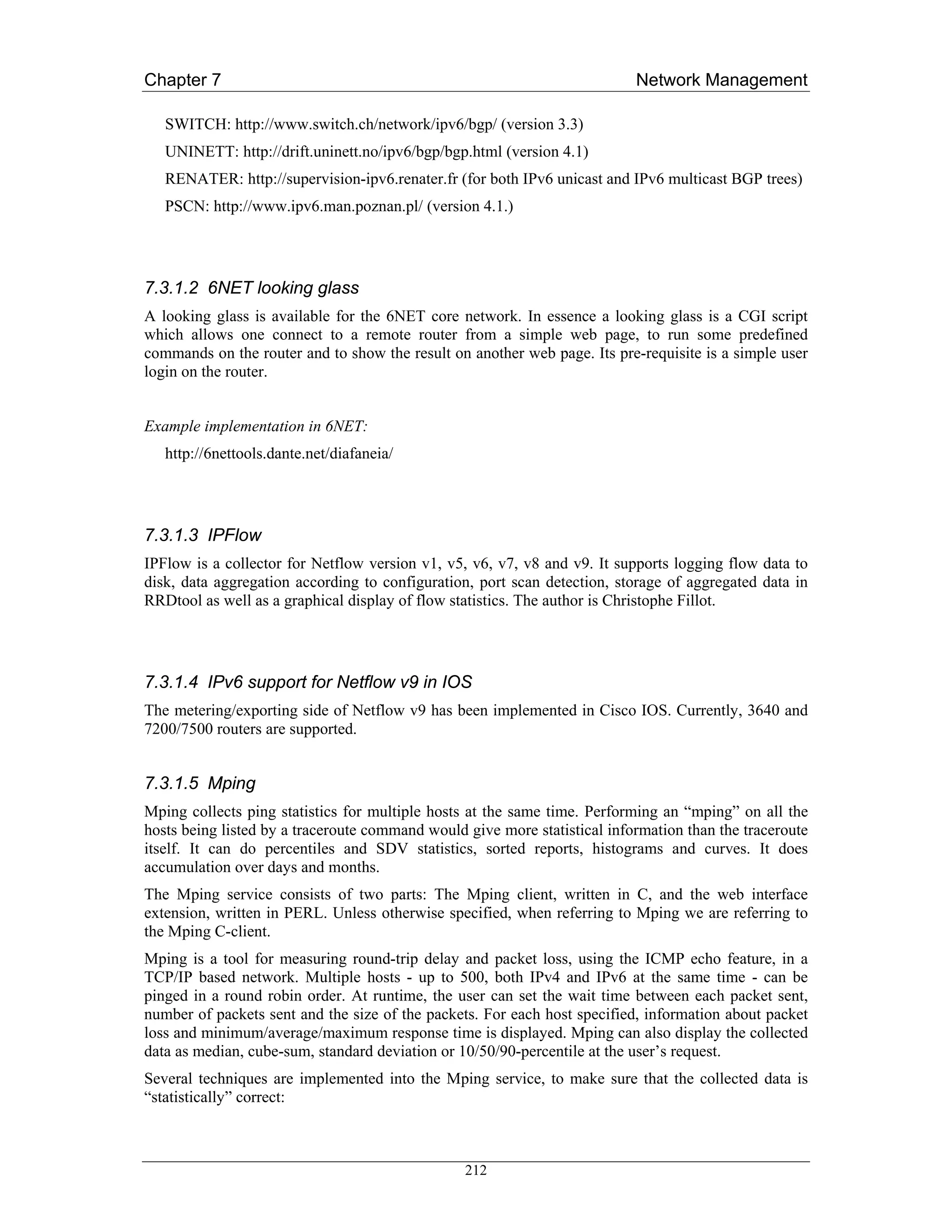 Chapter 7                                                                  Network Management

   SWITCH: http://www.switch.ch/network/ipv6/bgp/ (version 3.3)
   UNINETT: http://drift.uninett.no/ipv6/bgp/bgp.html (version 4.1)
   RENATER: http://supervision-ipv6.renater.fr (for both IPv6 unicast and IPv6 multicast BGP trees)
   PSCN: http://www.ipv6.man.poznan.pl/ (version 4.1.)




7.3.1.2 6NET looking glass
A looking glass is available for the 6NET core network. In essence a looking glass is a CGI script
which allows one connect to a remote router from a simple web page, to run some predefined
commands on the router and to show the result on another web page. Its pre-requisite is a simple user
login on the router.


Example implementation in 6NET:
   http://6nettools.dante.net/diafaneia/




7.3.1.3 IPFlow
IPFlow is a collector for Netflow version v1, v5, v6, v7, v8 and v9. It supports logging flow data to
disk, data aggregation according to configuration, port scan detection, storage of aggregated data in
RRDtool as well as a graphical display of flow statistics. The author is Christophe Fillot.




7.3.1.4 IPv6 support for Netflow v9 in IOS
The metering/exporting side of Netflow v9 has been implemented in Cisco IOS. Currently, 3640 and
7200/7500 routers are supported.


7.3.1.5 Mping
Mping collects ping statistics for multiple hosts at the same time. Performing an “mping” on all the
hosts being listed by a traceroute command would give more statistical information than the traceroute
itself. It can do percentiles and SDV statistics, sorted reports, histograms and curves. It does
accumulation over days and months.
The Mping service consists of two parts: The Mping client, written in C, and the web interface
extension, written in PERL. Unless otherwise specified, when referring to Mping we are referring to
the Mping C-client.
Mping is a tool for measuring round-trip delay and packet loss, using the ICMP echo feature, in a
TCP/IP based network. Multiple hosts - up to 500, both IPv4 and IPv6 at the same time - can be
pinged in a round robin order. At runtime, the user can set the wait time between each packet sent,
number of packets sent and the size of the packets. For each host specified, information about packet
loss and minimum/average/maximum response time is displayed. Mping can also display the collected
data as median, cube-sum, standard deviation or 10/50/90-percentile at the user’s request.
Several techniques are implemented into the Mping service, to make sure that the collected data is
“statistically” correct:



                                                 212
 