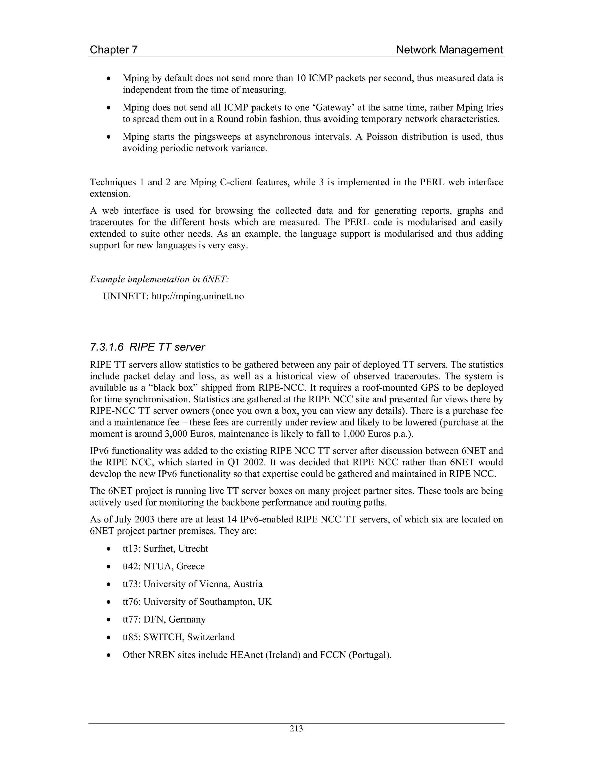 Chapter 7                                                                   Network Management

    •   Mping by default does not send more than 10 ICMP packets per second, thus measured data is
        independent from the time of measuring.
    •   Mping does not send all ICMP packets to one ‘Gateway’ at the same time, rather Mping tries
        to spread them out in a Round robin fashion, thus avoiding temporary network characteristics.
    •   Mping starts the pingsweeps at asynchronous intervals. A Poisson distribution is used, thus
        avoiding periodic network variance.


Techniques 1 and 2 are Mping C-client features, while 3 is implemented in the PERL web interface
extension.
A web interface is used for browsing the collected data and for generating reports, graphs and
traceroutes for the different hosts which are measured. The PERL code is modularised and easily
extended to suite other needs. As an example, the language support is modularised and thus adding
support for new languages is very easy.


Example implementation in 6NET:
   UNINETT: http://mping.uninett.no




7.3.1.6 RIPE TT server
RIPE TT servers allow statistics to be gathered between any pair of deployed TT servers. The statistics
include packet delay and loss, as well as a historical view of observed traceroutes. The system is
available as a “black box” shipped from RIPE-NCC. It requires a roof-mounted GPS to be deployed
for time synchronisation. Statistics are gathered at the RIPE NCC site and presented for views there by
RIPE-NCC TT server owners (once you own a box, you can view any details). There is a purchase fee
and a maintenance fee – these fees are currently under review and likely to be lowered (purchase at the
moment is around 3,000 Euros, maintenance is likely to fall to 1,000 Euros p.a.).
IPv6 functionality was added to the existing RIPE NCC TT server after discussion between 6NET and
the RIPE NCC, which started in Q1 2002. It was decided that RIPE NCC rather than 6NET would
develop the new IPv6 functionality so that expertise could be gathered and maintained in RIPE NCC.
The 6NET project is running live TT server boxes on many project partner sites. These tools are being
actively used for monitoring the backbone performance and routing paths.
As of July 2003 there are at least 14 IPv6-enabled RIPE NCC TT servers, of which six are located on
6NET project partner premises. They are:
    •   tt13: Surfnet, Utrecht
    •   tt42: NTUA, Greece
    •   tt73: University of Vienna, Austria
    •   tt76: University of Southampton, UK
    •   tt77: DFN, Germany
    •   tt85: SWITCH, Switzerland
    •   Other NREN sites include HEAnet (Ireland) and FCCN (Portugal).




                                                 213
 