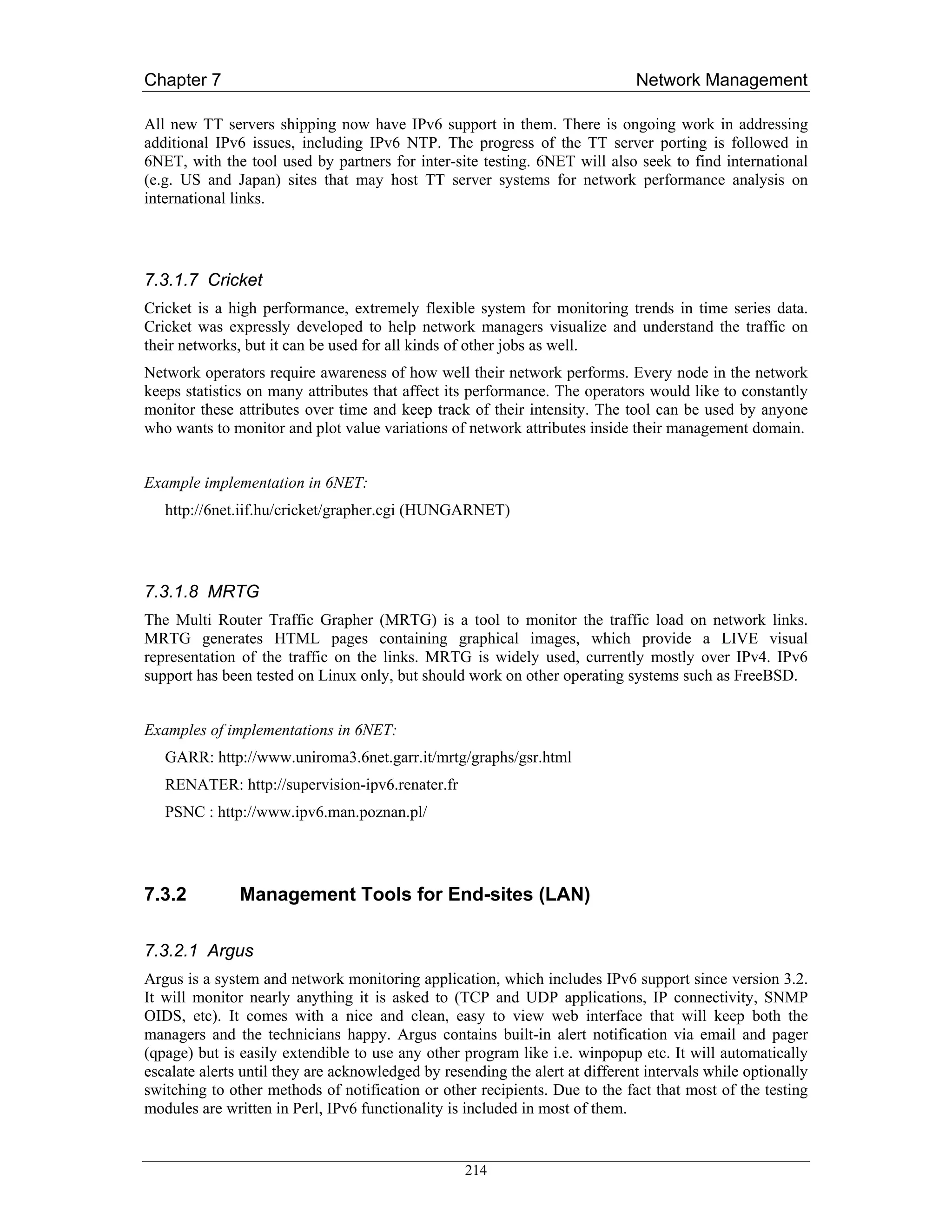 Chapter 7                                                                     Network Management

All new TT servers shipping now have IPv6 support in them. There is ongoing work in addressing
additional IPv6 issues, including IPv6 NTP. The progress of the TT server porting is followed in
6NET, with the tool used by partners for inter-site testing. 6NET will also seek to find international
(e.g. US and Japan) sites that may host TT server systems for network performance analysis on
international links.




7.3.1.7 Cricket
Cricket is a high performance, extremely flexible system for monitoring trends in time series data.
Cricket was expressly developed to help network managers visualize and understand the traffic on
their networks, but it can be used for all kinds of other jobs as well.
Network operators require awareness of how well their network performs. Every node in the network
keeps statistics on many attributes that affect its performance. The operators would like to constantly
monitor these attributes over time and keep track of their intensity. The tool can be used by anyone
who wants to monitor and plot value variations of network attributes inside their management domain.


Example implementation in 6NET:
   http://6net.iif.hu/cricket/grapher.cgi (HUNGARNET)




7.3.1.8 MRTG
The Multi Router Traffic Grapher (MRTG) is a tool to monitor the traffic load on network links.
MRTG generates HTML pages containing graphical images, which provide a LIVE visual
representation of the traffic on the links. MRTG is widely used, currently mostly over IPv4. IPv6
support has been tested on Linux only, but should work on other operating systems such as FreeBSD.


Examples of implementations in 6NET:
   GARR: http://www.uniroma3.6net.garr.it/mrtg/graphs/gsr.html
   RENATER: http://supervision-ipv6.renater.fr
   PSNC : http://www.ipv6.man.poznan.pl/




7.3.2          Management Tools for End-sites (LAN)

7.3.2.1 Argus
Argus is a system and network monitoring application, which includes IPv6 support since version 3.2.
It will monitor nearly anything it is asked to (TCP and UDP applications, IP connectivity, SNMP
OIDS, etc). It comes with a nice and clean, easy to view web interface that will keep both the
managers and the technicians happy. Argus contains built-in alert notification via email and pager
(qpage) but is easily extendible to use any other program like i.e. winpopup etc. It will automatically
escalate alerts until they are acknowledged by resending the alert at different intervals while optionally
switching to other methods of notification or other recipients. Due to the fact that most of the testing
modules are written in Perl, IPv6 functionality is included in most of them.


                                                   214
 