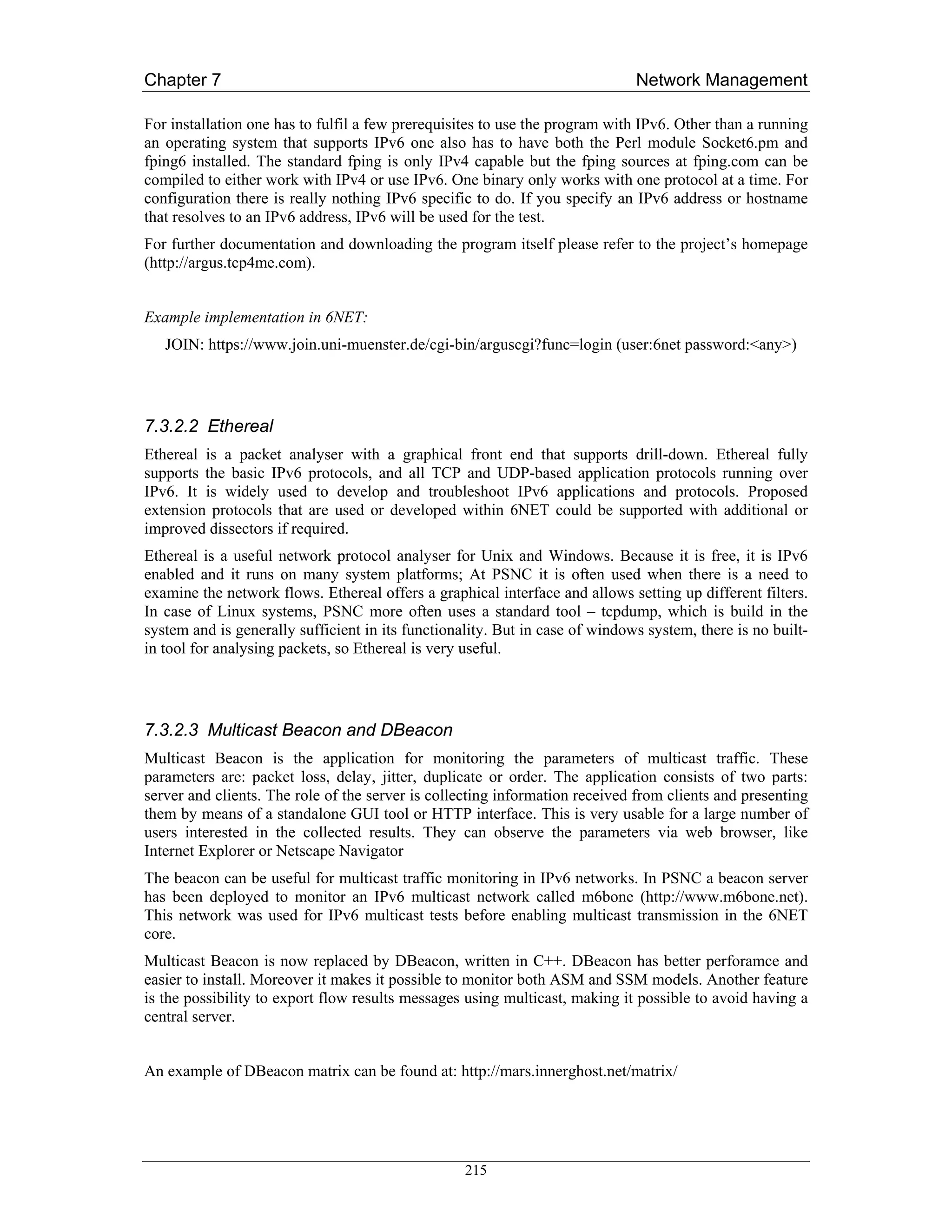Chapter 7                                                                     Network Management

For installation one has to fulfil a few prerequisites to use the program with IPv6. Other than a running
an operating system that supports IPv6 one also has to have both the Perl module Socket6.pm and
fping6 installed. The standard fping is only IPv4 capable but the fping sources at fping.com can be
compiled to either work with IPv4 or use IPv6. One binary only works with one protocol at a time. For
configuration there is really nothing IPv6 specific to do. If you specify an IPv6 address or hostname
that resolves to an IPv6 address, IPv6 will be used for the test.
For further documentation and downloading the program itself please refer to the project’s homepage
(http://argus.tcp4me.com).


Example implementation in 6NET:
   JOIN: https://www.join.uni-muenster.de/cgi-bin/arguscgi?func=login (user:6net password:<any>)




7.3.2.2 Ethereal
Ethereal is a packet analyser with a graphical front end that supports drill-down. Ethereal fully
supports the basic IPv6 protocols, and all TCP and UDP-based application protocols running over
IPv6. It is widely used to develop and troubleshoot IPv6 applications and protocols. Proposed
extension protocols that are used or developed within 6NET could be supported with additional or
improved dissectors if required.
Ethereal is a useful network protocol analyser for Unix and Windows. Because it is free, it is IPv6
enabled and it runs on many system platforms; At PSNC it is often used when there is a need to
examine the network flows. Ethereal offers a graphical interface and allows setting up different filters.
In case of Linux systems, PSNC more often uses a standard tool – tcpdump, which is build in the
system and is generally sufficient in its functionality. But in case of windows system, there is no built-
in tool for analysing packets, so Ethereal is very useful.




7.3.2.3 Multicast Beacon and DBeacon
Multicast Beacon is the application for monitoring the parameters of multicast traffic. These
parameters are: packet loss, delay, jitter, duplicate or order. The application consists of two parts:
server and clients. The role of the server is collecting information received from clients and presenting
them by means of a standalone GUI tool or HTTP interface. This is very usable for a large number of
users interested in the collected results. They can observe the parameters via web browser, like
Internet Explorer or Netscape Navigator
The beacon can be useful for multicast traffic monitoring in IPv6 networks. In PSNC a beacon server
has been deployed to monitor an IPv6 multicast network called m6bone (http://www.m6bone.net).
This network was used for IPv6 multicast tests before enabling multicast transmission in the 6NET
core.
Multicast Beacon is now replaced by DBeacon, written in C++. DBeacon has better perforamce and
easier to install. Moreover it makes it possible to monitor both ASM and SSM models. Another feature
is the possibility to export flow results messages using multicast, making it possible to avoid having a
central server.


An example of DBeacon matrix can be found at: http://mars.innerghost.net/matrix/




                                                   215
 