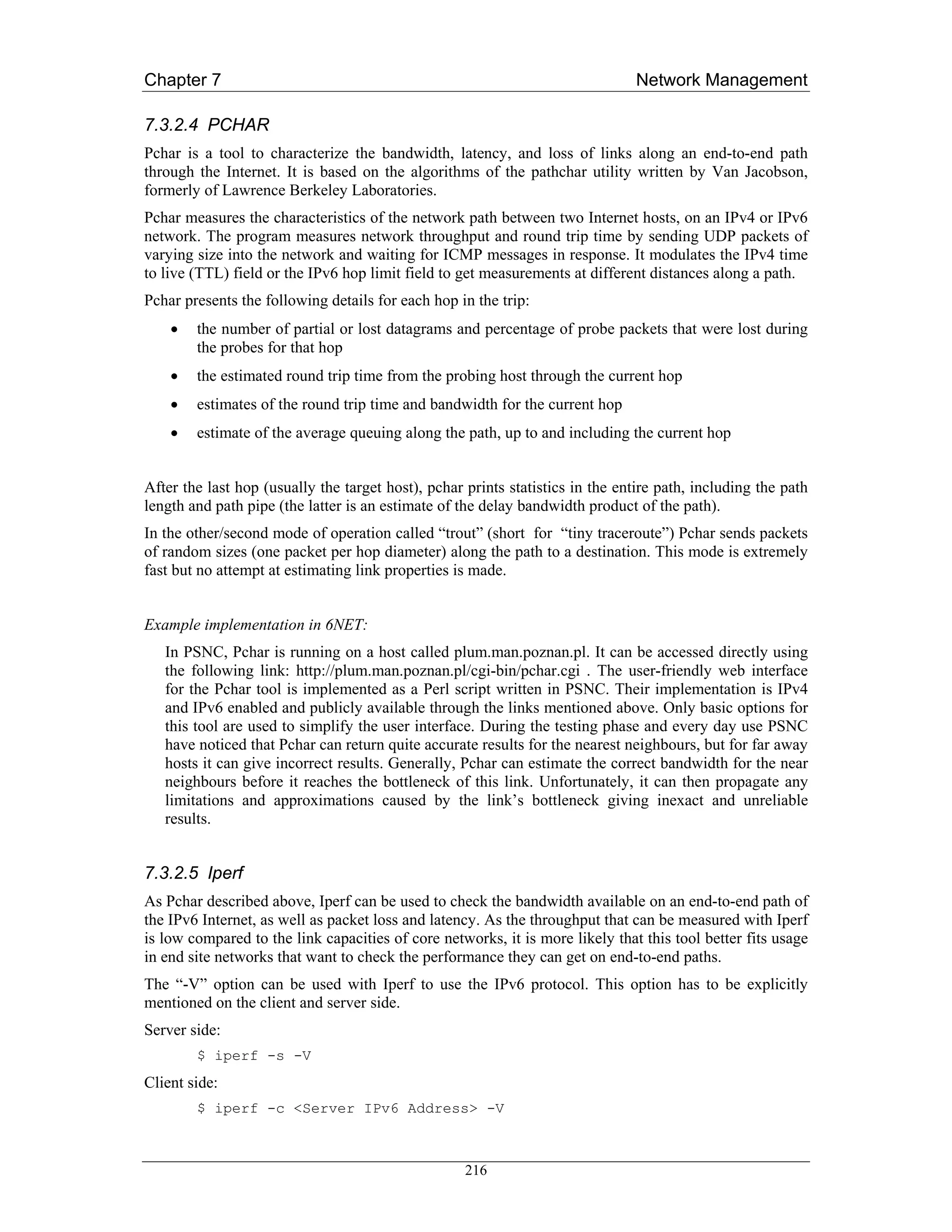 Chapter 7                                                                       Network Management

7.3.2.4 PCHAR
Pchar is a tool to characterize the bandwidth, latency, and loss of links along an end-to-end path
through the Internet. It is based on the algorithms of the pathchar utility written by Van Jacobson,
formerly of Lawrence Berkeley Laboratories.
Pchar measures the characteristics of the network path between two Internet hosts, on an IPv4 or IPv6
network. The program measures network throughput and round trip time by sending UDP packets of
varying size into the network and waiting for ICMP messages in response. It modulates the IPv4 time
to live (TTL) field or the IPv6 hop limit field to get measurements at different distances along a path.
Pchar presents the following details for each hop in the trip:
    •   the number of partial or lost datagrams and percentage of probe packets that were lost during
        the probes for that hop
    •   the estimated round trip time from the probing host through the current hop
    •   estimates of the round trip time and bandwidth for the current hop
    •   estimate of the average queuing along the path, up to and including the current hop


After the last hop (usually the target host), pchar prints statistics in the entire path, including the path
length and path pipe (the latter is an estimate of the delay bandwidth product of the path).
In the other/second mode of operation called “trout” (short for “tiny traceroute”) Pchar sends packets
of random sizes (one packet per hop diameter) along the path to a destination. This mode is extremely
fast but no attempt at estimating link properties is made.


Example implementation in 6NET:
   In PSNC, Pchar is running on a host called plum.man.poznan.pl. It can be accessed directly using
   the following link: http://plum.man.poznan.pl/cgi-bin/pchar.cgi . The user-friendly web interface
   for the Pchar tool is implemented as a Perl script written in PSNC. Their implementation is IPv4
   and IPv6 enabled and publicly available through the links mentioned above. Only basic options for
   this tool are used to simplify the user interface. During the testing phase and every day use PSNC
   have noticed that Pchar can return quite accurate results for the nearest neighbours, but for far away
   hosts it can give incorrect results. Generally, Pchar can estimate the correct bandwidth for the near
   neighbours before it reaches the bottleneck of this link. Unfortunately, it can then propagate any
   limitations and approximations caused by the link’s bottleneck giving inexact and unreliable
   results.


7.3.2.5 Iperf
As Pchar described above, Iperf can be used to check the bandwidth available on an end-to-end path of
the IPv6 Internet, as well as packet loss and latency. As the throughput that can be measured with Iperf
is low compared to the link capacities of core networks, it is more likely that this tool better fits usage
in end site networks that want to check the performance they can get on end-to-end paths.
The “-V” option can be used with Iperf to use the IPv6 protocol. This option has to be explicitly
mentioned on the client and server side.
Server side:
        $ iperf -s -V
Client side:
        $ iperf -c <Server IPv6 Address> -V



                                                    216
 