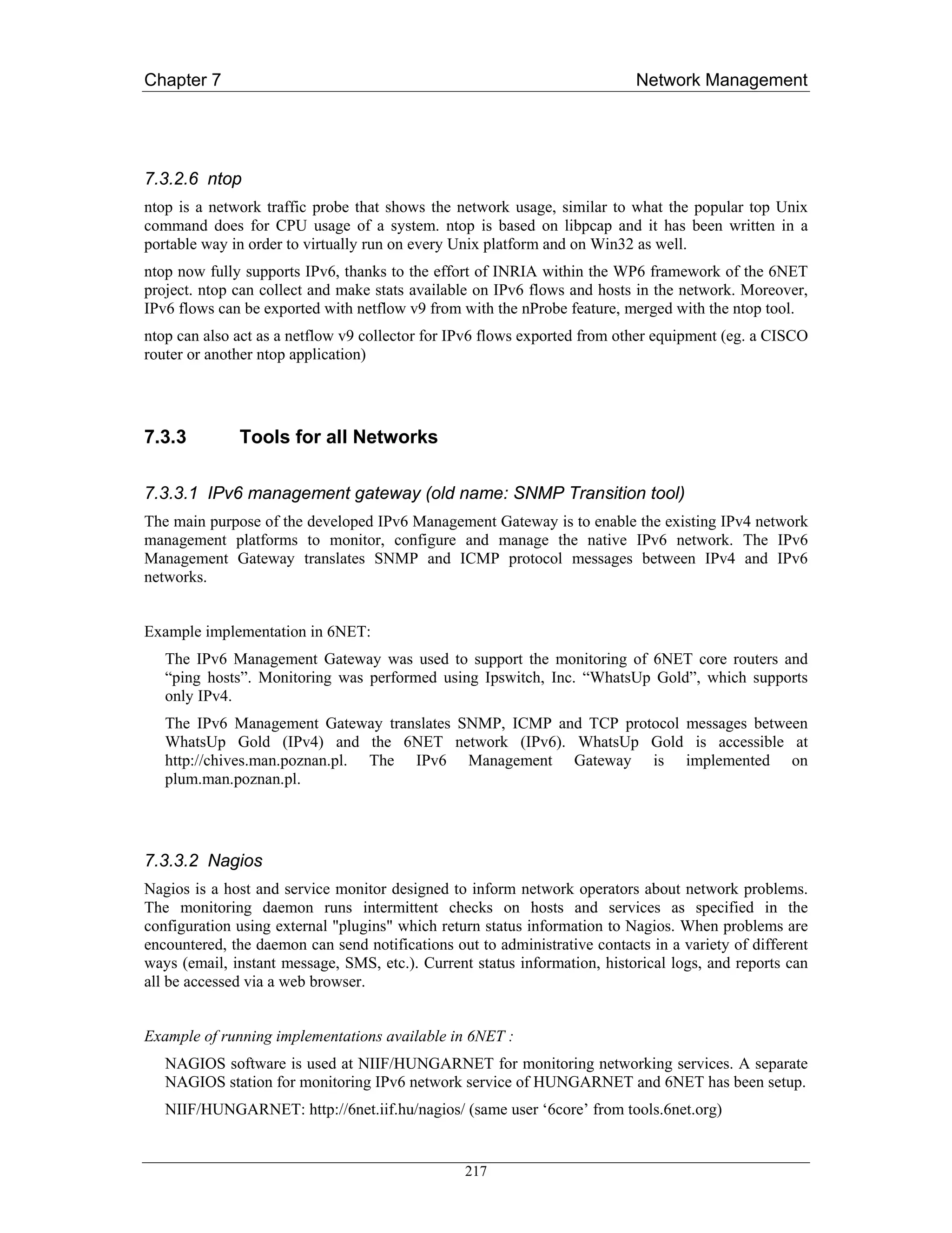 Chapter 7                                                                   Network Management




7.3.2.6 ntop
ntop is a network traffic probe that shows the network usage, similar to what the popular top Unix
command does for CPU usage of a system. ntop is based on libpcap and it has been written in a
portable way in order to virtually run on every Unix platform and on Win32 as well.
ntop now fully supports IPv6, thanks to the effort of INRIA within the WP6 framework of the 6NET
project. ntop can collect and make stats available on IPv6 flows and hosts in the network. Moreover,
IPv6 flows can be exported with netflow v9 from with the nProbe feature, merged with the ntop tool.
ntop can also act as a netflow v9 collector for IPv6 flows exported from other equipment (eg. a CISCO
router or another ntop application)




7.3.3         Tools for all Networks

7.3.3.1 IPv6 management gateway (old name: SNMP Transition tool)
The main purpose of the developed IPv6 Management Gateway is to enable the existing IPv4 network
management platforms to monitor, configure and manage the native IPv6 network. The IPv6
Management Gateway translates SNMP and ICMP protocol messages between IPv4 and IPv6
networks.


Example implementation in 6NET:
   The IPv6 Management Gateway was used to support the monitoring of 6NET core routers and
   “ping hosts”. Monitoring was performed using Ipswitch, Inc. “WhatsUp Gold”, which supports
   only IPv4.
   The IPv6 Management Gateway translates SNMP, ICMP and TCP protocol messages between
   WhatsUp Gold (IPv4) and the 6NET network (IPv6). WhatsUp Gold is accessible at
   http://chives.man.poznan.pl. The IPv6 Management Gateway is implemented on
   plum.man.poznan.pl.




7.3.3.2 Nagios
Nagios is a host and service monitor designed to inform network operators about network problems.
The monitoring daemon runs intermittent checks on hosts and services as specified in the
configuration using external "plugins" which return status information to Nagios. When problems are
encountered, the daemon can send notifications out to administrative contacts in a variety of different
ways (email, instant message, SMS, etc.). Current status information, historical logs, and reports can
all be accessed via a web browser.


Example of running implementations available in 6NET :
   NAGIOS software is used at NIIF/HUNGARNET for monitoring networking services. A separate
   NAGIOS station for monitoring IPv6 network service of HUNGARNET and 6NET has been setup.
   NIIF/HUNGARNET: http://6net.iif.hu/nagios/ (same user ‘6core’ from tools.6net.org)


                                                 217
 
