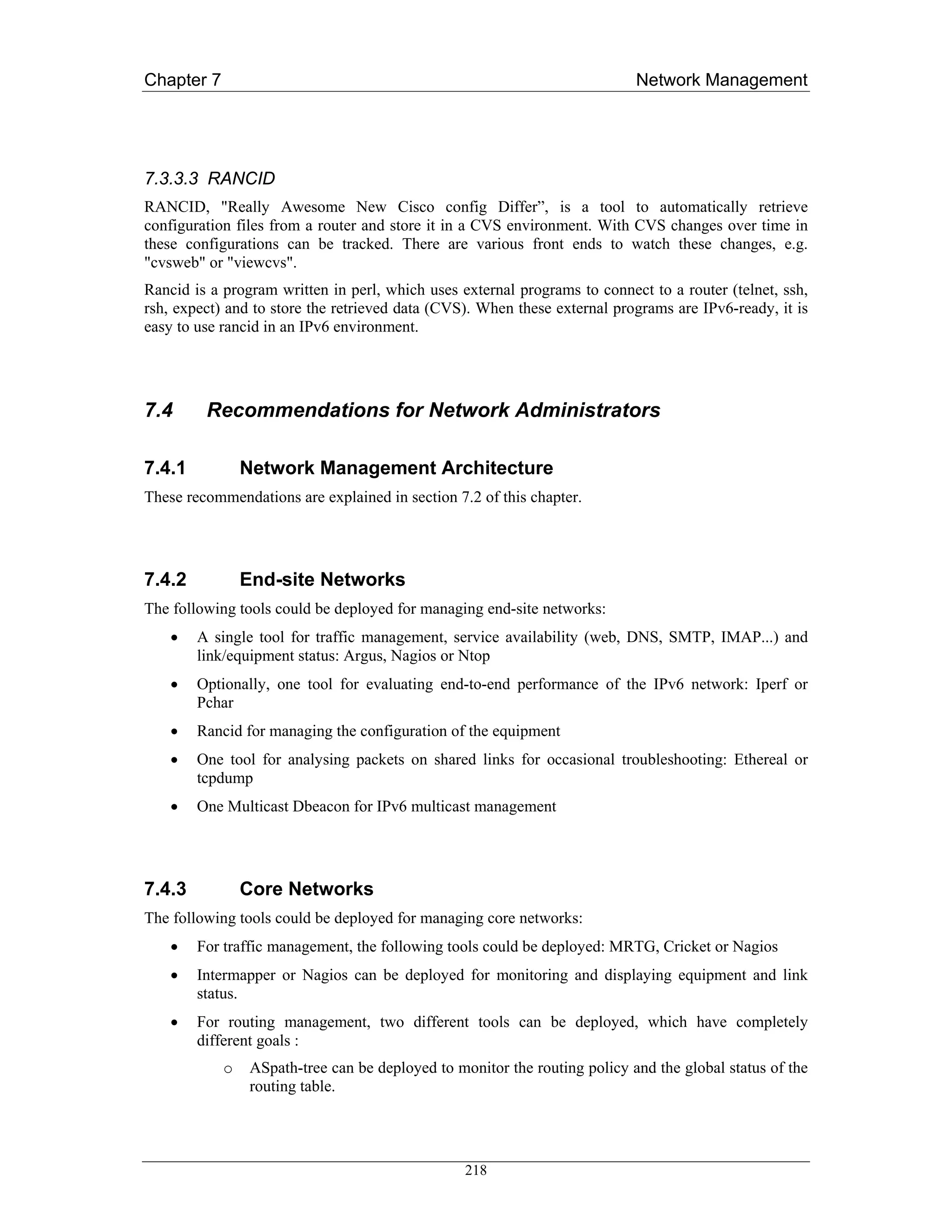 Chapter 7                                                                   Network Management




7.3.3.3 RANCID
RANCID, "Really Awesome New Cisco config Differ”, is a tool to automatically retrieve
configuration files from a router and store it in a CVS environment. With CVS changes over time in
these configurations can be tracked. There are various front ends to watch these changes, e.g.
"cvsweb" or "viewcvs".
Rancid is a program written in perl, which uses external programs to connect to a router (telnet, ssh,
rsh, expect) and to store the retrieved data (CVS). When these external programs are IPv6-ready, it is
easy to use rancid in an IPv6 environment.




7.4      Recommendations for Network Administrators

7.4.1           Network Management Architecture
These recommendations are explained in section 7.2 of this chapter.




7.4.2           End-site Networks
The following tools could be deployed for managing end-site networks:
    •   A single tool for traffic management, service availability (web, DNS, SMTP, IMAP...) and
        link/equipment status: Argus, Nagios or Ntop
    •   Optionally, one tool for evaluating end-to-end performance of the IPv6 network: Iperf or
        Pchar
    •   Rancid for managing the configuration of the equipment
    •   One tool for analysing packets on shared links for occasional troubleshooting: Ethereal or
        tcpdump
    •   One Multicast Dbeacon for IPv6 multicast management




7.4.3           Core Networks
The following tools could be deployed for managing core networks:
    •   For traffic management, the following tools could be deployed: MRTG, Cricket or Nagios
    •   Intermapper or Nagios can be deployed for monitoring and displaying equipment and link
        status.
    •   For routing management, two different tools can be deployed, which have completely
        different goals :
            o    ASpath-tree can be deployed to monitor the routing policy and the global status of the
                 routing table.




                                                  218
 