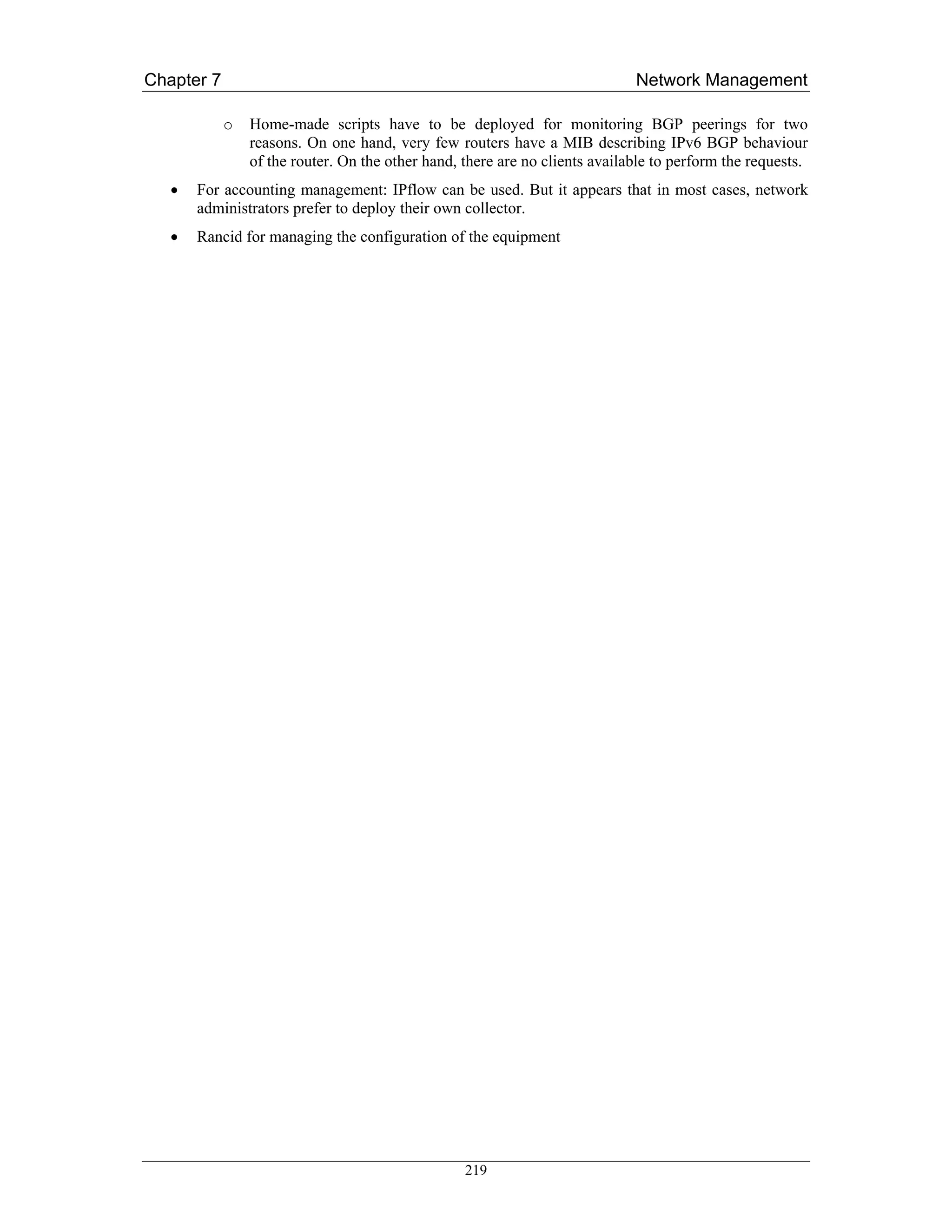 Chapter 7                                                                    Network Management

            o   Home-made scripts have to be deployed for monitoring BGP peerings for two
                reasons. On one hand, very few routers have a MIB describing IPv6 BGP behaviour
                of the router. On the other hand, there are no clients available to perform the requests.
   •   For accounting management: IPflow can be used. But it appears that in most cases, network
       administrators prefer to deploy their own collector.
   •   Rancid for managing the configuration of the equipment




                                                  219
 