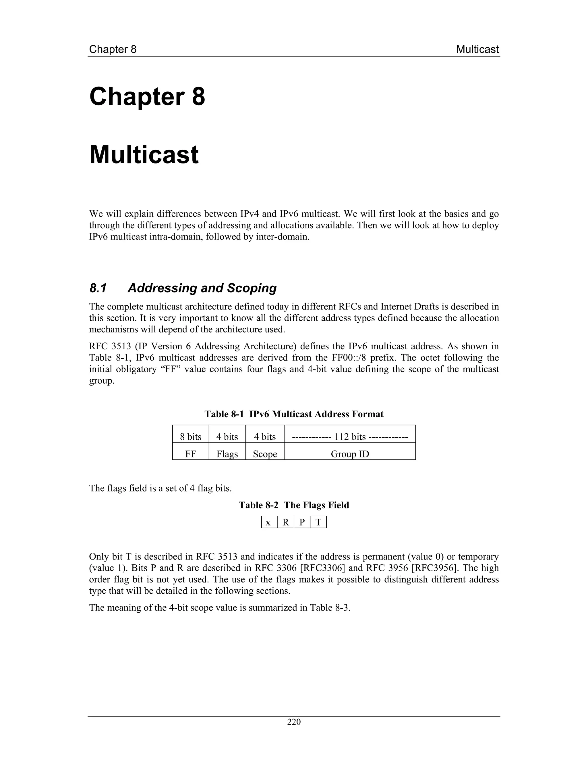Chapter 8                                                                                         Multicast



Chapter 8

Multicast

We will explain differences between IPv4 and IPv6 multicast. We will first look at the basics and go
through the different types of addressing and allocations available. Then we will look at how to deploy
IPv6 multicast intra-domain, followed by inter-domain.




8.1       Addressing and Scoping
The complete multicast architecture defined today in different RFCs and Internet Drafts is described in
this section. It is very important to know all the different address types defined because the allocation
mechanisms will depend of the architecture used.
RFC 3513 (IP Version 6 Addressing Architecture) defines the IPv6 multicast address. As shown in
Table 8-1, IPv6 multicast addresses are derived from the FF00::/8 prefix. The octet following the
initial obligatory “FF” value contains four flags and 4-bit value defining the scope of the multicast
group.


                                  Table 8-1 IPv6 Multicast Address Format

                         8 bits     4 bits      4 bits       ------------ 112 bits ------------
                          FF        Flags       Scope                   Group ID


The flags field is a set of 4 flag bits.
                                             Table 8-2 The Flags Field
                                                   x     R     P   T


Only bit T is described in RFC 3513 and indicates if the address is permanent (value 0) or temporary
(value 1). Bits P and R are described in RFC 3306 [RFC3306] and RFC 3956 [RFC3956]. The high
order flag bit is not yet used. The use of the flags makes it possible to distinguish different address
type that will be detailed in the following sections.
The meaning of the 4-bit scope value is summarized in Table 8-3.




                                                         220
 