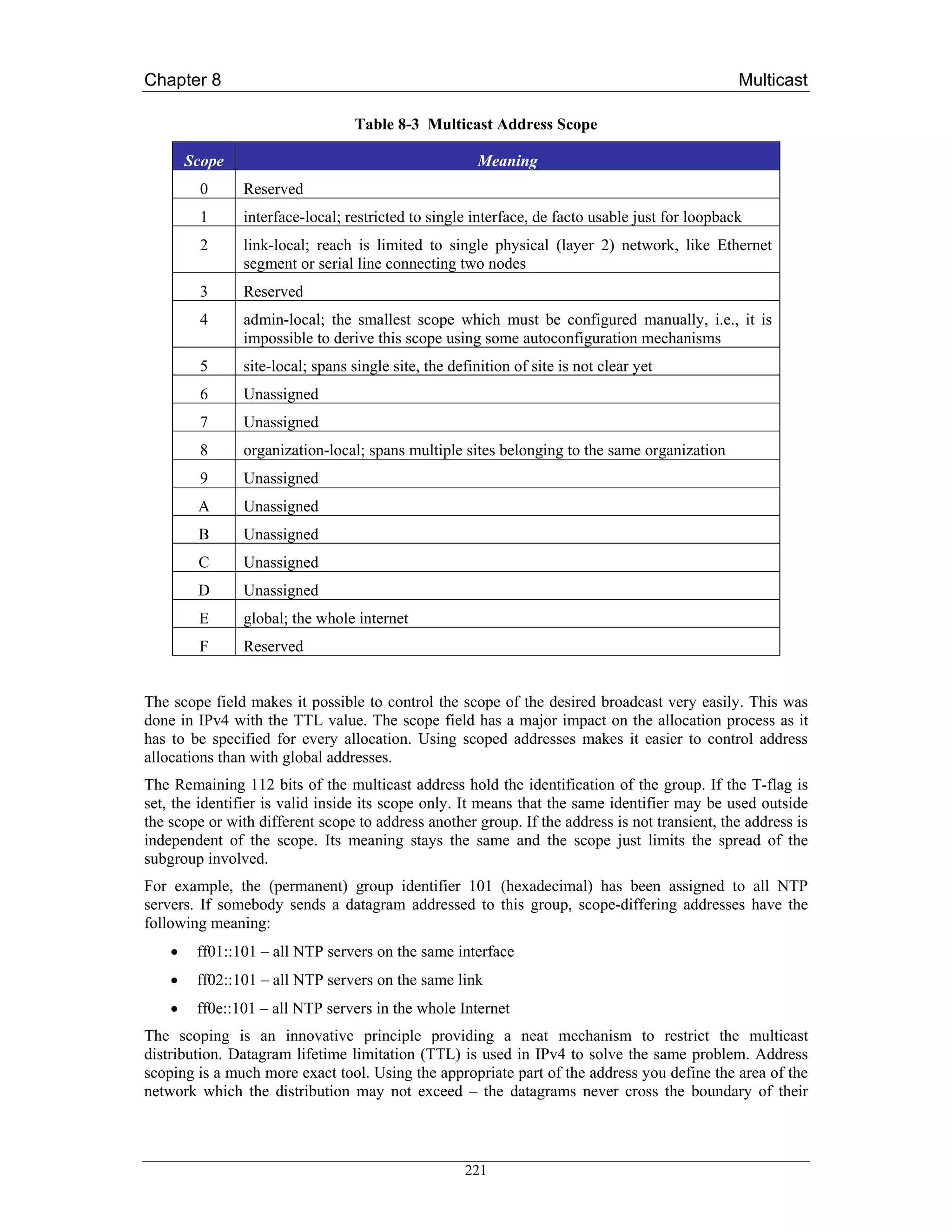 Chapter 8                                                                                        Multicast

                                   Table 8-3 Multicast Address Scope

        Scope                                           Meaning
         0      Reserved
         1      interface-local; restricted to single interface, de facto usable just for loopback
         2      link-local; reach is limited to single physical (layer 2) network, like Ethernet
                segment or serial line connecting two nodes
         3      Reserved
         4      admin-local; the smallest scope which must be configured manually, i.e., it is
                impossible to derive this scope using some autoconfiguration mechanisms
         5      site-local; spans single site, the definition of site is not clear yet
         6      Unassigned
         7      Unassigned
         8      organization-local; spans multiple sites belonging to the same organization
         9      Unassigned
         A      Unassigned
         B      Unassigned
         C      Unassigned
         D      Unassigned
         E      global; the whole internet
         F      Reserved


The scope field makes it possible to control the scope of the desired broadcast very easily. This was
done in IPv4 with the TTL value. The scope field has a major impact on the allocation process as it
has to be specified for every allocation. Using scoped addresses makes it easier to control address
allocations than with global addresses.
The Remaining 112 bits of the multicast address hold the identification of the group. If the T-flag is
set, the identifier is valid inside its scope only. It means that the same identifier may be used outside
the scope or with different scope to address another group. If the address is not transient, the address is
independent of the scope. Its meaning stays the same and the scope just limits the spread of the
subgroup involved.
For example, the (permanent) group identifier 101 (hexadecimal) has been assigned to all NTP
servers. If somebody sends a datagram addressed to this group, scope-differing addresses have the
following meaning:
    •    ff01::101 – all NTP servers on the same interface
    •    ff02::101 – all NTP servers on the same link
    •    ff0e::101 – all NTP servers in the whole Internet
The scoping is an innovative principle providing a neat mechanism to restrict the multicast
distribution. Datagram lifetime limitation (TTL) is used in IPv4 to solve the same problem. Address
scoping is a much more exact tool. Using the appropriate part of the address you define the area of the
network which the distribution may not exceed – the datagrams never cross the boundary of their



                                                     221
 