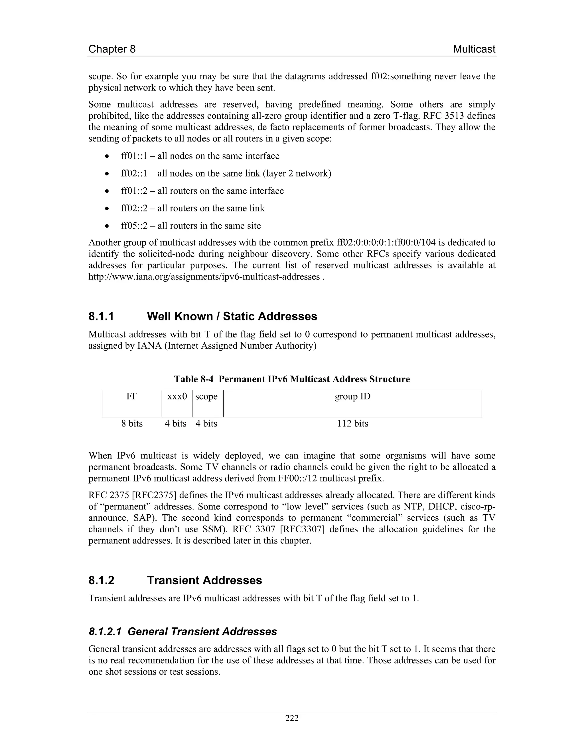 Chapter 8                                                                                        Multicast

scope. So for example you may be sure that the datagrams addressed ff02:something never leave the
physical network to which they have been sent.
Some multicast addresses are reserved, having predefined meaning. Some others are simply
prohibited, like the addresses containing all-zero group identifier and a zero T-flag. RFC 3513 defines
the meaning of some multicast addresses, de facto replacements of former broadcasts. They allow the
sending of packets to all nodes or all routers in a given scope:
    •   ff01::1 – all nodes on the same interface
    •   ff02::1 – all nodes on the same link (layer 2 network)
    •   ff01::2 – all routers on the same interface
    •   ff02::2 – all routers on the same link
    •   ff05::2 – all routers in the same site
Another group of multicast addresses with the common prefix ff02:0:0:0:0:1:ff00:0/104 is dedicated to
identify the solicited-node during neighbour discovery. Some other RFCs specify various dedicated
addresses for particular purposes. The current list of reserved multicast addresses is available at
http://www.iana.org/assignments/ipv6-multicast-addresses .



8.1.1            Well Known / Static Addresses
Multicast addresses with bit T of the flag field set to 0 correspond to permanent multicast addresses,
assigned by IANA (Internet Assigned Number Authority)


                      Table 8-4 Permanent IPv6 Multicast Address Structure
          FF         xxx0 scope                                  group ID

        8 bits      4 bits 4 bits                                 112 bits


When IPv6 multicast is widely deployed, we can imagine that some organisms will have some
permanent broadcasts. Some TV channels or radio channels could be given the right to be allocated a
permanent IPv6 multicast address derived from FF00::/12 multicast prefix.
RFC 2375 [RFC2375] defines the IPv6 multicast addresses already allocated. There are different kinds
of “permanent” addresses. Some correspond to “low level” services (such as NTP, DHCP, cisco-rp-
announce, SAP). The second kind corresponds to permanent “commercial” services (such as TV
channels if they don’t use SSM). RFC 3307 [RFC3307] defines the allocation guidelines for the
permanent addresses. It is described later in this chapter.



8.1.2            Transient Addresses
Transient addresses are IPv6 multicast addresses with bit T of the flag field set to 1.


8.1.2.1 General Transient Addresses
General transient addresses are addresses with all flags set to 0 but the bit T set to 1. It seems that there
is no real recommendation for the use of these addresses at that time. Those addresses can be used for
one shot sessions or test sessions.



                                                      222
 