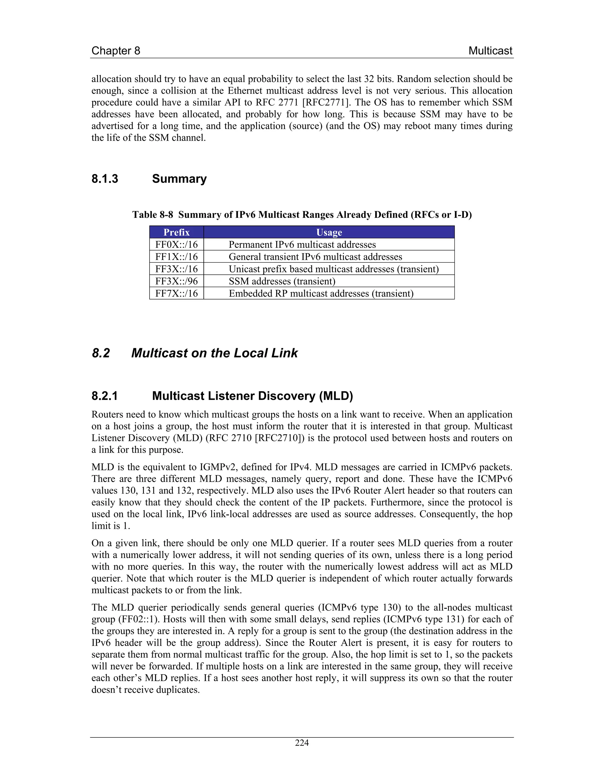Chapter 8                                                                                      Multicast

allocation should try to have an equal probability to select the last 32 bits. Random selection should be
enough, since a collision at the Ethernet multicast address level is not very serious. This allocation
procedure could have a similar API to RFC 2771 [RFC2771]. The OS has to remember which SSM
addresses have been allocated, and probably for how long. This is because SSM may have to be
advertised for a long time, and the application (source) (and the OS) may reboot many times during
the life of the SSM channel.



8.1.3          Summary

          Table 8-8 Summary of IPv6 Multicast Ranges Already Defined (RFCs or I-D)
                 Prefix                                Usage
                FF0X::/16         Permanent IPv6 multicast addresses
                FF1X::/16         General transient IPv6 multicast addresses
                FF3X::/16         Unicast prefix based multicast addresses (transient)
                FF3X::/96         SSM addresses (transient)
                FF7X::/16         Embedded RP multicast addresses (transient)




8.2       Multicast on the Local Link


8.2.1          Multicast Listener Discovery (MLD)
Routers need to know which multicast groups the hosts on a link want to receive. When an application
on a host joins a group, the host must inform the router that it is interested in that group. Multicast
Listener Discovery (MLD) (RFC 2710 [RFC2710]) is the protocol used between hosts and routers on
a link for this purpose.
MLD is the equivalent to IGMPv2, defined for IPv4. MLD messages are carried in ICMPv6 packets.
There are three different MLD messages, namely query, report and done. These have the ICMPv6
values 130, 131 and 132, respectively. MLD also uses the IPv6 Router Alert header so that routers can
easily know that they should check the content of the IP packets. Furthermore, since the protocol is
used on the local link, IPv6 link-local addresses are used as source addresses. Consequently, the hop
limit is 1.
On a given link, there should be only one MLD querier. If a router sees MLD queries from a router
with a numerically lower address, it will not sending queries of its own, unless there is a long period
with no more queries. In this way, the router with the numerically lowest address will act as MLD
querier. Note that which router is the MLD querier is independent of which router actually forwards
multicast packets to or from the link.
The MLD querier periodically sends general queries (ICMPv6 type 130) to the all-nodes multicast
group (FF02::1). Hosts will then with some small delays, send replies (ICMPv6 type 131) for each of
the groups they are interested in. A reply for a group is sent to the group (the destination address in the
IPv6 header will be the group address). Since the Router Alert is present, it is easy for routers to
separate them from normal multicast traffic for the group. Also, the hop limit is set to 1, so the packets
will never be forwarded. If multiple hosts on a link are interested in the same group, they will receive
each other’s MLD replies. If a host sees another host reply, it will suppress its own so that the router
doesn’t receive duplicates.




                                                   224
 
